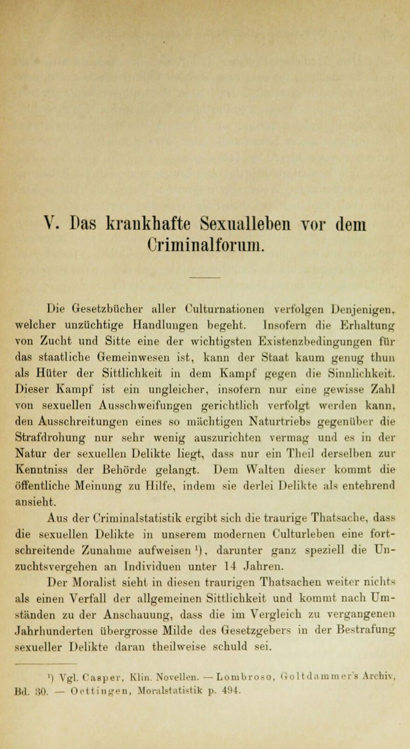 Das krankhafte Sexualleben vor dem Griminalfbrnni. Die Gesetzbücher aller Culturnationen verfolgen Denjenigen, welcher unzüchtige Handlungen begeht. Insofern die Erhaltung von Zucht und Sitte eine der wichtigsten Existenzbedingungen für das staatliehe Gemeinwesen ist, kann der Staat kaum genug thuu als Hüter der Sittlichkeit in dem Kampf gegen die Sinnlichkeit. Dieser Kampf ist ein ungleicher, insofern nur eine gewisse Zahl von sexuellen Ausschweifungen gerichtlich verfolgt werden kann, den Ausschreitungen eines so mächtigen Naturtriebs gegenüber die Strafdrohung nur sehr wenig auszurichten vermag und es in der Natur der sexuellen Delikte liegt, dass nur ein Theil derselben zur Kenutniss der Behörde gelangt. Dem Walten dieser kommt die öffentliche Meinung zu Hilfe, indem sie derlei Delikte als entehrend ansieht. Aus der Criminalstatistik ergibt sich die traurige Thatsache, dass die sexuellen Delikte in unserem modernen Culturleben eine fort- schreitende Zunahme aufweisen1), darunter ganz speziell die Un- zuchtsvergehen an Individuen unter 14 Jahren. Der Moralist sieht in diesen traurigen Thatsachen weiter nicht* als einen Verfall der allgemeinen Sittlichkeit und kommt nach Um- stünden zu der Anschauung, dass die im Vergleich zu vergangenen Jahrhunderten übergrosse Milde des Gesetzgebers in der Bestrafung sexueller Delikte daran theil weise schuld sei. ') Vgl. Casper. Kl in. Novellen. — Lombroso, Goltdammer's Archiv, 11,1, 30. Oettingen, tforaletatistik p. 494.