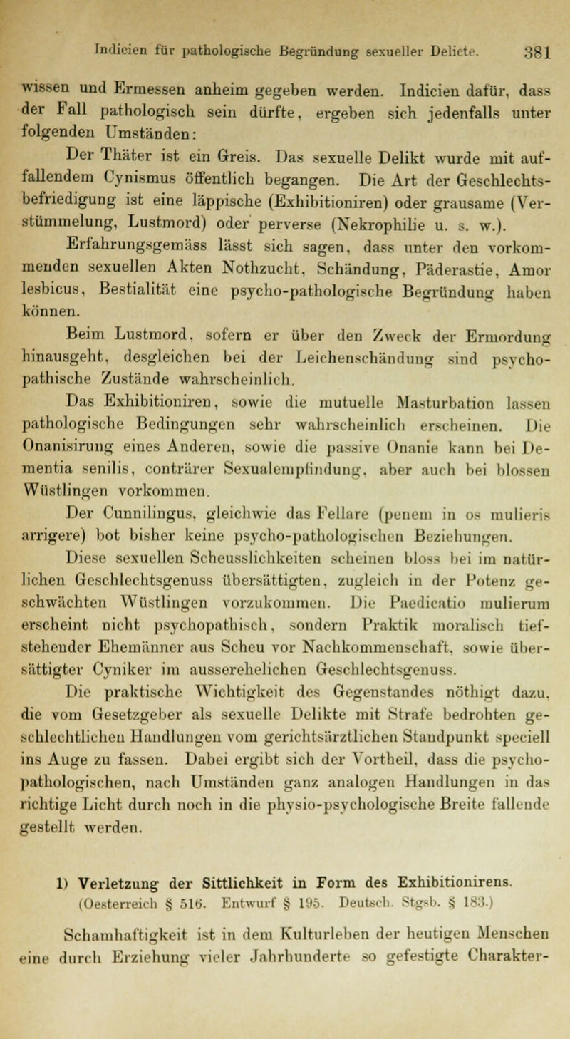 wissen und Ermessen anheim gegeben werden. Indicien dafür, dass der Fall pathologisch sein dürfte, ergeben sich jedenfalls unter folgenden Umständen: Der Thäter ist ein Greis. Das sexuelle Delikt wurde mit auf- fallendem Cynismus öffentlich begangen. Die Art der Geschlechts- befriedigung ist eine läppische (Exhibitioniren) oder grausame (Ver- stümmelung, Lustmord) oder perverse (Nekrophilie u. s. w.). Erfahrungsgemäss lässt sich sagen, dass unter den vorkom- menden sexuellen Akten Nothzucht, Schändung, Päderastie, Amor lesbicus, Bestialität eine psycho-pathologische Begründung haben können. Beim Lustmord, sofern er über den Zweck der Ermorduno- hinausgeht, desgleichen bei der Leichenschändung sind psycho- pathische Zustände wahrscheinlich. Das Exhibitioniren, sowie die mutuelle Masturbation lasset] pathologische Bedingungen sehr wahrscheinlich erscheinen. Die Onanisirung eines Anderen, sowie die passive Onanie kann bei De- mentia senilis, conträrer Sexualempfindung, aber auch bei blossen Wüstlingen vorkommen. Der Cunnilingus, gleichwie das Fellare (peneni in 08 mulieris arrigere) bot bisher keine psycho-pathologischen Beziehungen. Diese sexuellen Scheusslichkeiten scheinen bloss bei im natür- lichen Geschlechtsgenuss übersättigten, zugleich in der Potenz ge- schwächten Wüstlingen vorzukommen. Die Paedicatio mulierum erscheint nicht psychopathisch, sondern Praktik moralisch tief- stehender Ehemänner aus Scheu vor Nachkommenschaft, sowie über- sättigter Cyniker im ausserehelichen Geschlechtsgenuss. Die praktische Wichtigkeit des Gegenstandes nöthigt dazu, die vom Gesetzgeber als sexuelle Delikte mit Strafe bedrohten ge- schlechtlichen Handlungen vom gerichtsärztlichen Standpunkt speciell ins Auge zu fassen. Dabei ergibt sich der Vortheil, dass die psycho- pathologischen, nach Umständen ganz analogen Handlungen in das richtige Licht durch noch in die phvsio-psychologische Breite fallende gestellt werden. 1) Verletzung der Sittlichkeit in Form des Exhibitionirens. (Oesteneich S 51Ö. Entwurf § l'-'ö. Deutsch. St^-b. S 183 I Schainhaftigkeit ist in dem Kulturleben der heutigen Menschen eine durch Erziehung vieler Jahrhunderte so gefestigte Charakter-
