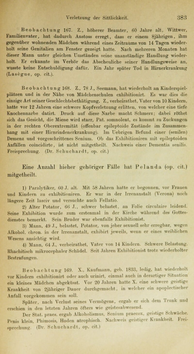 Beobachtung 167. Z., höherer Beamter, 60 Jahre alt. Wittwer, Familienvater, hat dadurch Anstoss erregt, dass er einem 8jährigen, ihm gegenüber wohnenden Mädchen während eines Zeitraums von 14 Tagen wieder- holt seine Genitalien am Fenster gezeigt hatte. Nach mehreren Monaten hat dieser Mann unter gleichen Umständen seine unanständige Handlung wieder- holt. Kr erkannte im Verhör das Abscheuliche seiner Handlungsweise an. wusste keine Entschuldigung dafür. Ein Jahr später Tod in Hirnerkrankung (Lasegue, op. cit.). Beobachtung 168. Z., 78 J., Seemann, hat wiederholt an Kinderspiel- plätzen und in der Nähe von Mädchenschulen exhibitiouirt. Ea war dies die einzige Art seiner Geschlechtsbethätigung. Z., verheirathet, Vater von 10 Kindern. hatte vor 12 Jahren eine schwere Kopfverletzung erlitten, von welcher eine tiefe Knochennarbe datirt. Druck auf diese Narbe macht Schmerz: dabei röthet sich das Gesicht, die Miene wird starr, l'at. somnolent, es kommt zu Zuckungen in der rechten Oberextremität (offenbar epileptoide Zustände im Zusammen- hang mit einer Hirrjrindenerkrankung). Im Uebrigen Befand einer (senilen) Demenz und vorgeschrittenes Senium. Ob das Exhibitioniren mit epileptoiden Anfällen eoineidirte, ist nicht niilgetheilt, Nachweis einet I1'- atU senilis Freisprechung. (Dr. Schuchardt, op. cit.) Eine Anzahl hieher gehöriger Fülle hat Pelanda (op. cit.) mitgetheilt. 1) Paralytiker, 60 J. alt. Mit 58 Jahren hatte er beg d, vor Frauen uinl Kindern zu exhibitioniren. Kr war in der Irrenanstall [Verona] noch längere Zeit lasciv und versuchte auch Fellatio 2) Alter Potator, ii>; J., schwer belastet, an Folie circulaire leidend. Seine Exhibition wurde zum erstenmal in der Kirche während des Gott« dienstes bemerkt. Sein Bruder war ebenfalls Exhibitionist. :J>) Mann. 49 J., belastet, Potator, von jeher sexuell eehr erregbar, wi Alkohol, cliron. in der Irrenanstalt, exhihirt jeweils, wenn er einet weil,liehen Wesens ansichtig wird. 4) Mann, 64 J., verheirathet, Vater von 14 Kindern. Schwere Belastung. lihacliitisch mikrocephaler Schädel. Seit Jahren Exhibitionist trotz wiederholter Bestrafungen. Beobachtung 169. NC.. Kaufmann, geh L888, ledig, hat wiederholt TOT Kindern cxhiliitionirt oder auch nrinirt. einmal auch in derartiger Situation ein kleines Mädchen abgekfisst Vor 20 Jahren hatte X. eine schwere geistige Krankheit von L'jähriger Dauer durchgemacht, in welcher ein apople.tischer Anfall vorgekommen sein soll. Später, nach Verlud seines Vermögens, ergab er sich dem Trunk und erschien in den letzten Jahren öfters wie geistesabwesend. Der Btat. praes. ergab alkoholismus, Senium praecox, geistige Schwäche. I'..,,,. klein, Phil - Boden atrophisch. Nachweis geistiger Krankheit. ■prechung (Dr Schuchardt, op. cit.)