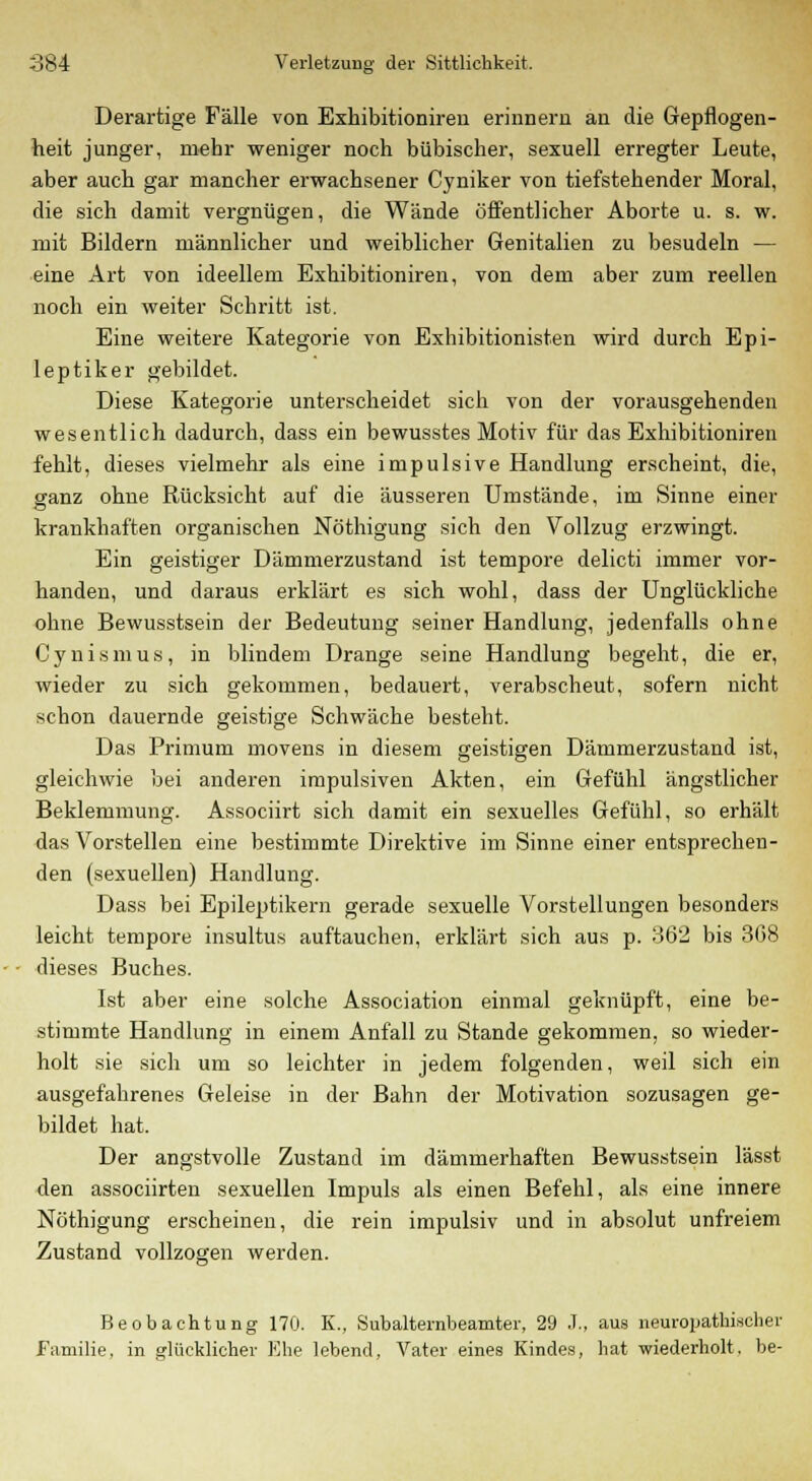 Derartige Fälle von Exhibitioniren erinnern an die Gepflogen- heit junger, mehr weniger noch bübischer, sexuell erregter Leute, aber auch gar mancher erwachsener Cyniker von tiefstehender Moral, die sich damit vergnügen, die Wände öffentlicher Aborte u. s. w. mit Bildern männlicher und weiblicher Genitalien zu besudeln — eine Art von ideellem Exhibitioniren, von dem aber zum reellen noch ein weiter Schritt ist. Eine weitere Kategorie von Exhibitionisten wird durch Epi- leptiker gebildet. Diese Kategorie unterscheidet sich von der vorausgehenden wesentlich dadurch, dass ein bewusstes Motiv für das Exhibitioniren fehlt, dieses vielmehr als eine impulsive Handlung erscheint, die, ganz ohne Rücksicht auf die äusseren Umstände, im Sinne einer krankhaften organischen Nöthigung sich den Vollzug erzwingt. Ein geistiger Dämmerzustand ist tempore delicti immer vor- handen, und daraus erklärt es sich wohl, dass der Unglückliche ohne Bewusstsein der Bedeutung seiner Handlung, jedenfalls ohne Cynismus, in blindem Drange seine Handlung begeht, die er, wieder zu sich gekommen, bedauert, verabscheut, sofern nicht schon dauernde geistige Schwäche besteht. Das Primum movens in diesem geistigen Dämmerzustand ist, gleichwie bei anderen impulsiven Akten, ein Gefühl ängstlicher Beklemmung. Associirt sich damit ein sexuelles Gefühl, so erhält das Vorstellen eine bestimmte Direktive im Sinne einer entsprechen- den (sexuellen) Handlung. Dass bei Epileptikern gerade sexuelle Vorstellungen besonders leicht tempore insultus auftauchen, erklärt sich aus p. 362 bis 3G8 dieses Buches. Ist aber eine solche Association einmal geknüpft, eine be- stimmte Handlung in einem Anfall zu Stande gekommen, so wieder- holt sie sich um so leichter in jedem folgenden, weil sich ein ausgefahrenes Geleise in der Bahn der Motivation sozusagen ge- bildet hat. Der angstvolle Zustand im dämmerhaften Bewusstsein lässt den associirten sexuellen Impuls als einen Befehl, als eine innere Nöthigung erscheinen, die rein impulsiv und in absolut unfreiem Zustand vollzogen werden. Beobachtung 170. K., Subalternbeamter, 29 X, aus neuropathiseher Familie, in glücklicher Ehe lebend, Vater eines Kindes, hat wiederholt, be-