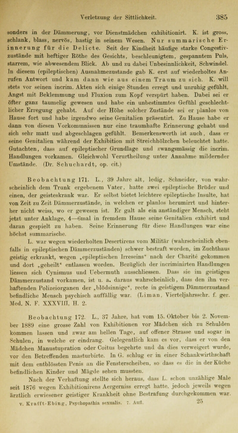sonders in der Dämmerung, vor Dienstmädchen exhibitionirt. K. ist gross, schlank, blass, nervös, hastig in seinem Wesen. Nur summarische Er- innerung für die Delicte. Seit der Kindheit häufige starke Congestiv- zustände mit heftiger Röthe des Gesichts, beschleunigtem, gespanntem Puls, starrem, wie abwesendem Blick. Ab und zu dabei Unbesinnlichkeit, Schwindel. In diesem (epileptischen) Ausnahmezustande gab K. erst auf wiederholtes An- rufen Antwort und kam dann wie aus einem Traum zu sich. E. will stets vor seinen incrim. Akten sich einige Stunden erregt und unruhig gefühlt. Angst mit Beklemmung und Fluxion zum Eopf verspürt haben. Dabei sei BT öfter ganz taumelig gewesen und habe ein unbestimmtes Gefühl geschlecht- licher Erregung gehabt. Auf der Höhe solcher Zustände sei er planlos von Hause fort und habe irgendwo seine Genitalien präsentirt. Zu Hause habe er dann von diesen Vorkommnissen nur eine traumhafte Erinnerung gehabt und sich sehr matt und abgeschlagen gefühlt. Bemerkenswerth ist auch . dass er seine Genitalien während der Exhibition mit Streichhölzchen beleuchtet hatte. Gutachten, dass auf epileptischer Grundlage und zwangsmässig die incrim. Handlungen vorkamen. Gleichwohl Verurtheilung unter Annahme mildernder Umstände. (Dr. Schuchardt, op. cit.i Beobachtung 171. L.. 39 Jahre .ilt. ledig, Schneider, von wahr- scheinlich dem Trunk ergebenem Vater, hatte zwei epileptische Brüder und einen, der geisteskrank war. Er selbst bietet leichtere epileptische Insulte, hat von Zeit zu Zeit Dämmerzustände, in welchen er planlos herumirrt und hinter- her nicht weiss, wo er gewesen ist. Er galt als ein anständiger Mensch, steht jetzt unter Anklage, 4—tinial in fremdem Hause seine Genitalien axhibirt und daran gespielt zu haben. Seine Erinnerung für diese Handlungen war eine höchst .summarische. L. war wegen wiederholten Desertirens vom Militär (wahrscheinlich eben- falls in epileptischen Dämmerzuständen) schwer bestraft worden, im Zuchthaus geistig erkrankt, wegen „epileptischen Irreseins nach der t'harite gekommen und dort „geheilt entlassen worden. Bezüglich der incriminirtffll Handlungen Hessen sich Cynismus und Uebermuth ausschliessen. Pas- sie im geistigen Dämmerzustand vorkamen, ist u. a. daraus wahrscheinlich, dass den ihn ver- haftenden Polizeiorganen der „blödsinnige, recte in geistigem Dämmerzustand befindliche Mensch psychisch auffallig war. (Liman, Viertejjahxsschr. f. ger. Med. N. F. XXXVIIT. H. 2. Beobachtung 172. L., 37 Jahre, hat vom 15. Oktober bis 2. Novem- ber 188!) eine grosse Zahl von Kxhibitionen vor Mädchen sich zu Schulden kommen lassen und zwar am hellen Tage, auf offener Strasse und sogar in Schulen, in welche er eindrang. Gelegentlich kam es vor. dass er von den Mädchen Manustupration oder Coitus begehrte und da dies verweigert wurde, vor den Betreffenden masturbirte. In G. schlug er in einer Schankwirthschaft mit dem entblössten Penis an die Fensterscheiben, so dass es die in der Küche befindlichen Kinder und Mägde sehen mussten. Nach der Verhaftung stellte sich heraus, dass L. schon unzählige Male seit 1870 wegen Kxhil.itionhens Aergerniss erregt hatte, jedoch jeweils wegen ärztlich erwiesener geistiger Krankheit ohne Bestrafung durchgekommen war. v. Krafft-Ebini;. Psyrlioiiathia s^xualis. 7 Auri. '-'•'