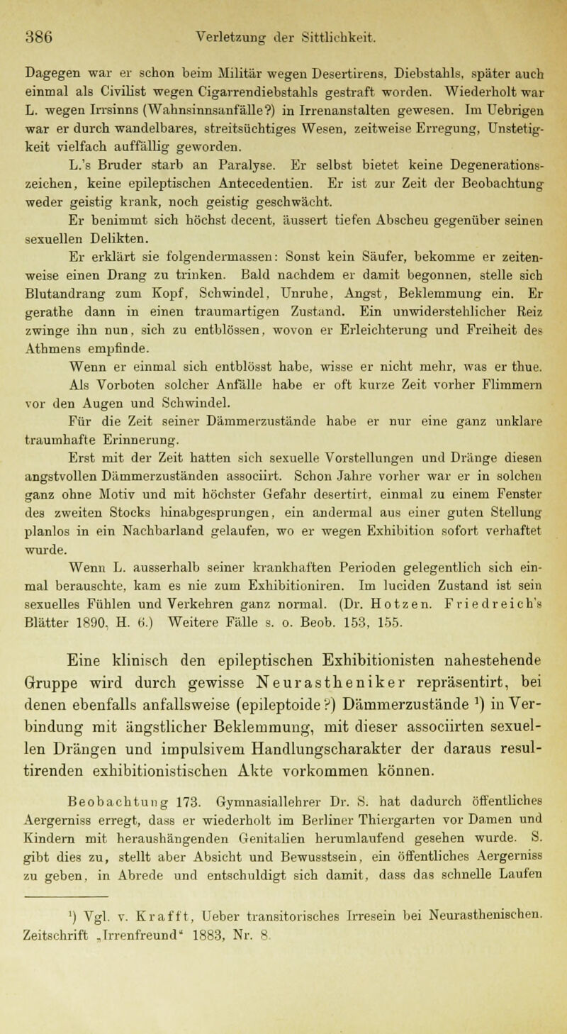 Dagegen war er schon beim Militär wegen Desertirens, Diebstahls, später auch einmal als Civilist wegen Cigarrendiebstahls gestraft worden. Wiederholt war L. wegen Irrsinns (Wahnsinnsanfälle?) in Irrenanstalten gewesen. Im Uebrigen war er durch wandelbares, streitsüchtiges Wesen, zeitweise Erregung, Unstetig- keit vielfach auffällig geworden. L.'s Bruder starb an Paralyse. Er selbst bietet keine Degenerations- zeichen, keine epileptischen Antecedentien. Er ist zur Zeit der Beobachtung weder geistig krank, noch geistig geschwächt. Er benimmt sich höchst decent, äussert tiefen Abscheu gegenüber seinen sexuellen Delikten. Er erklärt sie folgendermassen: Sonst kein Säufer, bekomme er zeiten- weise einen Drang zu trinken. Bald nachdem er damit begonnen, stelle sich Blutandrang zum Kopf, Schwindel. Unruhe, Angst, Beklemmung ein. Er gerathe dann in einen traumartigen Zustand. Ein unwiderstehlicher Reiz zwinge ihn nun, sich zu entblössen, wovon er Erleichterung und Freiheit des Athmens empfinde. Wenn er einmal sich entblösst habe, wisse er nicht mehr, was er thue. Als Vorboten solcher Anfälle habe er oft kurze Zeit vorher Flimmern vor den Augen und Schwindel. Für die Zeit seiner Dämmerzustände habe er nur eine ganz unklare traumhafte Erinnerung. Erst mit der Zeit hatten sich sexuelle Vorstellungen und Dränge diesen angstvollen Dämmerzuständen associirt. Schon Jahre vorher war er in solchen ganz ohne Motiv und mit höchster Gefahr desertirt. einmal zu einem Fenster des zweiten Stocks hinabgesprungen, ein andermal aus einer guten Stellung planlos in ein Nachbarland gelaufen, wo er wegen Exhibition sofort verhaftet wurde. Wenn L. ausserhalb seiner krankhaften Perioden gelegentlich sich ein- mal berauschte, kam es nie zum Exhibitioniren. Im luciden Zustand ist sein sexuelles Fühlen und Verkehren ganz normal. (Dr. Hotzen. Friedreich's Blätter 1890, H. 6.) Weitere Fälle s. o. Beob. 153, 155. Eine klinisch den epileptischen Exhibitionisten nahestehende Gruppe wird durch gewisse Neurastheniker repräsentirt, bei denen ebenfalls anfallsweise (epileptoide ?) Dämmerzustände J) in Ver- bindung mit ängstlicher Beklemmung, mit dieser associirten sexuel- len Drängen und impulsivem Handlungscharakter der daraus resul- tirenden exhibitionistischen Akte vorkommen können. Beobachtung 173. Gymnasiallehrer Dr. S. hat dadurch öffentliches Aergerniss erregt, dass er wiederholt im Berliner Thiergarten vor Damen und Kindern mit heraushängenden Genitalien herumlaufend gesehen wurde. S. gibt dies zu, stellt aber Absicht und Bewusstsein, ein öffentliches Aergerniss zu geben, in Abrede und entschuldigt sich damit, dass das schnelle Laufen ') Vgl. v. Krafft, Ueber transitorisches Irresein bei Neurasthenischen. Zeitschrift „Irrenfreund* 1883, Nr. 8.