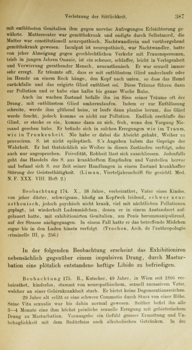 mit entblössten Genitalien ihm gegen nervöse Aufregungen Erleichterung ge- währte. Muttersvater war gemüthskrank und endigte durch Selbstmord, die Mutter war Constitutionen neuropathisch, Nachtwandlerin und vorübergehend gemüthskrank gewesen. Inculpat ist neuropathisch, war Nachtwandler, hatte von jeher Abneigung gegen geschlechtlichen Verkehr mit Frauenspersonen, trieb in jungen Jahren Onanie, ist ein scheuer, schlaffer, leicht in Verlegenheit und Verwirrung geratbender Mensch, neurasthenisch. Er war sexuell immer sehr erregt. Er träumte oft, dass er mit entblösstem Glied umherlaufe oder im Hemde an einem Reck hänge, den Kopf nach unten, so dass das Hemd zurückfalle und das erigirte Glied entblösst sei. Diese Träume führen dann zur Pollution und er habe eine halbe bis ganze Woche Ruhe. Auch im wachen Zustand befalle ihn im Sinn seiner Träume oft der Drang, mit entblösstem Glied umherzulaufen. Indem er zur Entblössung schreite, werde ihm glühend heiss, er laufe dann planlos herum, das Glied werde feucht, jedoch komme es nicht zur Pollution. Endlich erschlaffe dag Glied, er stecke es ein, komme dann zu sich, froh, wenn den Vorgang Nie- mand gesehen habe. Er befinde sich in solchen Erregungen wie im Traum, wie in Trunkenheit. Nie habe er dabei die Absicht gehabt. Weiber zu provociren. S. ist nicht epileptisch. S.'s Angaben haben das Gepräge der Wahrheit. Er hat thatsächlich nie Weiber in diesen Zuständen verfolgt, oder auch nur angesprochen, Frivolität. liYihhcil lä.-st sieh aussehliessen. Jedenfalls geht das Handeln des S. ans krankhaftem Empfinden und Vorstellen bervoi und befand sich S. zur Zeit seiner Handlungen in einem Zustand krankhafte] Störung der (icistesthätigkeit. (Li man, Vierteljahrsschrifl Für gericbtl. Med. N. F. XXX. VIII. Heft 2.) Beobachtung 174. X., 38 Jahre, verheirathet, Vater eines Kindes, von jeher düster, schweigsam, häufig an Kopfweh leidend, schwer neur- asthenisch, jedoch jjsychisch nicht krank, viel mit nächtlichen Pollute geplagt, ist wiederholt Ladenmädchen, denen er in einem Anstandsort auf- gelauert hatte, mit exhibitionirten Genitalien, am Penis herummanipulirend. auf der Strasse nachgegangen. In einem Fall hatte er das betreffende Mädchen sogar bis in den Laden hinein verfolgt. (Trochon. Arch. de l'anthropologie criminelle III. p, 256.) In der folgenden Beobachtung erscheint das Exhibitioniren nebensächlich gegenüber einem impulsiven Drang, durch Mastur- bation eine plötzlich entstandene heftige Libido zu befriedigen. Beobachtung 175. K., Kutscher. 49 Jahre, in Wien seit 186t» ver- heirathet. kinderlos, stammt von neuropathischem, sexuell excessivem Vater. welcher an einer Gehirnkrankheit starb. Er bietet keine Degenerationszeichen. 29 Jahre alt erlitt er eine schwere Commotio durch Sturz von einer Höbe. Seine Vita sexualis war bis dahin normal gewesen. Seither befiel ihn alle 3—4 Monate eine ihm höchst peinliche sexuelle Erregung mit gebieterischem Drang zu Masturbation. Vorausgehe ein Gefühl grosser Ermattung und l'n- behafrlichkerl mit dem Bedürfniss nach alkoholischen Getränken. In der