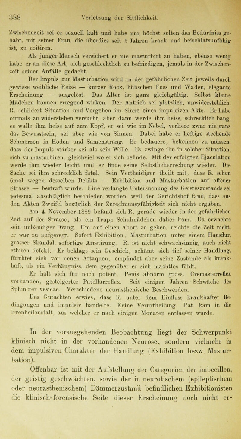 Zwischenzeit sei er sexuell kalt und habe nur höchst selten das Bedürfniss ge- habt, mit seiner Frau, die überdies seit 5 Jahren krank und beischlafsunfähig ist, zu coitiren. Als junger Mensch versichert er nie masturbirt zu haben, ebenso wenig habe er an diese Art, sich geschlechtlich zu befriedigen, jemals in der Zwischen- zeit seiner Anfälle gedacht. Der Impuls zur Masturbation wird in der gefährlichen Zeit jeweils durch gewisse weibliche Reize — kurzer Rock, hübschen Fuss und Waden, elegante Erscheinung — ausgelöst. Das Alter ist ganz gleichgültig. Selbst kleine Mädchen können erregend wirken. Der Antrieb sei plötzlich, unwiderstehlich. It. schildert Situation und Vorgehen im Sinne eines impulsiven Akts. Er habe oftmals zu widerstehen versucht, aber dann werde ihm heiss, schrecklich bang, es walle ihm heiss auf zum Kopf, er sei wie im Nebel, verliere zwar nie ganz das Bewusstsein, sei aber wie von Sinnen. Dabei habe er heftige stechende Schmerzen in Hoden und Samenstrang. Er bedauere, bekennen zu müssen, dass der Impuls stärker sei als sein Wille. Es zwinge ihn in solcher Situation, sich zu masturbiren, gleichviel wo er sich befinde. Mit der erfolgten Ejaculatiou werde ihm wieder leicht und er finde seine Selbstbeherrschung wieder. Die Sache sei ihm schrecklich fatal. Sein Vertheidiger theilt mit. dass R. schon 6mal wegen desselben Delikts — Exhibition und Masturbation auf offener Strasse — bestraft wurde. Eine verlangte Untersuchung des Geisteszustands sei jedesmal abschläglich beschieden worden, weil der Gerichtshof fand, dass aus den Akten Zweifel bezüglich der Zurechnungsfähigkeit sich nicht ergäben. Am 4. November 1889 befand sich R. gerade wieder in der gefährlichen Zeit auf der Strasse, als ein Trupp Schulmädchen daher kam. Da erwachte sein unbändiger Drang. Um auf einen Abort zu gehen, reichte die Zeit, nicht, er war zu aufgeregt. Sofort Exhibition, Masturbation unter einem Hausflur, grosser Skandal, sofortige Arretirung. R. ist nicht schwachsinnig, auch nicht ethisch defekt. Er beklagt sein Geschick, schämt sich tief seiner Handlung, fürchtet sich vor neuen Attaquen, empfindet aber seine Zustände als krank- haft, als ein Verhängniss. dem gegenüber er sich machtlos fühlt. Er hält sich für noch potent. Penis abnorm gross. Cremasterreflex vorhanden, gesteigerter Patellarreflex. Seit einigen Jahren Schwäche des Sphincter vesicae. Verschiedene neurasthenische Beschwerden. Das Gutachten erwies, dass R. unter dem Einfluss krankhafter Be- dingungen und impulsiv handelte. Keine Verurtheilung. Pat. kam in die Irrenheilanstalt, aus welcher er nach einigen Monaten entlassen wurde. In der vorausgehenden Beobachtung liegt der Schwerpunkt klinisch nicht in der vorhandenen Neurose, sondern vielmehr in dem impulsiven Charakter der Handlung (Exhibition bezw. Mastur- bation). Offenbar ist mit der Aufstellung der Categorien der imbecillen, der geistig geschwächten, sowie der in neurotischem (epileptischem oder neurasthenischem) Dämmerzustand befindlichen Exhibitionisten die klinisch-forensische Seite dieser Erscheinung noch nicht er-