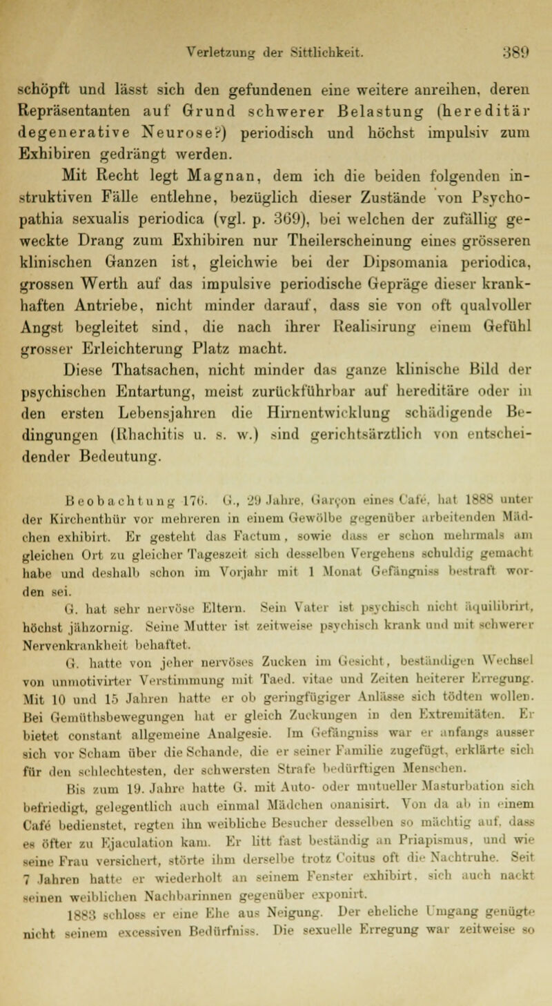 schöpft und lässt sich den gefundenen eine weitere anreihen, dereu Repräsentanten auf Grund schwerer Belastung (hereditär degenerative Neurose':') periodisch und höchst impulsiv zum Exhibiren gedrängt werden. Mit Recht legt Magnan, dem ich die beiden folgenden in- struktiven Fälle entlehne, bezüglich dieser Zustände von Psyeho- pathia sexualis periodica (vgl. p. 369), bei welchen der zufällig ge- weckte Drang zum Exhibiren nur Theilerscheinung eines grösseren klinischen Ganzen ist, gleichwie bei der Dipsomania periodica, grossen Werth auf das impulsive periodische Gepräge dieser krank- haften Antriebe, nicht minder darauf, dass sie von oft qualvoller Angst begleitet sind, die nach ihrer Kealisirung' einem Gefühl grosser Erleichterung Platz macht. Diese Thatsachen, nicht minder das ganze klinische Bild der psychischen Entartung, meist zurückfuhrbar auf hereditäre oder in den ersten Lebensjahren die Hirnentwicklung sebädigende Be- dingungen (Rhachitis u. a. w.) sind gericlitsärztlicli von entschei- dender Bedeutung. Beobachtung 17<',. Q., 29 Jahre. Garcon eines Cafe\ h.'i 1--- i'ht. der Kirchenthür vor mehreren in einem Gewölbe gegenüber arbeitenden Mäd- chen exhibirt. Er gesteht das Factum, sowie dass er sehen mehrmali gleichen Ort zu gleieher Tageszeit sich desselben Vergehen« schuldig gem.o hl habe und deshalb schon im Vorjahr mit 1 Monat Gefängnis« bestraft wor- den sei. G. hat sein- nervöse Eutern. Sein Vatei isl psychisch nicht äquilibrirt, höchst jähzornig. Seine Mutter ist zeitweise psychisch krank and mit schwerer Nervenkrankheit behaftet, (i. hatte von jeher nervöse« Zucken im Gesicht, beständigen Wechsel von unmotivirter Verstimmung mit Taed. vitae und Zeiten heiterer Erregung. Mit 10 und 15 Jahren hatte er ob geringfügiger Anlässe sich tödten wollen. Bei Gemüthsbewegnngen hat er gleich Zuckungen in den Extremitäten. Er bietet constant allgemeine Analgesie. Im Gefängniss war er anfangs ausser sieh vor Scham über die Schande, die er seiner Familie zugefügt, erklärte sich für den schlecht,'sten. der schwersten strafe bedürftigen Menschen. Bis zum 19. Jahre hatte G. mit Auto- oder mntueller Masturbation sich befriedigt, gelegentlich auch einmal Mädchen onanisirt. Von da ab in einem Cafe bedienstet, regten ihn weibliehe Besucher desselben sc mächtig auf, dass et öfter zu Ejakulation kam. Er litt fast beständig an Priapismus, am -.■ine Krau versichert, -böte ihm derselbe trotz Coitus oft die Nachtrahe, Seit 7 Jahren hatte er wiederholt an seinem Fenster exhibirt. sich anch ü -einen weiblichen Nachbarinnen gegenüber exponirt 1883 Bchlose er eine Ehe ans Neigung. Her eheliche Umgang genügte nicht -einem excessiven Bedürfnis«. Die sexuelle Erregung war zeitweise so