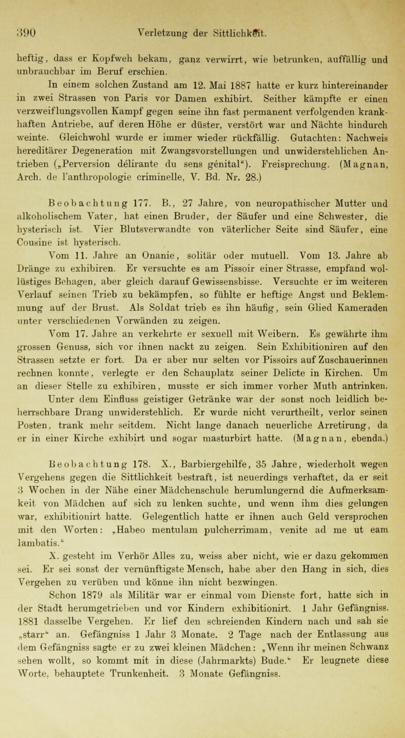 heftig, dass er Kopfweh bekam, ganz verwirrt, wie betrunken, auffällig und unbrauchbar im Beruf erschien. In einem solchen Zustand am 12. Mai 1887 hatte er kurz hintereinander in zwei Strassen von Paris vor Damen exhibirt. Seither kämpfte er einen verzweiflungsvollen Kampf gegen seine ihn fast permanent verfolgenden krank- haften Antriebe, auf deren Höhe er düster, verstört war und Nächte hindurch weinte. Gleichwohl wurde er immer wieder rückfällig. Gutachten: Nachweis hereditärer Degeneration mit Zwangsvorstellungen und unwiderstehlichen An- trieben („Perversion delirante du sens genital). Freisprechung. (Magnan. Arch. de l'anthropologie criminelle. V. Bd. Nr. 28.) Beobachtung 177. B., 27 Jahre, von neuropathischer Mutter und alkoholischem Vater, hat einen Bruder, der Säufer und eine Schwester, die hysterisch ist. Vier Blutsverwandte von väterlicher Seite sind Säufer, eine Cousine ist hysterisch. Vom 11. Jahre an Onanie, solitär oder mutuell. Vom 13. Jahre ab Dränge zu exhibiren. Er versuchte es am Pissoir einer Strasse, empfand wol- lüstiges Behagen, aber gleich darauf Gewissensbisse. Versuchte er im weiteren Verlauf seinen Trieb zu bekämpfen, so fühlte er heftige Angst und Beklem- mung auf der Brust. Als Soldat trieb es ihn häufig, sein Glied Kameraden unter verschiedenen Vorwänden zu zeigen. Vom 17. Jahre an verkehrte er sexuell mit Weibern. Es gewährte ihm grossen Genuss, sich vor ihnen nackt zu zeigen. Sein Exhibitioniren auf den Strassen setzte er fort. Da er aber nur' selten vor Pissoirs auf Zuschauerinnen rechnen konnte, verlegte er den Schauplatz seiner Delicte in Kirchen. Um an dieser Stelle zu exhibiren, musste er sich immer vorher Muth antrinken. Unter dem Einfluss geistiger Getränke war der sonst noch leidlich be- herrschbare Drang unwiderstehlich. Er wurde nicht verurtheilt, verlor seinen Posten, trank mehr seitdem. Nicht lange danach neuerliche Arretirung, da er in einer Kirche exhibirt und sogar masturbirt hatte. (M a g n a n, ebenda.) Beobachtung 178. X., Barbiergehilfe, 35 Jahre, wiederholt wegen Vergehens gegen die Sittlichkeit bestraft, ist neuerdings verhaftet, da er seit 3 Wochen in der Nähe einer Mädchenschule herumlungernd die Aufmerksam- keit von Mädchen auf sich zu lenken suchte, und wenn ihm dies gelungen war, exhibitionirt hatte. Gelegentlich hatte er ihnen auch Geld versprochen mit den Worten: „Habeo mentulam pulcherrimam, venite ad me ut eam lambatis. X. gesteht im Verhör Alles zu, weiss aber nicht, wie er dazu gekommen sei. Er sei sonst der vernünftigste Mensch, habe aber den Hang in sich, dies Vergehen zu verüben und könne ihn nicht bezwingen. Schon 1879 als Militär war er einmal vom Dienste fort, hatte sich in der Stadt herumgetrieben und vor Kindern exhibitionirt. 1 Jahr Gefängniss. 1881 dasselbe Vergehen. Er lief den schreienden Kindern nach und sah sie „starr'' an. Gefängniss 1 Jahr 3 Monate. 2 Tage nach der Entlassung aus dem Gefängniss sagte er zu zwei kleinen Mädchen: „Wenn ihr meinen Schwanz sehen wollt, so kommt mit in diese (Jahrmarkts) Bude. Er leugnete diese Worte, behauptete Trunkenheit. 3 Monate Gefängniss.