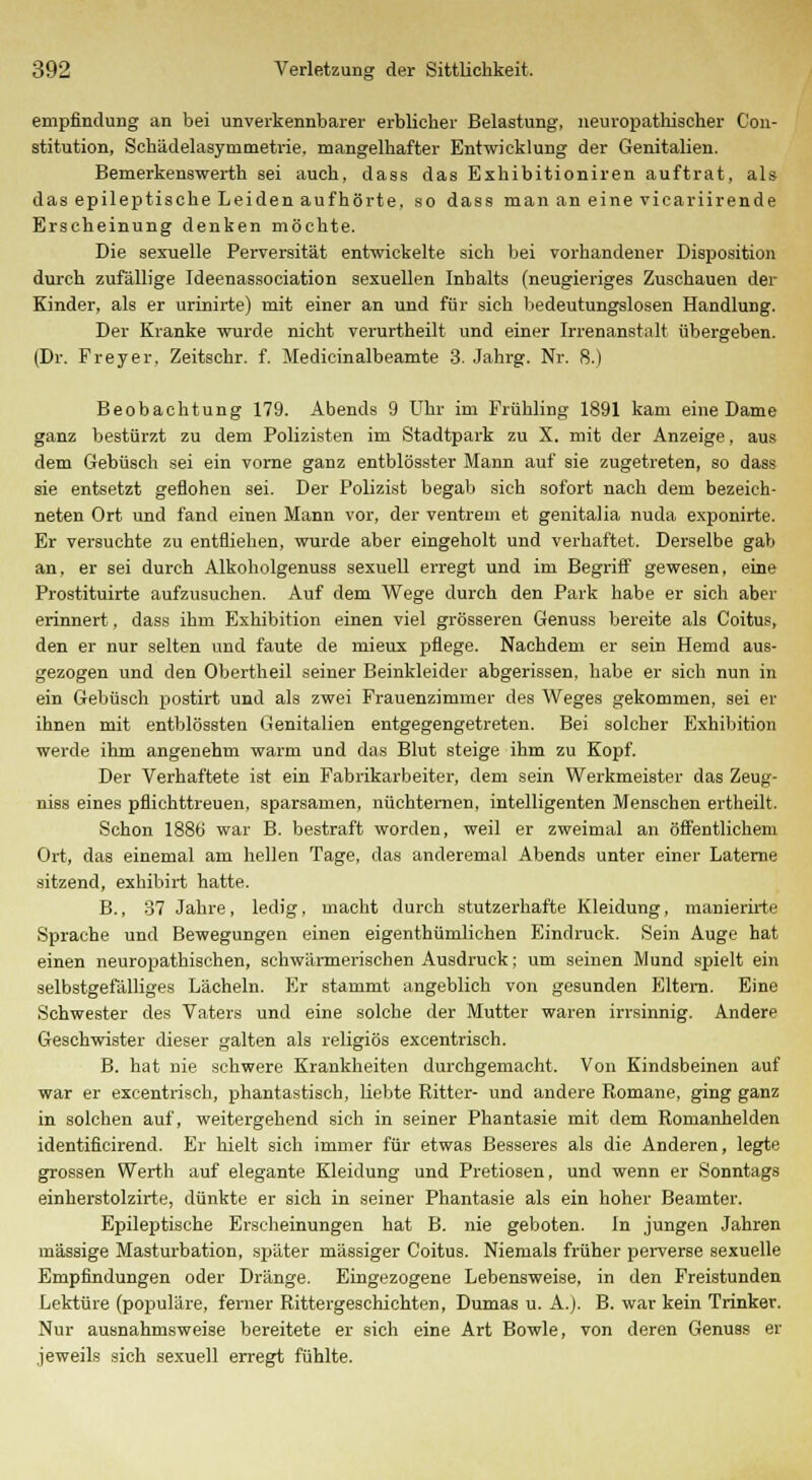 empfindung an bei unverkennbarer erblicher Belastung, neuropathischer Con- stitution, Schädelasymmetrie. mangelhafter Entwicklung der Genitalien. Bemerkenswerth sei auch, dass das Exhibitioniren auftrat, als das epileptische Leiden aufhörte, so dass man an eine vicariirende Erscheinung denken möchte. Die sexuelle Perversität entwickelte sich bei vorhandener Disposition durch zufällige Ideenassociation sexuellen Inhalts (neugieriges Zuschauen der Kinder, als er urinirte) mit einer an und für sich bedeutungslosen Handlung. Der Kranke wurde nicht verurtheilt und einer Irrenanstalt übergeben. (Dr. Freyer, Zeitschr. f. Medicinalbeamte 3. Jahrg. Nr. 8.) Beobachtung 179. Abends 9 Uhr im Frühling 1891 kam eine Dame ganz bestürzt zu dem Polizisten im Stadtpark zu X. mit der Anzeige, aus dem Gebüsch sei ein vorne ganz entblösster Mann auf sie zugetreten, so dass sie entsetzt geflohen sei. Der Polizist begab sich sofort nach dem bezeich- neten Ort und fand einen Mann vor, der ventrem et genitalia nuda exponirte. Er versuchte zu entfliehen, wurde aber eingeholt und verhaftet. Derselbe gab an, er sei durch Alkoholgenuss sexuell erregt und im Begriff gewesen, eine Prostituirte aufzusuchen. Auf dem Wege durch den Park habe er sich aber erinnert, dass ihm Exhibition einen viel grösseren Genuss bereite als Coitus, den er nur selten und faute de niieux pflege. Nachdem er sein Hemd aus- gezogen und den Obertheil seiner Beinkleider abgerissen, habe er sich nun in ein Gebüsch postirt und als zwei Frauenzimmer des Weges gekommen, sei er ihnen mit entblössten Genitalien entgegengetreten. Bei solcher Exhibition werde ihm angenehm warm und das Blut steige ihm zu Kopf. Der Verhaftete ist ein Fabrikarbeiter, dem sein Werkmeister das Zeug- niss eines pflichttreuen, sparsamen, nüchternen, intelligenten Menschen ertheilt. Schon 1886 war B. bestraft worden, weil er zweimal an öffentlichem Ort, das einemal am hellen Tage, das anderemal Abends unter einer Laterne sitzend, exhibirt hatte. B., 37 Jahre, ledig, macht durch stutzerhafte Kleidung, manierirte Sprache und Bewegungen einen eigenthümlichen Eindruck. Sein Auge hat einen neuropathischen, schwärmerischen Ausdruck; um seinen Mund spielt ein selbstgefälliges Lächeln. Er stammt angeblich von gesunden Eltern. Eine Schwester des Vaters und eine solche der Mutter waren irrsinnig. Andere Geschwister dieser galten als religiös excentrisch. B. hat nie schwere Krankheiten durchgemacht. Von Kindsbeinen auf war er excentrisch, phantastisch, liebte Ritter- und andere Romane, ging ganz in solchen auf, weitergehend sich in seiner Phantasie mit dem Romanhelden identificirend. Er hielt sich immer für etwas Besseres als die Anderen, legte grossen Werth auf elegante Kleidung und Pretiosen, und wenn er Sonntags einberstolzirte, dünkte er sich in seiner Phantasie als ein hoher Beamter. Epileptische Erscheinungen hat B. nie geboten. In jungen Jahren massige Masturbation, später massiger Coitus. Niemals früher perverse sexuelle Empfindungen oder Dränge. Eingezogene Lebensweise, in den Freistunden Lektüre (populäre, ferner Rittergeschichten, Dumas u. A.j. B. war kein Trinker. Nur ausnahmsweise bereitete er sich eine Art Bowle, von deren Genuss er jeweils sich sexuell erregt fühlte.