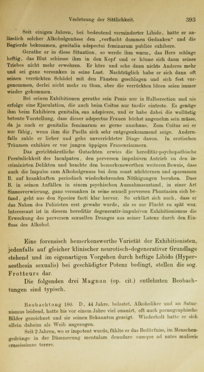 Seit einigen Jahren, bei bedeutend verminderter Libido, hatte er an- lässlich solcher Alkoholgenüsse den „verflucht dummen Gedanken und die Begierde bekommen, genitalia adspectui feminarum publice exhibere. Gerathe er in diese Situation, so werde ihm wann, das Herz schlage heftig, das Blut schiesse ihm in den Kopf und er könne sich dann seines Triebes nicht mehr erwehren. Er höre und sehe dann nichts Anderes mehr und sei ganz versunken in seine Lust. Nachträglich habe er sich dann oft geinen verrückten Schädel mit den Fäusten geschlagen und sich fest vor- genommen, derlei nicht mehr zu thun, aber die verrückten Ideen seien immer wieder gekommen. Bei seinen Exhibitionen gerathe sein Penis nur in Hulberection und nie erfolge eine Ejaculation, die auch beim Coitus nur tardiv eintrete. Es genüge ihm beim Exhibiren genitalia sua adspicere, und er habe dabei die wollüstig betonte Vorstellung, dass dieser adspectus Frauen höchst angenehm sein müsse, da ja auch er genitalia feminarum so gerne anschaue. Zum Coitus sei er nur fähig, wenn ihm die Puella sich sehr entgegenkommend zeige. Andern- falls zahle er lieber und gehe unverrichteter Dinge davon. In erotischen Träumen exhibire er vor jungen üppigen Frauenzimmern. Das gerichtsärztliche Gutachten erwies die hereditär-psychopathische Persönlichkeit des Inculpaten, den perversen impulsiven Antrieb zu den in- criminirten Delikten und brachte den bemcrkenswertheii weiteren Beweis .br- auch die Impulse zum Alkoholgenuss bei dem sonst nüchternen und sparsamen B. auf krankhaften periodisch wiederkehrenden Nöthigungen beruhen. Dass B. in seinen Anfällen in einem psychischen Ausnahmszustand, in einer Art Sinnesverwirrung, ganz versunken in seine sexuell perversen Phantasien sich be- fand, geht aus den Species facti klar hervor. So erklärt rieb auch, dass er das Nahen des Polizisten erst gewahr wurde, ah) B8 zur Flucht zu spät war. Interessant ist in diesem hereditär degenerativ-impulshen Exhibitionismus die Erweckung des perversen sexuellen Dranges aus seiner Latenz durch den Ein- fluss des Alkohol. Eine forensisch bemerkenswerthe Varietät der Exhibitionisten, jedenfalls auf gleicher klinischer neurotisih-degenerativer Grundlage stehend und im eigenartigen Vorgehen durch heftige Libido (Hyper- aesthesia sexualis) bei geschädigter Potenz bedingt, stellen die sog. Frotteurs dar. Die folgenden drei Magnan (op. cit.) entlehnten Beobach- tungen sind typisch. Beobachtung 180. D.. 44 Jahre, belastet, Alkoholiker and an Satur- nismus leidend, hatte bis vor einem Jahre viel onanirt. oft auch pornographische Bilder gezeichnet und sie seinen Bekannten gezeigt. Wiederholt hatte er sich allein daheim als Weib angezogen. Seit 8 Jahren, wo er impotent wurde, fühlte er das Bedürfnis*, im Menschen- gedränge in der Dämmerung mentulam denudare eamque ad nates mulieris iarimae terere.