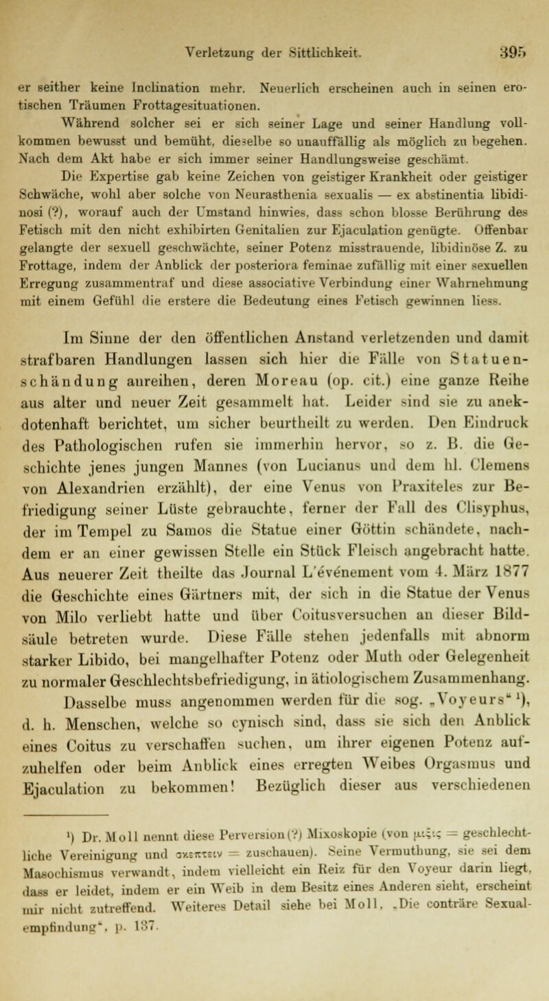 er seither keine Inclination mehr. Neuerlich erscheinen auch in seinen ero- tischen Träumen Frottagesituationen. Während solcher sei er sich seiner Lage und seiner Handlung voll- kommen bewusst und bemüht, dieselbe so unauffällig als möglich zu begehen. Nach dem Akt habe er sich immer seiner Handlungsweise geschämt. Die Expertise gab keine Zeichen von geistiger Krankheit oder geistiger Schwäche, wohl aber solche von Neurasthenia sexualis — ex abstinentia libidi- nosi ('?), worauf auch der Umstand hinwies, dass schon blosse Berührung des Fetisch mit den nicht exhibirten Genitalien zur Ejaculation genügte. Offenbar gelangte der sexuell geschwächte, seiner Potenz misstrauende, libidinöse Z. zu Frottage, indem der Anblick der posteriora feminae zufällig mit einer sexuellen Erregung zusammentraf und diese associative Verbindung einer Wahrnehmung mit einem Gefühl die erstere die Bedeutung eines Fetisch gewinnen lieea. Im Sinne der den öffentlichen Anstand verletzenden und damit strafbaren Handlungen lassen sich hier die Fälle von Statuen- schändung anreihen, deren Moreau (op. cit.) eine ganze Reihe aus alter und neuer Zeit gesammelt hat. Leider sind sie zu anek- dotenhaft berichtet, um sicher beurtheilt zu werden. Den Eindruck des Pathologischen rufen sie immerhin hervor, so z. B. die Ge- schichte jenes jungen Mannes (von Lucianus und dem hl. Clemens von Alexandrien erzählt), der eine Venus von Praxiteles zur Be- friedigung seiner Lüste gebrauchte, ferner der Fall des Clisyphus, der im Tempel zu Samos die Statue einer Göttin schändete, nach- dem er an einer gewissen Stelle ein Stück Fleisch angebracht hatte. Aus neuerer Zeit theilte das Journal L'evenement vom 4. März 1877 die Geschichte eines Gärtners mit, der sich in die Statue der Venus von Milo verliebt hatte und über Coitusversuchen an dieser Bild- säule betreten wurde. Diese Fälle stehet) jedenfalls mit abnorm starker Libido, bei mangelhafter Potenz oder Muth oder Gelegenheit zu normaler Geschlechtsbefriedigung, in ätiologischem Zusammenhang. Dasselbe muss angenommen werden für die Bog. ,Voyeurs *), <L h. Menschen, welche so cynisch sind, dass sie sich den Anblick eines Coitus zu verschaffen suchen, um ihrer eigenen Potenz auf- zuhelfen oder beim Anblick eines erregten Weibes Orgasmus und Ejaculation zu bekommen! Bezüglich dieser aus verschiedenen ') Dr. Moll nennt diese IViversion (?i Mixoskopifl (TOB :'-'.;.: geschlecht- liche Vereinigung und auewtgiv Busehauen). Seine Vermutbung. de Bei dem Masorhismus verwandt, indem vielleicht ein Reiz für den Yoyeur darin liegt. dass er leidet, indem er ein Weib in dem Besitz eines Anderen sieht, erscheint nur nicht zutreffend. Weiteres Detail siehe bei Moll. -Die conträre Sexual- empfindung. p. 137.
