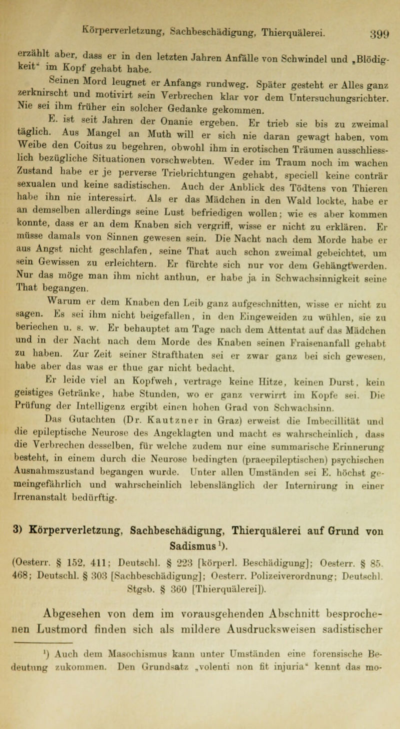 s; Körperverletzung, Sachbeschädigung, Thierquälerei. S9(| erzählt aber, dass er in den letzten Jahren Anfälle von Schwindel und Blödig- keit' im Kopf gehabt habe. Seinen Mord leugnet er Anfangs rundweg. Später gesteht er Alles ganz zerknirscht und motivirt sein Verbrechen klar vor dem Untersuchungsrichter. Nie sei ihm früher ein solcher Gedanke gekommen. E. ist seit Jahren der Onanie ergeben. Er trieb sie bis zu zweimal täglich. Aus Mangel an Muth will er sich nie daran gewagt haben, vom lich bezügliche Situationen vorschwebten. Weder im Traum noch im wachen Zustand habe er je perverse Triebrichtungen gehabt, speciell keine conträr sexualen und keine sadistischen. Auch der Anblick des Tödtens von Thieren habe ihn nie interesbirt. Als er das Mädchen in den Wald lockte, habe er an demselben allerdings seine Lust befriedigen wollen; wie es aber kommen konnte, dass er an dem Knaben sich vergriff, wisse er nicht zu erklären. Er müsse damals von Sinnen gewesen sein. Die Nacht nach dem Morde habe er aus Angst nicht geschlafen, seine That auch schon zweimal gebeichtet, um sein Gewissen zu erleichtern. Er fürchte sich nur vor dem Gehängtwerden. Nur das möge man ihm nicht anthun, er habe ja in Schwachmimigkeit Beine That begangen. Warum er dem Knaben den Leib ganz aufgeschnitten, wisse er nicht zu :en. Es sei ihm nicht beigefallen, in den Kingeweiden zu wühlen, sie zu beriechen u. s. w. Er behauptet am Tage nach dem Attentat auf das Mädchen und in der Nacht nach dem Morde des Knaben seinen Fraisenanfall gehabt zu haben. Zur Zeit seiner Strafthaten sei er zwar ganz bei sich gewesen, habe aber das was er thue gar nicht bedacht. Er leide viel an Kopfweh, vertrage keine Hitze, keinen Durst, kein geistiges Getränke, habe Stunden, wo er ganz verwirrt im Kopfe sei. Die Prüfung der Intelligenz ergibt einen hohen Grad von Schwachsinn. Das Gutachten (Dr. Kautzner in Graz) erweist die Imbe. illität und die epileptische Neurose des Angeklagten und macht es wahrscheinlich, dass die Verbrechen desselben, für welche zudem nur eine summarische Erinnerung besteht, in einem durch die Neurose bedingten (praeepileptischen) psychischen Ausnahmezustand begangen wurde. Unter allen Umständen sei K. höchst ge- meingefährlich und wahrscheinlich lebenslänglich der Internirung in einer Irrenanstalt bedürftig. 3) Körperverletzung, Sachbeschädigung, Thierquälerei auf Grund von Sadismus ')• (Oesterr. § 152. 411: Deutschi. S 228 [körperl. Beschädigung]; Oesterr. § 85. 4t>8; Deutschi, ij :>0:i [Sachbeschädigung]; Oesterr. Polizeiverordnung: Deutsch]. 8tgsb. g WO [Thierquälerei]). Abgesehen von dem im vorausgehenden Abschnitt besproche- nen Lustmord finden sich als mildere Ausdrucksweisen sadistischer ') Auch dem Masochismus kann unter Umständen eine forensische Be- deutung zukommen. Den Grundsatz ,volenti non fit injuria kennt das mo-