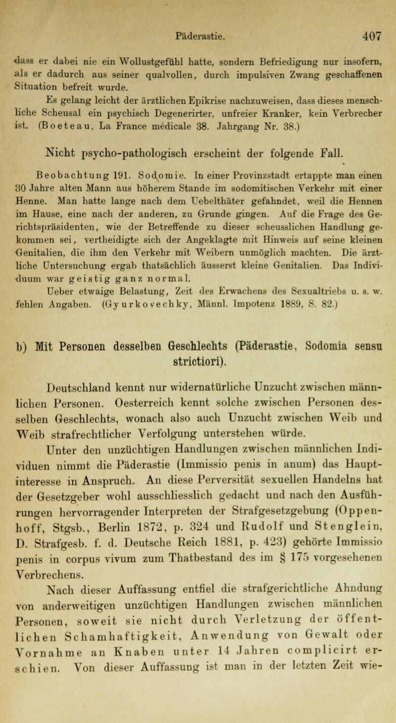 dasa er dabei nie ein Wollustgefühl hatte, sondern Befriedigung nur insofern, als er dadurch aus seiner qualvollen, durch impulsiven Zwang geschaffenen Situation befreit wurde. Es gelang leicht der ärztlichen Epikrise nachzuweisen, dass dieses mensch- liche Scheusal ein psychisch Degenerirter, unfreier Kranker, kein Verbrecher ist. (Boeteau, La France medicale 38. Jahrgang Nr. 38.) Nicht psycho-pathologisch erscheint der folgende Fall. Beobachtung 191. Sodomie. In einer Provinzstadt ertappte man einen 30 Jahre alten Mann aus höherem Stande im sodomitischen Verkehr mit einer Henne. Man hatte lange nach dem Uebelthäter gefahndet, weil die Hennen im Hause, eine nach der anderen, zu Grunde gingen. Auf die Frage des Ge- richtspräsidenten, wie der Betreffende zu dieser scheusslichen Handlung ge- kommen sei, vertheidigte sich der Angeklagte mit Hinweis auf seine kleinen Genitalien, die ihm den Verkehr mit Weibern unmöglich machten. Die ärzt- liche Untersuchung ergab thatsächlich äusserst kleine Genitalien. Das Indivi- duum war geistig ganz normal. Ueber etwaige Belastung, Zeit des Erwachens des Sexualtriebs u. s. w. fehlen Angaben. (Gy urko vechky, Männl. Impotenz 1889, 8. 82.) b) Mit Personen desselben Geschlechts (Päderastie, Sodomia sensu strictiori). Deutschland kennt nur widernatürliche Unzucht zwischen männ- lichen Personen. Oesterreich kennt solche zwischen Personen des- selben Geschlechts, wonach also auch Unzucht zwischen Weib und Weib strafrechtlicher Verfolgung unterstehen würde. Unter den unzüchtigen Handlungen zwischen männlichen Indi- viduen nimmt die Päderastie (Immissio penis in anum) das Haupt- interesse in Anspruch. An diese Perversität sexuellen Handelns hat der Gesetzgeber wohl ausschliesslich gedacht und nach den Ausfüh- rungen hervorragender Interpreten der Strafgesetzgebung (Oppen- hoff, Stgsb., Berlin 1872, p. 324 und Rudolf und Stenglein. D. Strafgesb. f. d. Deutsche Reich 1881, p. 423) gehörte Immissio penis in corpus vivum zum Thatbestand des im § 175 vorgesehenen Verbrechens. Nach dieser Auffassung entfiel die strafgerichtliche Ahndung von anderweitigen unzüchtigen Handlungen zwischen männlichen Personen, soweit sie nicht durch Verletzung der öffent- lichen Schamhaftigkeit, Anwendung von Gewalt oder Vornahme an Knaben unter 14 Jahren complicirt er- ächien. Von dieser Auffassung ist man in der letzten Zeit wie-
