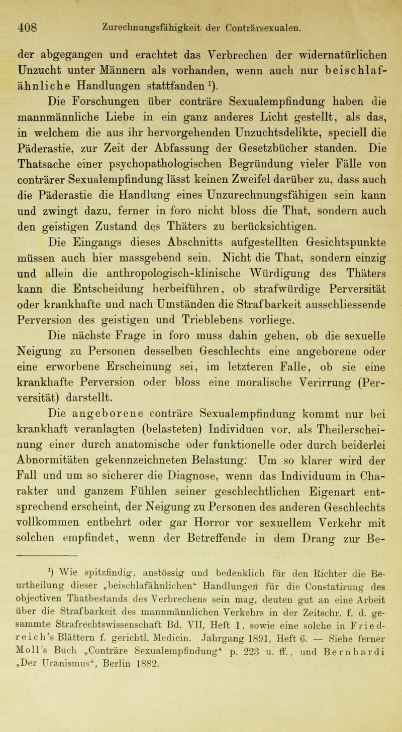der abgegangen und erachtet das Verbrechen der widernatürlichen Unzucht unter Männern als vorhanden, wenn auch nur beischlaf- ähnliche Handlungen stattfanden1). Die Forschungen über conträre Sexualempfindung haben die mannmännliche Liebe in ein ganz anderes Licht gestellt, als das, in welchem die aus ihr hervorgehenden Unzuchtsdelikte, speciell die Päderastie, zur Zeit der Abfassung der Gesetzbücher standen. Die Thatsache einer psychopathologischen Begründung vieler Fälle von conträrer Sexualempfindung lässt keinen Zweifel darüber zu, dass auch die Päderastie die Handlung eines Unzurechnungsfähigen sein kann und zwingt dazu, ferner in foro nicht bloss die That, sondern auch den geistigen Zustand des Thäters zu berücksichtigen. Die Eingangs dieses Abschnitts aufgestellten Gesichtspunkte müssen auch hier massgebend sein. Nicht die That, sondern einzig und allein die anthropologisch-klinische Würdigung des Thäters kann die Entscheidung herbeiführen, ob strafwürdige Perversität oder krankhafte und nach Umständen die Strafbarkeit ausschliessende Perversion des geistigen und Trieblebens vorliege. Die nächste Frage in foro muss dahin gehen, ob die sexuelle Neigung zu Personen desselben Geschlechts eine angeborene oder eine erworbene Erscheinung sei, im letzteren Falle, ob sie eine krankhafte Perversion oder bloss eine moralische Verirrung (Per- versität) darstellt. Die angeborene conträre Sexualempfindung kommt nur bei krankhaft veranlagten (belasteten) Individuen vor, als Theilerschei- nung einer durch anatomische oder funktionelle oder durch beiderlei Abnormitäten gekennzeichneten Belastung. Um so klarer wird der Fall und um so sicherer die Diagnose, wenn das Individuum in Cha- rakter und ganzem Fühlen seiner geschlechtlichen Eigenart ent- sprechend erscheint, der Neigung zu Personen des anderen Geschlechts vollkommen entbehrt oder gar Horror vor sexuellem Verkehr mit solchen empfindet, wenn der Betreffende in dem Drang zur Be- ') Wie spitzfindig, anstössig und bedenklich für den Richter die Be- urtheilung dieser „beisehlafähnlif-hen Handlungen für die Constatirung des objectiven Thatbestands des Verbrechens sein mag, deuten gut an eine Arbeit über die Strafbarkeit des mannmännlichen Verkehrs in der Zeitschr. f. d. ge- sammte Strafrechtswissenschaft Bd. VII, Heft 1, sowie eine solche in F r i e d- r e i c h's Blättern f. gerichtl. Medicin. Jahrgang 1891, Heft 6. — Siehe ferner Moll's Buch „Conträre Sexualempfindung p. 223 u. ff., und Bernhardi „Der Uraniamus, Berlin 1882.