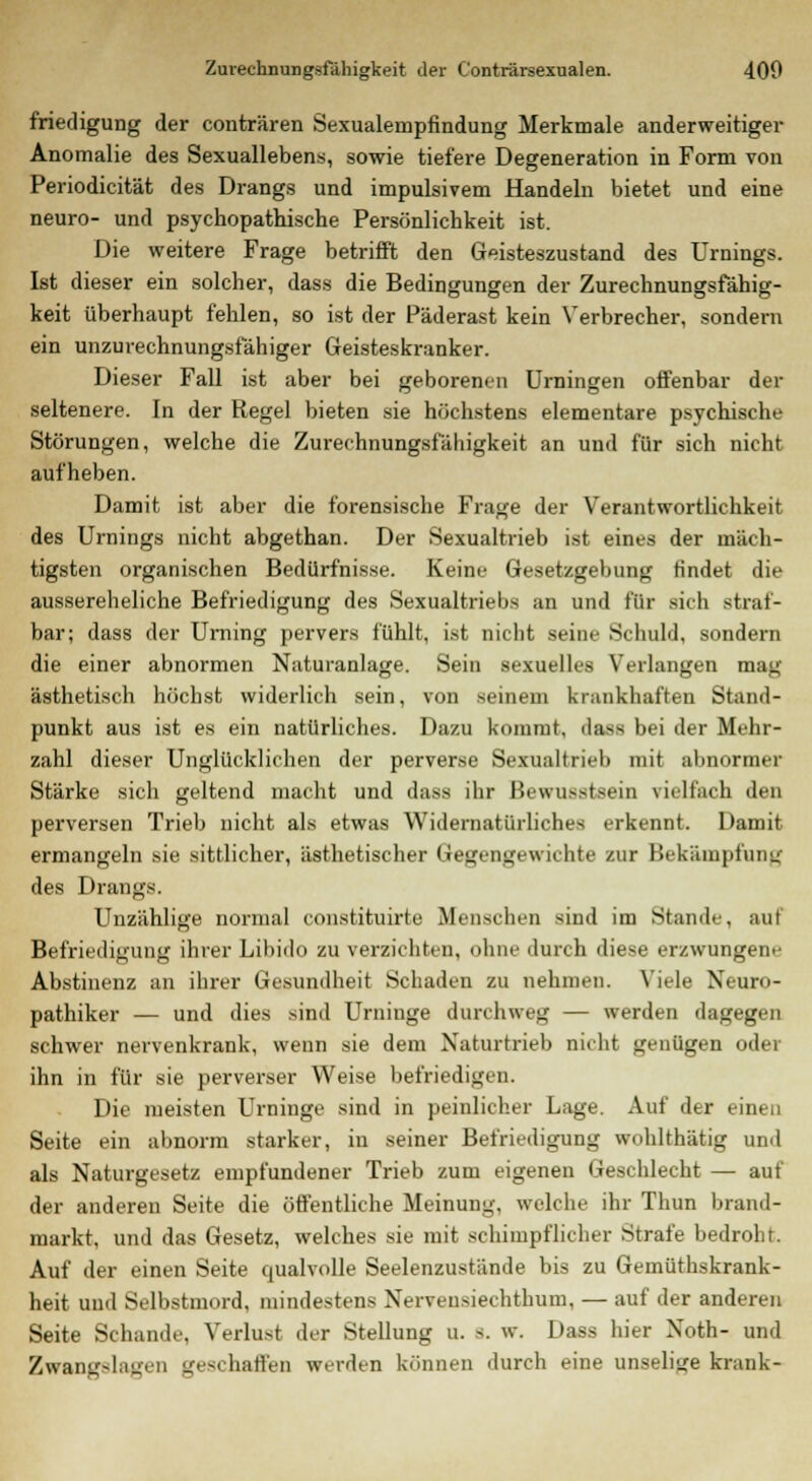 friedigung der conträren Sexualempfindung Merkmale anderweitiger Anomalie des Sexuallebens, sowie tiefere Degeneration in Form von Periodicität des Drangs und impulsivem Handeln bietet und eine neuro- und psychopathische Persönlichkeit ist. Die weitere Frage betrifft den Geisteszustand des Urnings. Ist dieser ein solcher, dass die Bedingungen der Zurechnungsfähig- keit überhaupt fehlen, so ist der Päderast kein Verbrecher, sondern ein unzurechnungsfähiger Geisteskranker. Dieser Fall ist aber bei geborenen Urningen offenbar der seltenere. In der Regel bieten sie höchstens elementare psychische Störungen, welche die Zurechnungsfälligkeit an und für sich nicht aufheben. Damit ist aber die forensische Frage der Verantwortlichkeit des Urnings nicht abgethan. Der Sexualtrieb ist eines der mäch- tigsten organischen Bedürfnisse. Keine Gesetzgebung findet die aussereheliche Befriedigung des Sexualtriebs an und für sich straf- bar; dass der Urning pervers fühlt, ist nicht seine Schuld, sondern die einer abnormen Naturanlage. Sein sexuelles Verlangen mag ästhetisch höchst widerlich sein, von seinem krankhaften Stand- punkt aus ist es ein natürliches. Dazu kommt, dass bei der Mehr- zahl dieser Unglücklichen der perverse Sexualtrieb mit abnormer Stärke sich geltend macht und dass ihr Bewußtsein vielfach den perversen Trieb nicht als etwas Widernatürliches erkennt. Damit ermangeln sie sittlicher, ästhetischer Gegengewichte zur Bekämpfung des Drangs. Unzählige normal constituirte Menschen sind im Stande, auf Befriedigung ihrer Libido zu verzichten, ohne durch diese erzwungene Abstinenz an ihrer Gesundheit Schaden zu nehmen. Viele Neuro- pathiker — und dies sind Urniuge durchweg — werden dagegen schwer nervenkrank, wenn sie dem Naturtrieb nicht genügen oder ihn in für sie perverser Weise befriedigen. Die meisten Urninge sind in peinlicher Lage. Auf der einen Seite ein abnorm starker, in seiner Befriedigung wohlthätig und als Naturgesetz empfundener Trieb zum eigenen Geschlecht — auf der anderen Seite die öffentliche Meinung, welche ihr Thun brand- markt, und das Gesetz, welches sie mit schimpflicher Strafe bedroht. Auf der einen Seite qualvolle Seelenzustände bis zu Gemüthskrank- heit und Selbstmord, mindestens Nervensiechthum, — auf der anderen Seite Schande, Verlust der Stellung u. a. w. Dass liier Noth- und Zwangslagen geschaffen werden können durch eine unselige krank-