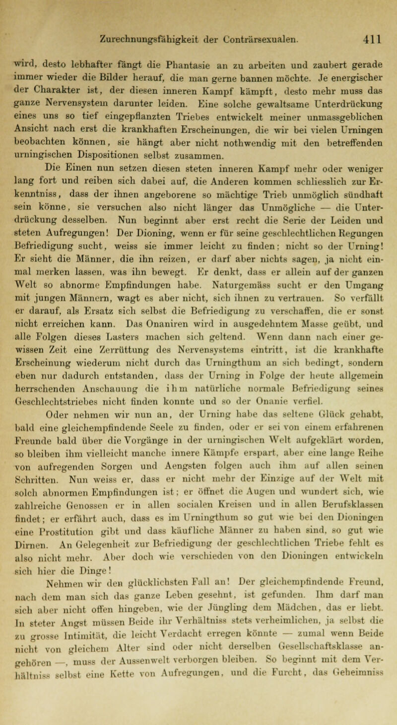 wird, desto lebhafter fängt die Phantasie an zu arbeiten und zaubert gerade immer wieder die Bilder herauf, die man gerne bannen möchte. Je energischer der Charakter ist, der diesen inneren Kampf kämpft, desto mehr muss das ganze Nervensystem darunter leiden. Eine solche gewaltsame Unterdrückung eines uns so tief eingepflanzten Triebes entwickelt meiner unmassgeblichen Ansicht nach erst die krankhaften Erscheinungen, die wir bei vielen Urningen beobachten können, sie hängt aber nicht nothwendig mit den betreffenden urningischen Dispositionen selbst zusammen. Die Einen nun setzen diesen steten inneren Kampf mehr oder weniger lang fort und reiben sich dabei auf, die Anderen kommen schliesslich zur Er- kenntniss, dass der ihnen angeborene so mächtige Trieb unmöglich sündhaft sein könne, sie versuchen also nicht länger das Unmögliche — die Unter- drückung desselben. Nun beginnt aber erst recht die Serie der Leiden und steten Aufregungen! Der Dioning, wenn er für seine geschlechtlichen Regungen Befriedigung sucht, weiss sie immer leicht zu finden: nicht so der Urning! Er sieht die Männer, die ihn reizen, er darf aber nichts sagen, ja nicht ein- mal merken lassen, was ihn bewegt. Kr denkt, dass er allein auf der ganzen Welt so abnorme Empfindungen habe. Naturgemäss sucht er den Umgang mit jungen Männern, wagt es aber nicht, sich ihnen zu vertrauen. So verfällt er darauf, als Ersatz sich selbst die Befriedigung zu verschaffen, die er sonst nicht erreichen kann. Das Onaniren wird in ausgedehntem Masse grübt, und alle Folgen dieses Lasters machen sich geltend. Wenn dann nach einer ge- wissen Zeit eine Zerrüttung des Nervensystems i-intritt . ist die krankhafte Erscheinung wiederum nicht durch das Urningthum an sieh bedingt, sondern eben nur dadurch entstanden, dass der Urning in Folge der heute allgemein herrschenden Anschauung die ihm natürliche normale Befriedigung seines Geschlechtstriebes nicht finden konnte und so der Onanie verfiel. Oder nehmen wir nun an, der Urning habe das seltene Glück gehabt, bald eine glcichempfindende Seele zu finden, oder er 6ei von einem erfahrenen Freunde bald über die Vorgänge in der urningischen Well aufgeklart worden, so bleiben ihm vielleicht manche innere Kampfe erspart, aber eine laiige Reihe von aufregenden Soi-gen und Aengsten folgen auch ihm auf allen geinen Schritten. Nun weiss er, dass er nicht mehr der Einzige auf der Welt mit solch abnormen Empfindungen ist: er ötf'net die Augen und wundert sich, wie zahlreiche Genoasen er in allen socialen Kreisen und in allen Berufsklassen findet; er erfahr! auch, dass es im Urningthum so gut wie bei den Dioningen eine Prostitution gibt und dass kaufliche Männer zu haben sind, so gut wie Dirnen. An Gelegenheit zur Befriedigung der geschlechtlichen Triebe fehlt es also nicht mehr. Aber doch wie verschieden von den Dioningen entwickeln sich hier die Dinge! Nehmen wir den glücklichsten Fall an! Der gleichempfindende Kreund, nach dem man sieb das ganze Leben gesehnt, ist gefunden. Ihm darf man si,b aber nicht offen hingeben, wie der Jüngling dem Mädchen, das er liebt. In steter Angst müssen Beide ihr Verhältniss stets verheimlichen, ja selbst dir zu grosse Intimität, die leicht Verdacht erregen könnte — zumal wenn Beide nicht von deichen) Alter sind oder nicht derselben (iesellsebaftsklasse an- dren —. muss der Aussenwelt verborgen bleiben. So beginnt mit dem Ver- hältniss selbst eine Kette von Aufregungen, und die Furcht, das Geheimniss