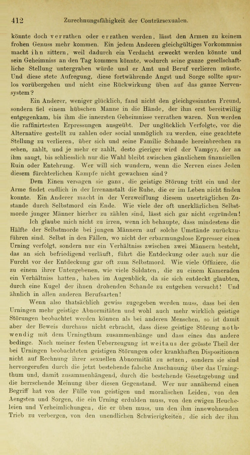 könnte doch v e r rathen oder e r rathen werden , lässt den Armen zu keinem frohen Genuas mehr kommen. Ein jedem Anderen gleichgültiges Vorkommniss macht ihn zittern, weil dadurch ein Verdacht erweckt werden könnte und sein Geheimniss an den Tag kommen könnte, wodurch seine ganze gesellschaft- liche Stellung untergraben würde und er Amt und Beruf verlieren müsste. Und diese stete Aufregung, diese fortwährende Angst und Sorge sollte spur- los vorübergehen und nicht eine Rückwirkung üben auf das ganze Nerven- system ? Ein Anderer, weniger glücklich, fand nicht den gleichgesinnten Freund, sondern fiel einem hübschen Manne in die Hände, der ihm erst bereitwillig entgegenkam, bis ihm die innersten Geheimnisse verrathen waren. Nun werden die raffinirtesten Erpressungen ausgeübt. Der unglücklich Verfolgte, vor die Alternative gestellt zu zahlen oder social unmöglich zu werden, eine geachtete Stellung zu verlieren, über sich und seine Familie Schande hereinbrechen zu sehen, zahlt, und je mehr er zahlt, desto gieriger wird der Vampyr, der an ihm saugt, bis schliesslich nur die Wahl bleibt zwischen gänzlichem finanziellen Ruin oder Entehrung. Wer will sich wundern, wenn die Nerven eines Jeden diesem fürchterlichen Kampfe nicht gewachsen sind? Dem Einen versagen sie ganz, die geistige Störung tritt ein und der Arme findet endlich in der Irrenanstalt die Ruhe, die er im Leben nicht finden konnte. Ein Anderer macht in der Verzweiflung diesem unerträglichen Zu- stande durch Selbstmord ein Ende. Wie viele der oft unerklärlichen Selbst- morde junger Männer hierher zu zählen sind, lässt sich gar nicht ergründen! Ich glaube mich nicht zu irren, wenn ich behaupte, dass mindestens die Hälfte der Selbstmorde bei jungen Männern auf solche Umstände zurückzu- führen sind. Selbst in den Fällen, wo nicht der erbarmungslose Erpresser einen Urning verfolgt, sondern nur ein Verhältniss zwischen zwei Männern besteht, das an sich befriedigend verläuft, führt die Entdeckung oder auch nur die Furcht vor der Entdeckung gar oft zum Selbstmord. Wie viele Offiziere, die zu einem ihrer Untergebenen, wie viele Soldaten, die zu einem Kameraden ein Verhältniss hatten, haben im Augenblick, da sie sich entdeckt glaubten, durch eine Kugel der ihnen drohenden Schande zu entgehen versucht! Und ähnlich in allen anderen Berufsarten! Wenn also thatsächlich gewiss zugegeben werden muss, dass bei den Urningen mehr geistige Abnormitäten und wohl auch mehr wirklich geistige Störungen beobachtet werden können als bei anderen Menschen, so ist damit aber der Beweis durchaus nicht erbracht, dass diese geistige Störung noth- wendig mit dem Urningthum zusammenhänge und dass eines das andere bedinge. Nach meiner festen Ueberzeugung ist weitaus der grösste Theil der bei Urningen beobachteten geistigen Störungen oder krankhaften Dispositionen nicht auf Rechnung ihrer sexuellen Abnormität zu setzen, sondern sie sind hervorgerufen durch die jetzt bestehende falsche Anschauung über das Urning- thum und, damit zusammenhängend, durch die bestehende Gesetzgebung und die herrschende Meinung über diesen Gegenstand. Wer nur annähernd einen Begriff hat von der Fülle von geistigen und moralischen Leiden, von den Aengsten und Sorgen, die ein Urning erdulden muss, von den ewigen Heuche- leien und Verheimlichungen, die er üben muss, um den ihm innewohnenden Trieb zu verbergen, von den unendlichen Schwierigkeiten, die sich der ihm