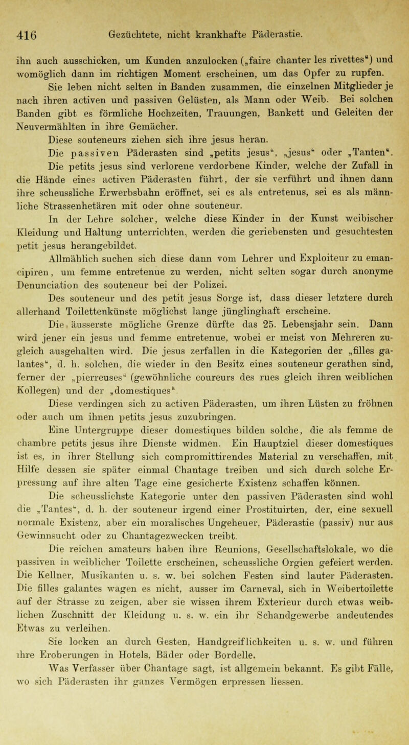 ihn auch ausschicken, um Kunden anzulocken („faire chanter les rivettes) und womöglich dann im richtigen Moment erscheinen, um das Opfer zu rupfen. Sie leben nicht selten in Banden zusammen, die einzelnen Mitglieder je nach ihren activen und passiven Gelüsten, als Mann oder Weib. Bei solchen Banden gibt es förmliche Hochzeiten, Trauungen, Bankett und Geleiten der Neuvermählten in ihre Gemächer. Diese souteneurs ziehen sich ihre Jesus heran. Die passiven Päderasten sind „petits Jesus. „Jesus1 oder „Tanten1. Die petits Jesus sind verlorene verdorbene Kinder, welche der Zufall in die Hände eines activen Päderasten führt, der sie verführt und ihnen dann ihre soheussliche Erwerbsbahn eröffnet, sei es als entretenus, sei es als männ- liche Strassenhetären mit oder ohne souteneur. In der Lehre solcher, welche diese Kinder in der Kunst weibischer Kleidung und Haltung unterrichten, werden die geriebensten und gesuchtesten petit Jesus herangebildet. Allmählich suchen sich diese dann vom Lehrer und Exploiteur zu eman- cipiren, um femme entretenue zu werden, nicht selten sogar durch anonyme Denunciation des souteneur bei der Polizei. Des souteneur und des petit Jesus Sorge ist, dass dieser letztere durch allerhand Toilettenkünste möglichst lange jünglinghaft erscheine. Die äusserste mögliche Grenze dürfte das 25. Lebensjahr sein. Dann wird jener ein Jesus und femme entretenue, wobei er meist von Mehreren zu- gleich ausgehalten wird. Die Jesus zerfallen in die Kategorien der „filles ga- lantes, d. h. solchen, die wieder in den Besitz eines souteneur gerathen sind, ferner der „pierreuses (gewöhnliche coureurs des rues gleich ihren weibliehen Kollegen) und der „domestiques Diese verdingen sich zu activen Päderasten, um ihren Lüsten zu fröhnen oder auch um ihnen petits Jesus zuzubringen. Eine Untergruppe dieser domestiques bilden solche, die als femme de chambre petits Jesus ihre Dienste widmen. Ein Hauptziel dieser domestiques ist es, in ihrer Stellung sich compromittirendes Material zu verschaffen, mit Hilfe dessen sie später einmal Chantage treiben und sich durch solche Er- pressung auf ihre alten Tage eine gesicherte Existenz schaffen können. Die seheussliehste Kategorie unter den passiven Päderasten sind wohl die „Tantes, d. h. der souteneur irgend einer Prostituirten, der, eine sexuell normale Existenz, aber ein moralisches Ungeheuer, Päderastie (passiv) nur aus Gewinnsucht oder zu Chantagezwecken treibt. Die reichen amateurs haben ihre Reunions, Gesellschaftslokale, wo die passiven in weiblicher Toilette erscheinen, scheussliche Orgien gefeiert werden. Die Kellner. Musikanten u. s. w. bei solchen Pesten sind lauter Päderasten. Die filles galantes wagen es nicht, ausser im Cameval, sich in Weibertoilette auf der Strasse zu zeigen, aber sie wissen ihrem Exterieur durch etwas weib- lichen Zuschnitt der Kleidung u. s. w. ein ihr Schandgewerbe andeutendes Etwas zu verleihen. Sie locken an durch Gesten, Handgreiflichkeiten u. s. w. und führen ihre Eroberungen in Hotels, Bäder oder Bordelle. Was Verfasser über Chantage sagt, ist allgemein bekannt. Es gibt Fälle, wo sich Päderasten ihr ganzes Vermögen erpressen Hessen.