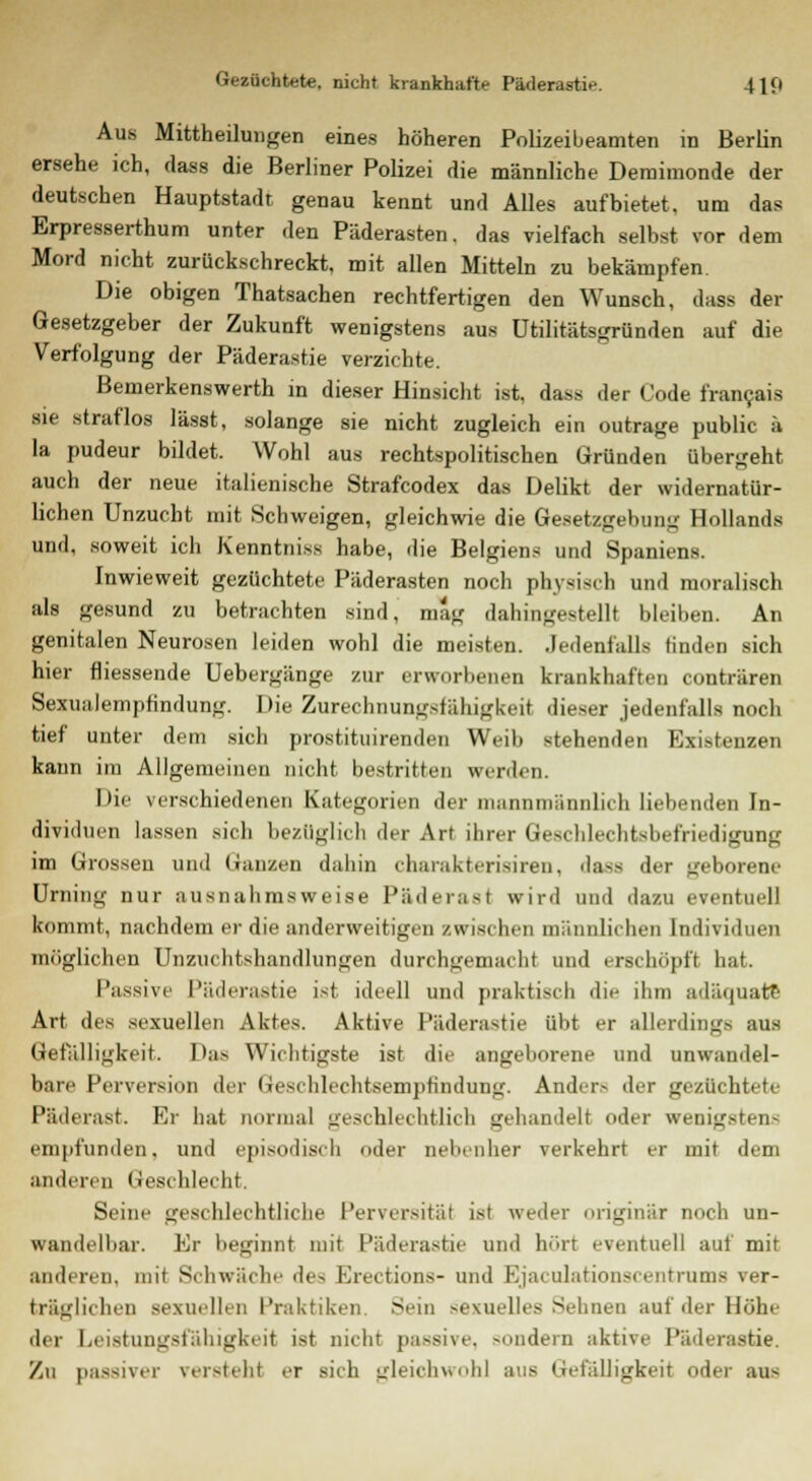 Aus Mittheiluugen eines höheren Polizeibeamten in Berlin ersehe ich, dass die Berliner Polizei die männliche Deraimonde der deutschen Hauptstadt genau kennt und Alles aufbietet, um das Erpresserthum unter den Päderasten. das vielfach selbst vor dem Mord nicht zurückschreckt, mit allen Mitteln zu bekämpfen. Die obigen Thatsachen rechtfertigen den Wunsch, dass der Gesetzgeber der Zukunft wenigstens aus ütilitätsgründen auf die Verfolgung der Päderastie verzichte. Bemerkenswerth in dieser Hinsicht ist, dass der Code francais sie straflos lässt, solange sie nicht zugleich ein outrage public ä la pudeur bildet. Wohl aus rechtspolitischen Gründen übergeht auch der neue italienische Strafcodex das Delikt der widernatür- lichen Unzucht mit Schweigen, gleichwie die Gesetzgebung Hollands und, soweit ich Kenntniss habe, die Belgiens und Spaniens. Inwieweit gezüchtete Päderasten noch physisch und moralisch als gesund zu betrachten sind, mag dahingestellt bleiben. An genitalen Neurosen leiden wohl die meisten. Jedenfalls finden sich hier fliessende Uebergänge zur erworbenen krankhaften conträren Sexualempfindung. Die Zurechnungsfälligkeit dieser jedenfalls noch tief unter dem sich prostituirenden Weib stehenden Existenzen kann im Allgemeinen nicht bestritten werden. Die verschiedenen Kategorien der mann männlich liebenden In- dividuen lassen sich bezüglich der Art ihrer Geschlechtsbefriedigung im Grossen und Ganzen dahin charakterisiren. da-> der geborene Urning nur ausnahmsweise Päd e rast wird und dazu eventuell kommt, nachdem er die anderweitigen zwischen männlichen Individuen möglichen Unzuchtshandlungen durchgemacht und erschöpft hat. Passive Päderastie ist ideell und praktisch die ihm adäquate Art des sexuellen Aktes. Aktive Päderastie übt er allerdings aus Gefälligkeit. Das Wichtigste ist die angeborene und unwandel- bare Perversion der Geschlechtsempfindung. Ander.- der gezüchtet, Päderast. Er hat normal geschlechtlich gehandelt oder wenigstens empfunden, und episodisch oder nebenher verkehrt er mit dem anderen Geschlecht. Seine geschlechtliche Perversität ist weder originär noch un- wandelbar. Er beginnt mit Päderastie und hört eventuell auf mit anderen, mit Schwäche de- Erections- und Bjaculationscentrums ver- träglichen sexuellen Praktiken Sem -exuelles Sehnen auf der Höhe der Leistungsfähigkeit ist nicht passive, sondern aktive Päderastie. Zu passiver versteht er sich gleichwohl aus Gefälligkeit oder ans