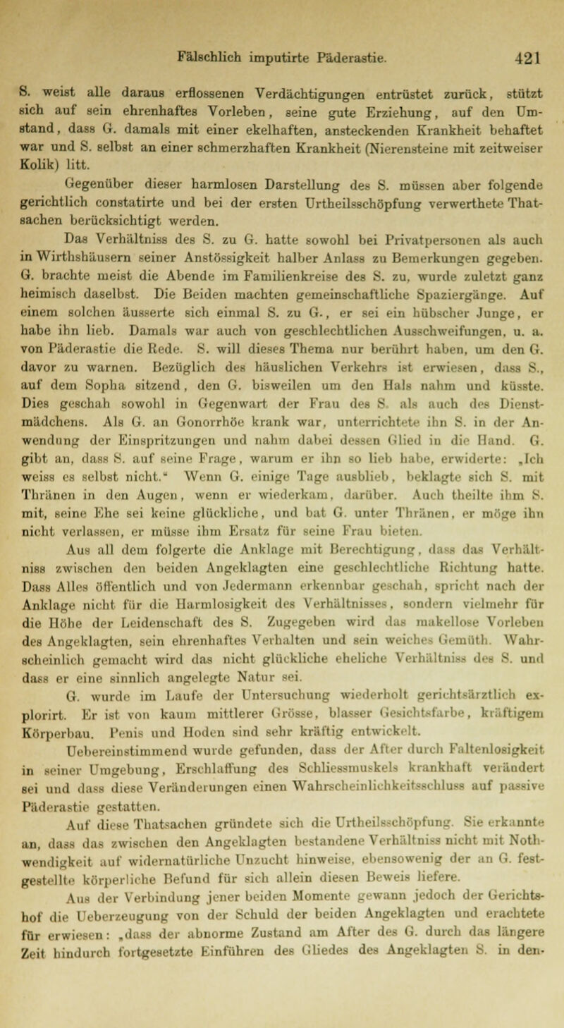 8. weist alle daraus erflossenen Verdächtigungen entrüstet zurück, stützt ßich auf sein ehrenhaftes Vorleben, seine gute Erziehung, auf den Um- stand, dass Gr. damals mit einer ekelhaften, ansteckenden Krankheit behaftet war und S. selbst an einer schmerzhaften Krankheit (Nierensteine mit zeitweiser Kolik) litt. Gegenüber dieser harmlosen Darstellung des S. müssen aber folgende gerichtlich constatirte und bei der ersten Urtheilsschöpfung verwerthete That- sachen berücksichtigt werden. Das Verhältniss des S. zu G. hatte sowohl bei Privatpersonen als auch in Wirthshäusern seiner Anstössigkeit halber Anlass zu Bemerkungen gegeben. G. brachte meist die Abende im Familienkreise des S. zu. wurde zuletzt ganz heimisch daselbst. Die Beiden machten gemeinschaftliche Spaziergänge. Auf einem solchen äusserte sich einmal S. zu G., er sei ein hübscher Junge, er habe ihn lieb. Damals war auch von geschlechtlichen Ausschweifungen, u. a. von Päderastie die Rede. S. will dieses Thema nur berührt haben, um den G. davor zu warnen. Bezüglich des häuslichen Verkehrs ist erwiesen, dass S., auf dem Sopha sitzend, den G. bisweilen um den Hals nahm und küsste. Dies geschah sowohl in Gegenwart der Frau des 8 als auch des ]ii mädchens. Als G. an Gonorrhöe krank war. unterrichtete ihn S. in der \n Wendung der Einspritzungen und nahm dabei dessen Glied in die Hand <•- gibt an, dass 8. auf seine Frage, warum er ihn so lieb habe, erwiderte: »Ich weiss es selbst nicht. Wenn G. einige Tage ausblieli, beklagte rieb S. mit Thränen in den Augen, wenn er wiederkam., darüber. Auch theilte ihm 8. mit, seine Khe sei keine glückliche, und bat G. unter Thränen, er möge ihn nicht verlassen, er müsse ihm Ersatz für seine Frau bil Aus all dem folgerte die Anklage mit Berechtigung, dass das Ver! niss zwischen den beiden Angeklagten eine geschlechtliche Richtung hatte. Dass Alles öffentlich und von Jedermann erkennbar geschah, spricht nach der Anklage nicht für die Harmlosigkeit des Verhältnisses, sondern vielmehr für die Höhe der Leidenschaft des S. Zugegeben wird das makellose Vorleben des Angeklagten, sein ehrenhaftes Verhalten und sein weiche Qemfltb Wahr- scheinlich gemacht wird das nicht glückliche eheliche Verhalte • und dass er eine sinnlich angelegte Natur sei. G. wurde im Laute der Untersuchung wiederholt gerichtsärztlich ex- plorirt. Kr ist von kaum mittlerer Grösse, bla- htsfarbe, kräftigem Körperbau. Penis und Hoden sind sehr kraftig entwickelt. Uebereinstimmend wurde gefunden, das- der Uter durch Kaltenlosigkeit in seiner Umgebung, Erschlaffung des Schliessmuskels krankhaft verändert sei und dass diese Veränderungen einen Wahrscheinliclikeit-s. hlu-s auf passive Päderastie gestatten. Auf diese Thatsachen gründete sich die Urtheilsschöpfung. Sie erkannte an, dass das zwischen den Angeklagten bestandene Verhältniss nicht mit Not- wendigkeit auf widernatürliche Unzucht hinweise, ebensowenig der an G. fest- gestellte körperliche Befund für sich allein diesen Beweis liefere. \,i- der Verbindung jener beiden Momente gewann .jedoch der Gerichts- hof die rjebeneugung von der Schuld der beiden Angeklagten und erachtete für erwiesen: .dass der abnorme Zustand am After des G. durch das längere Zeit hindurch fortgesetzte Einführen des Gliedes des Angeklagten S. in den-