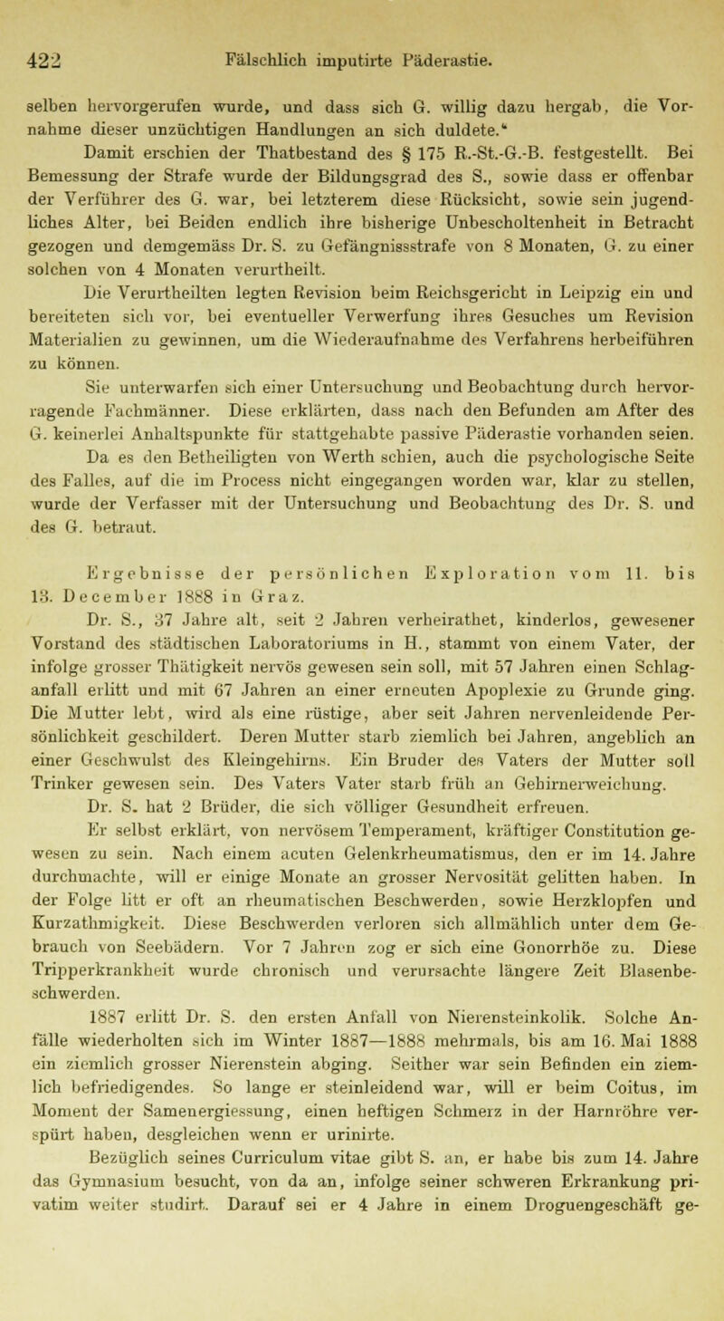 selben hervorgerufen wurde, und dass sich G. willig dazu hergab, die Vor- nahme dieser unzüchtigen Handlungen an sich duldete. Damit erschien der Thatbestand des § 175 B.-St.-G.-B. festgestellt. Bei Bemessung der Strafe wurde der Bildungsgrad des S., sowie dass er offenbar der Verführer des G. war, bei letzterem diese Rücksicht, sowie sein jugend- liches Alter, bei Beiden endlich ihre bisherige Unbescholtenheit in Betracht gezogen und demgemäss Dr. S. zu (iefängnissstrafe von 8 Monaten, G, zu einer solchen von 4 Monaten verurtheilt. Die Verurtheilten legten Revision beim Reichsgericht in Leipzig ein und bereiteten sich vor, bei eventueller Verwerfung ihres Gesuches um Revision Materialien zu gewinnen, um die Wiederaufnahme des Verfahrens herbeiführen zu können. Sie unterwarfen sich eiuer Untersuchung und Beobachtung durch hervor- ragende Fachmänner. Diese erklärten, dass nach den Befunden am After des G. keinerlei Anhaltspunkte für stattgehabte passive Päderastie vorhanden seien. Da es den Betheiligten von Werth schien, auch die psychologische Seite des Falles, auf die im Process nicht eingegangen worden war, klar zu stellen, wurde der Verfasser mit der Untersuchung und Beobachtung des Dr. S. und des G. betraut. Ergebnisse der persönlichen Exploration vom 11. bis 13. December 1888 in Graz. Dr. S., 37 Jahre alt, seit 2 Jahren verheirathet, kinderlos, gewesener Vorstand des städtischen Laboratoriums in H., stammt von einem Vater, der infolge grosser Thätigkeit nervös gewesen sein soll, mit 57 Jahren einen Schlag- anfall erlitt und mit 67 Jahren an einer erneuten Apoplexie zu Grunde ging. Die Mutter lebt, wird als eine rüstige, aber seit Jahren nervenleidende Per- sönlichkeit geschildert. Deren Mutter starb ziemlich bei Jahren, angeblich an einer Geschwulst des Kleingehirns. Ein Bruder des Vaters der Mutter soll Trinker gewesen sein. Des Vaters Vater starb früh an Gehirnerweichung. Dr. S. hat 2 Brüder, die sich völliger Gesundheit erfreuen. Er selbst erklärt, von nervösem Temperament, kräftiger Constitution ge- wesen zu sein. Nach einem acuten Gelenkrheumatismus, den er im 14. Jahre durchmachte, will er einige Monate an grosser Nervosität gelitten haben. In der Folge litt er oft an rheumatischen Beschwerden, sowie Herzklopfen und Kurzathmigkeit. Diese Beschwerden verloren sich allmählich unter dem Ge- brauch von Seebädern. Vor 7 Jahren zog er sich eine Gonorrhöe zu. Diese Tripperkrankheit wurde chronisch und verursachte längere Zeit Blasenbe- schwerden. 1887 erlitt Dr. S. den ersten Anfall von Nierensteinkolik. Solche An- fälle wiederholten »ich im Winter 1887—1888 mehrmals, bis am 16. Mai 1888 ein ziemlich grosser Nierenstein abging. Seither war sein Befinden ein ziem- lich befriedigendes. So lange er steinleidend war, will er beim Coitus, im Moment der Samenergiessung, einen heftigen Schmerz in der Harnröhre ver- spürt haben, desgleichen wenn er urinirte. Bezüglich seines Curriculum vitae gibt S. an, er habe bis zum 14. Jahre das Gymnasium besucht, von da an, infolge seiner schweren Erkrankung pri- vatim weiter studirt. Darauf sei er 4 Jahre in einem Droguengeschäft ge-