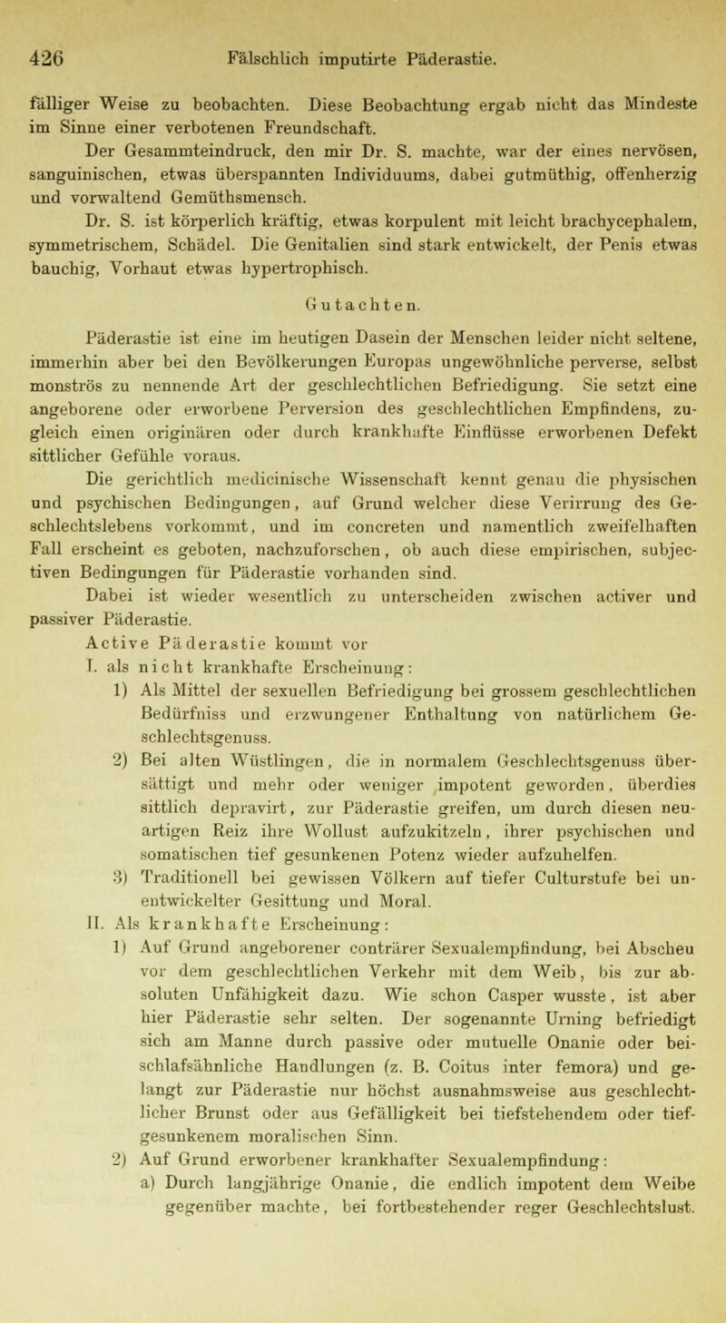 fälliger Weise zu beobachten. Diese Beobachtung ergab nicht das Mindeste im Sinne einer verbotenen Freundschaft. Der Gesaminteindruck, den mir Dr. S. machte, war der eines nervösen, sanguinischen, etwas überspannten Individuums, dabei gutmüthig, offenherzig und vorwaltend Gemüthsmensch. Dr. S. ist körperlich kräftig, etwas korpulent mit leicht brachycephalem, symmetrischem, Schädel. Die Genitalien sind stark entwickelt, der Penis etwas bauchig, Vorhaut etwas hypertrophisch. li u tachten. Päderastie ist eine im heutigen Dasein der Menschen leider nicht seltene, immerhin aber bei den Bevölkerungen Europas ungewöhnliche perverse, selbst monströs zu nennende Art der geschlechtlichen Befriedigung. Sie setzt eine angeborene oder erworbene Perversion des geschlechtlichen Empfindens, zu- gleich einen originären oder durch krankhafte Einflüsse erworbenen Defekt sittlicher Gefühle voraus. Die gerichtlich medicinische Wissenschaft kennt genau die physischen und psychischen Bedingungen, auf Grund welcher diese Verirrung des Ge- schlechtslebens vorkommt, und im concreten und namentlich zweifelhaften Fall erscheint es geboten, nachzuforschen, ob auch diese empirischen, subjec- tiven Bedingungen für Päderastie vorhanden sind. Dabei ist wieder wesentlich zu unterscheiden zwischen activer und passiver Päderastie. Active Päderastie kommt vor I. als nicht krankhafte Erscheinung: 1) Als Mittel der sexuellen Befriedigung bei grossem geschlechtlichen Bedürfniss und erzwungener Enthaltung von natürlichem Ge- schlechtsgenuss. 2) Bei alten Wüstlingen, die in normalem Gesebleehtsgenuss über- sättigt und mehr oder weniger impotent geworden, überdies sittlich depravirt, zur Päderastie greifen, um durch diesen neu- artigen Reiz ihre Wollust aufzukitzeln, ihrer psychischen und somatischen tief gesunkenen Potenz wieder aufzuhelfen. ■i) Traditionell bei gewissen Völkern auf tiefer Culturstufe bei un- entwickelter Gesittung und Moral. It. Als krankhafte Erscheinung: 1) Auf Grund angeborener conträrer Sexualempfindung, bei Abscheu vor dem geschlechtlichen Verkehr mit dem Weib, bis zur ab. soluten Unfähigkeit dazu. Wie schon Casper wusste, ist aber hier Päderastie sehr selten. Der sogenannte Urning befriedigt sich am Manne durch passive oder mutuelle Onanie oder bei- schlafsähnliche Handlungen (z. B. Coitus inter femora) und ge- langt zur Päderastie nur höchst ausnahmsweise aus geschlecht- licher Brunst oder aus Gefälligkeit bei tiefstehendem oder tief- gesunkenem moralischen Sinn. 2) Auf Grund erworbener krankhafter Sexualempfindung: a) Durch langjährige Onanie, die endlich impotent dem Weibe gegenüber machte, bei fortbestehender reger Geschlechtslust.