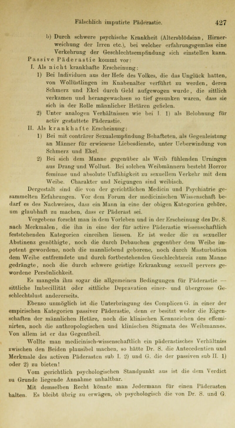 b) Durch schwere psychische Krankheit < Altersblödsinn, Hirner- weichung der Irren etc.), bei welcher .-rfahrungsgemäss eine Verkehrung der Geschlechtsempfindung sich einstellen kann. Passive Päderastie kommt vor: I. Als nicht krankhafte Erscheinung: 1) Bei Individuen aus der Hefe des Volkes, die das Unglück hatten, von Wollüstlingen im Knabenalter verführt zu werden, deren Schmerz und Ekel durch Geld aufgewogen wurde, die sittlich verkamen und herangewachsen so tief gesunken waren, das de sich in der Rolle männlicher Hetären gefielen. 2) Unter analogen Verhältnissen wie bei I li als Belohnimg für activ gestattete Päderastie. II. Als krankhafte Erscheinung: 1) Bei mit conträrer Sexualemptindung Behafteten, als Gegenleistung an Männer für erwiesene Liebesdienste, unter Ueberwindung tob Schmerz und Ekel. 2) Bei sieh dem Manne gegenüber als Weih fühlenden Urningen ans Drang und Wollust. Bei solchen Weibmannen] besteht Horror feminae und absolute Unfähigkeit in sexuellem Verkehr mit dem Weibe. Charakter und Neigungen sind weibisch. Dergestalt sind die von der gerichtlichen Medicin und Psychiatrie ge- sammelten Erfahrungen. Vor dem Forum der medicinischen Wissenschaft be- darf es des Nachweises, das> ein Mann in eine der obigen Kategorien gehöre, um glaubhaft zu inaclien. dass er Päderast sei. Vergehens forscht man in dem Vorlehen und in der Erscheinung des Dr. S. nach Merkmalen, die ihn in eine der für active Päderastie wissenschaftlich feststehenden Kategorien einreihen Hessen. Kr ist weder die zu sexueller Abstinenz genöthigte, noch die durch Debauchen gegenüber dem Weibe im- potent gewordene, noch die mannliebend geborene, noch durch Masturbation dem Weihe entfremdete und durch fortbestehenden tieschlechtsreiz zum Manne gedrängte, noch die durch schwere geistige Erkrankung sexuell pervers ge- wordene Persönlichkeit. Ks mangeln ihm sogar die allgemeinen Bedingungen für Päderastie - sittliche Imheeillität oder sittliche Deprivation einer- und Qbergrosse Ge- schlechts! nst andererseits. Ebenso unmöglich ist die Unterbringung des ComplicenG. in einer der empirischen Kategorien passiver Päderastie, denn er besitzt weder die Eigen- schaften der männlichen Hetäre, noch die klinischen Kennzeichen des etfemi- nirten, noch die anthropologischen und klinischen Stigmata des Weibmannes. Von allem ist er das Gegentheil. Wollte man medicinisch-wissenschaftlich ein päderastisches Verhältnis zwischen den Beiden plausibel machen, so hätte Dr. S. die Antecedentien und Merkmale des activen l'äderasten sah 1. _') und G. die der passiven sub II. 1) oder 2) zu bieten! Vom gerichtlich psychologischen Standpunkt aus ist die dem Verdict zu (i runde liegende Annahme unhaltbar. Mit demselben Recht könnte man Jedermann für einen Päderasten halten. Ks bleibt übrig zu erwägen, ob psychologisch die von Dr. S. und G.