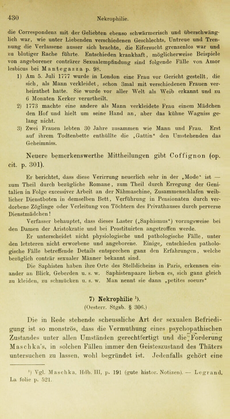 die Correspondenz mit der Geliebten ebenso schwärmerisch und überschwäng- lich war, wie unter Liebenden verschiedenen Geschlechts, Untreue und Tren- nung die Verlassene ausser sich brachte, die Eifersucht grenzenlos war und zu blutiger Rache führte. Entschieden krankhaft, möglicherweise Beispiele von angeborener conträrer Sexualempfmdung sind folgende Fälle von Amor lesbicus bei Mantegazza p. 98. 1) Am 5. Juli 1777 wurde in London eine Frau vor Gericht gestellt, die sich, als Mann verkleidet, schon 3mal mit verschiedenen Frauen ver- heirathet halte. Sie wurde vor aller Welt als Weib erkannt und zu 6 Monaten Kerker verurtheilt. 2) 1773 machte eine andere als Mann verkleidete Frau einem Mädchen den Hof und hielt um seine Hand an, aber das kühne Wagniss ge- lang nicht. 3) Zwei Frauen lebten 30 Jahre zusammen wie Mann und Frau. Erst auf ihrem Todtenbette enthüllte die „Gattin den Umstehenden das Geheimniss. Neuere bemerkenswerthe Mittheilungen gibt Coffignon (op. cit. p. 301). Er berichtet, dass diese Verirrung neuerlich sehr in der „Mode ist — zum Theil durch bezügliche Romane, zum Theil durch Erregung der Geni- talien in Folge excessiver Arbeit an der Nähmaschine, Zusammenschlafen weib- licher Dienstboten in demselben Bett, Verführung in Pensionaten durch ver- dorbene Zöglinge oder Verleitung von Töchtern des Privathauses durch perverse Dienstmädchen! Verfasser behauptet, dass dieses Laster („Saphisnius) vorzugsweise bei den Damen der Aristokratie und bei Prostituirten angetroffen werde. Er unterscheidet nicht physiologische und pathologische Fälle, unter den letzteren nicht erworbene und angeborene. Einige, entschieden patholo- gische Fälle betreffende Details entsprechen ganz den Erfahrungen, welche bezüglich conträr sexualer Männer bekannt sind. Die Saphisten haben ihre Orte des Stelldicheins in Paris, erkennen ein- ander an Blick, Geberden u. s. w. Saphistenpaare lieben es, sich ganz gleich zu kleiden, zu schmücken u. s. w. Man nennt sie dann „petites soeurs 7) Nekrophilie 1). (Oesterr. Stgsb. § 306.) Die in Rede stehende scheussliche Art der sexualen Befriedi- gung ist so monströs, dass die Vermuthung eines psychopathischen Zustandes unter allen Umständen gerechtfertigt und die ^Forderung Maschka's, in solchen Fällen immer den Geisteszustand des Thäters untersuchen zu lassen, wohl begründet ist. Jedenfalls gehört eine ') Vgl. Maschka, Hdb. III, p. 191 (gute histor. Notizen). — Legrand, La folie p. 521.