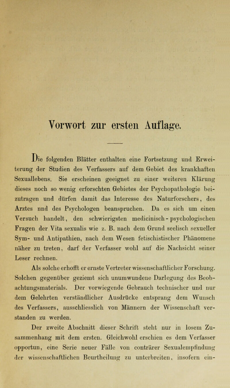 Die folgenden Blätter enthalten eine Fortsetzung und Erwei- terung der Studien des Verfassers auf dem Gebiet des krankhaften Sexuallebens. Sie erscheinen geeignet zu einer weiteren Klärung dieses noch so wenig erforschten Gebietes der Psychopathologie bei- zutragen und dürfen damit das Interesse des Naturforschers, des Arztes nnd des Psychologen beanspruchen. Da es sich um einen Versuch handelt, den schwierigsten medicinisch - psychologischen Fragen der Vita sexualis wie z. B. nach dem Grund seelisch sexueller Sym- und Antipathien, nach dem Wesen fetischistischer Phänomene näher zu treten, darf der Verfasser wohl auf die Nachsicht seiner Leser rechnen. Als solche erhofft er ernste Vertreter wissenschaftlicher Forschung. Solchen gegenüber geziemt sich unumwundene Darlegung des Beob- achtungsmaterials. Der vorwiegende Gebrauch technischer und nur dem Gelehrten verständlicher Ausdrücke entsprang dem Wunsch des Verfassers, ausschliesslich von Männern der Wissenschaft ver- standen zu werden. Der zweite Abschnitt dieser Schrift steht nur in losem Zu- sammenhang mit dem ersten. Gleichwohl erschien es dem Verfasser opportun, eine Serie neuer Fälle von conträrer Sexualempfindung der wissenschaftlichen Bcurtlieilung zu unterbreiten, insofern ein-