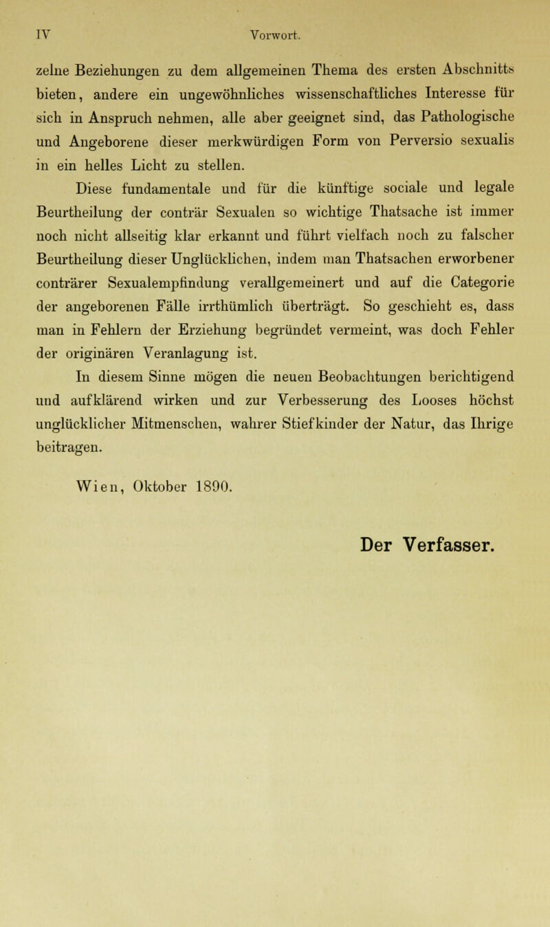 zehie Beziehungen zu dem allgemeinen Thema des ersten Abschnitts bieten, andere ein ungewöhnliches wissenschaftliches Interesse für sich in Anspruch nehmen, alle aber geeignet sind, das Pathologische und Angeborene dieser merkwürdigen Form von Perversio sexualis in ein helles Licht zu stellen. Diese fundamentale und für die künftige sociale und legale Beurtheilung der conträr Sexualen so wichtige Thatsache ist immer noch nicht allseitig klar erkannt und führt vielfach noch zu falscher Beurtheilung dieser Unglücklichen, indem man Thatsachen erworbener conträrer Sexualempfindung verallgemeinert und auf die Categorie der angeborenen Fälle irrthümlich überträgt. So geschieht es, dass man in Fehlern der Erziehung begründet vermeint, was doch Fehler der originären Veranlagung ist. In diesem Sinne mögen die neuen Beobachtungen berichtigend und aufklärend wirken und zur Verbesserung des Looses höchst unglücklicher Mitmenschen, wahrer Stiefkinder der Natur, das Ihrige beitragen. Wien, Oktober 1890.