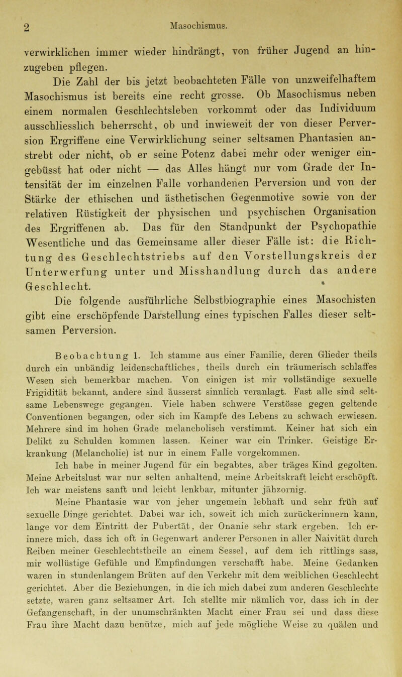 verwirklichen immer wieder hindrängt, von früher Jugend an hin- zugeben pflegen. Die Zahl der bis jetzt beobachteten Fälle von unzweifelhaftem Masochismus ist bereits eine recht grosse. Ob Masochismus neben einem normalen Geschlechtsleben vorkommt oder das Individuum ausschliesslich beherrscht, ob und inwieweit der von dieser Perver- sion Ergriffene eine Verwirklichung seiner seltsamen Phantasien an- strebt oder nicht, ob er seine Potenz dabei mehr oder weniger ein- gebüsst hat oder nicht — das Alles hängt nur vom Grade der In- tensität der im einzelnen Falle vorhandenen Perversion und von der Stärke der ethischen und ästhetischen Gegenmotive sowie von der relativen Rüstigkeit der physischen und psychischen Organisation des Ergriffenen ab. Das für den Standpunkt der Psychopathie Wesentliche und das Gemeinsame aller dieser Fälle ist: die Rich- tung des Geschlechtstriebs auf den Vorstellungskreis der Unterwerfung unter und Misshandlung durch das andere Geschlecht. Die folgende ausführliche Selbstbiographie eines Masochisten gibt eine erschöpfende Darstellung eines typischen Falles dieser selt- samen Perversion. Beobachtung 1. Ich stamme aus einer Familie, deren Glieder theils durch ein unbändig leidenschaftliches, theils durch ein träumerisch schlaffes Wesen sich bemerkbar machen. Von einigen ist mir vollständige sexuelle Frigidität bekannt, andere sind äusserst sinnlich veranlagt. Fast alle sind selt- same Lebenswege gegangen. Viele haben schwere Verstösse gegen geltende Conventionen begangen, oder sich im Kampfe des Lebens zu schwach erwiesen. Mehrere sind im hohen Grade melancholisch verstimmt. Keiner hat sich ein Delikt zu Schulden kommen lassen. Keiner war ein Trinker. Geistige Er- krankung (Melancholie) ist nur in einem Falle vorgekommen. Ich habe in meiner Jugend für ein begabtes, aber träges Kind gegolten. Meine Arbeitslust war nur selten anhaltend, meine Arbeitskraft leicht erschöpft. Ich war meistens sanft und leicht lenkbar, mitunter jähzornig. Meine Phantasie war von jeher ungemein lebhaft und sehr früh auf sexuelle Dinge gerichtet. Dabei war ich, soweit ich mich zurückerinnern kann, lange vor dem Eintritt der Pubertät, der Onanie sehr stark ergeben. Ich er- innere mich, dass ich oft in Gegenwart anderer Personen in aller Naivität durch Reiben meiner Geschlechtstheile an einem Sessel, auf dem ich rittlings sass, mir wollüstige Gefühle und Empfindungen verschafft habe. Meine Gedanken waren in stundenlangem Brüten auf den Verkehr mit dem weiblichen Geschlecht gerichtet. Aber die Beziehungen, in die ich mich dabei zum anderen Geschlechte setzte, waren ganz seltsamer Art. Ich stellte mir nämlich vor, dass ich in der Gefangenschaft, in der unumschränkten Macht einer Frau sei und dass diese Frau ihre Macht dazu benütze, mich auf jede mögliche Weise zu quälen und