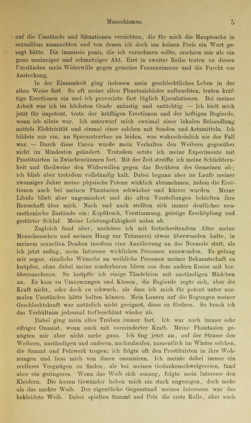 auf die Umstände und Situationen verzichten, die für mich die Hauptsache in sexualibus ausmachten und von denen ich doch um keinen Preis ein Wort ge- sagt hätte. Die immissio penis, die ich vornehmen sollte, erschien mir als ein ganz unsinniger und schmutziger Akt. Erst in zweiter Reihe traten zu diesen Umständen mein Widerwille gegen gemeine Frauenzimmer und die Furcht vor Ansteckung. In der Einsamkeit ging indessen mein geschlechtliches Leben in der alten Weise fort So oft meine alten Phantasiebilder auftauchten, traten kräf- tige Erectionen ein und ich provocirte fast täglich Ejaculationen. Bei meiner Arbeit war ich im höchsten Grade unlustig und untüchtig. — Ich hielt mich jetzt für impotent, trotz der kräftigen Erectionen und der heftigen Begierde, wenn ich allein war. Ich unterwarf mich zweimal einer lokalen Behandlung mittels Elektricität und einmal einer solchen mit Sonden und Aetzmitteln. Ich bildete mir ein, an Spermatorrhoe zu leiden, was wahrscheinlich nie der Fall war. — Durch diese Curen wurde mein Verhalten den Weibern gegenüber nicht im Mindesten geändert. Trotzdem setzte ich meine Experimente mit Prostituirten in Zwischenräumen fort. Mit der Zeit streifte ich meine Schüchtern- heit und theilweise den Widerwillen gegen das Berühren des Gemeinen ab; ich blieb aber trotzdem vollständig kalt. Dabei begann aber im Laufe meiner zwanziger Jahre meine physische Potenz wirklich abzunehmen, indem die Erec- tionen auch bei meinen Phantasien schwächer und kürzer wurden. Meine Libido blieb aber ungemindert und die alten Vorstellungen behielten ihre Herrschaft über mich. Nach und nach stellten sich immer deutlicher neu- rasthenisehe Zustände ein: Kopfdruck, Verstimmung, geistige Erschöpfung und gestörter Schlaf. Meine Leistungsfähigkeit nahm ab. Zugleich fand aber, nachdem ich mit fortschreitendem Alter meine Menschenscheu und meinen Hang zur Träumerei etwas überwunden hatte, in meinem sexuellen Denken insofern eine Annäherung an das Normale statt, als ich jetzt anfing, mein Interesse wirklichen Personen zuzuwenden. Es gelang mir sogar, sinnliche Wünsche an weibliche Personen meiner Bekanntschaft zu knüpfen, ohne dabei meine sonderbaren Ideen aus dem andern Kreise mit her- überzunehmen. So knüpfte ich einige Tändeleien mit anständigen Mädchen an. Es kam zu Umarmungen und Küssen, die Begierde regte sich, aber die Kraft nicht, oder doch zu schwach, als dass ich mich für potent unter nor- malen Umständen hätte halten können. Mein Lauern auf die Regungen meiner Geschlechtskraft war natürlich nicht geeignet, diese zu fördern. So brach ich das Verhältniss jedesmal tief beschämt wieder ab. Dabei ging mein altes Treiben immer fort. Ich war noch immer sehr eifriger Onanist, wenn auch mit verminderter Kraft. Meine Phantasien ge- nügten mir aber nicht mehr ganz. Ich fing jetzt an. auf der Strasse den Weibern, anständigen und anderen, nachzulaufen, namentlich im Winter solchen, die Sammt und Pelzwerk trugen; ich folgte oft den Prostituirten in ihre Woh- nungen und Hess mich von ihnen onanisiren. Ich meinte dabei immer ein reelleres Vergnügen zu finden, als bei meinen Gedankenschwelgereien, fand aber ein geringeres. Wenn das Weib sich auszog, folgte mein Interesse den Kleidern. Die leeren Gewänder haben mich nie stark angezogen, doch mehr als das nackte Weib. Der eigentliche Gegenstand meines Interesses war das bekleidete Weib. Dabei spielten Sammt und Pelz die erste Rolle, aber auch