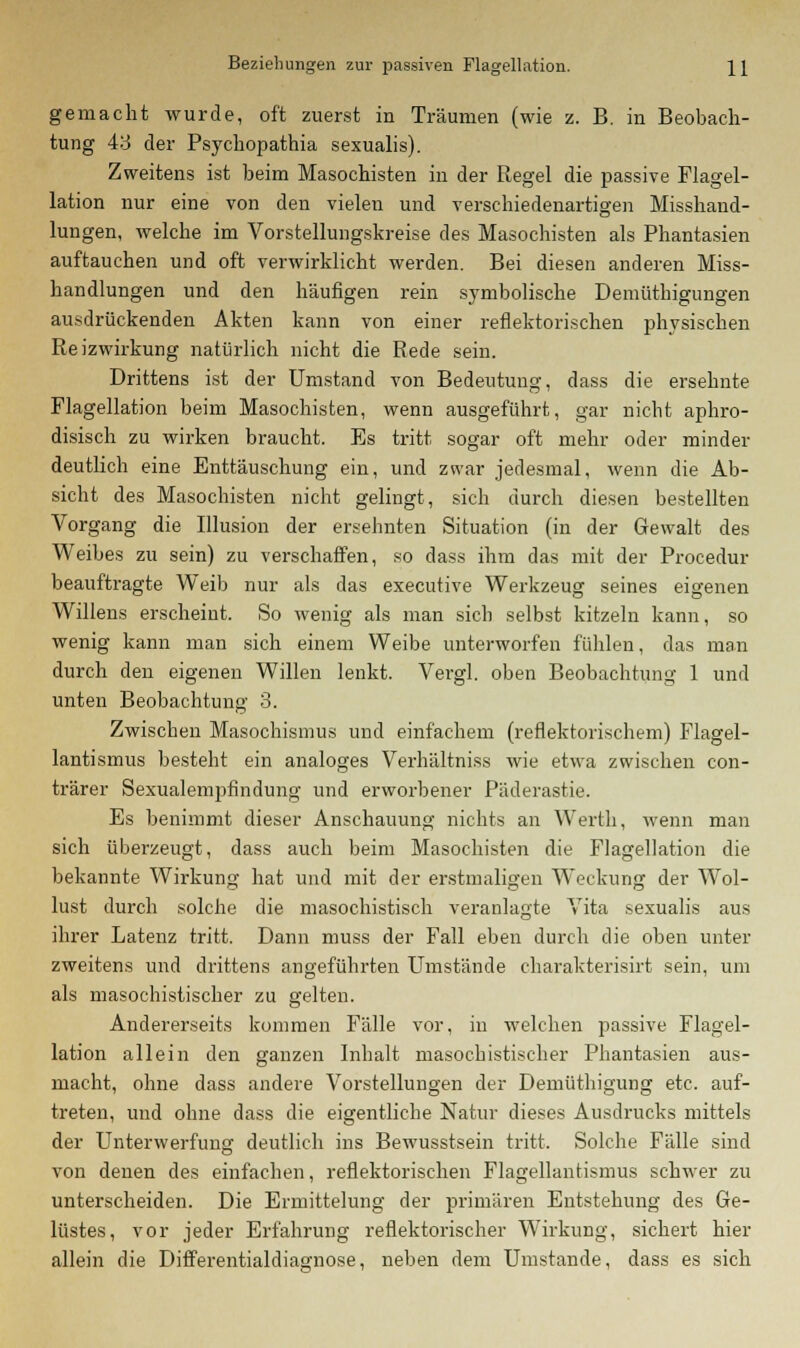 Beziehungen zur passiven Flagellation. H gemacht wurde, oft zuerst in Träumen (wie z. B. in Beobach- tung 43 der Psychopathia sexualis). Zweitens ist beim Masochisten in der Regel die passive Flagel- lation nur eine von den vielen und verschiedenartigen Misshand- lungen, welche im Vorstellungskreise des Masochisten als Phantasien auftauchen und oft verwirklicht werden. Bei diesen anderen Miss- handlungen und den häufigen rein symbolische Demüthigungen ausdrückenden Akten kann von einer reflektorischen physischen Reizwirkung natürlich nicht die Rede sein. Drittens ist der Umstand von Bedeutung, dass die ersehnte Flagellation beim Masochisten, wenn ausgeführt, gar nicht aphro- disisch zu wirken braucht. Es tritt sogar oft mehr oder minder deutlich eine Enttäuschung ein, und zwar jedesmal, wenn die Ab- sicht des Masochisten nicht gelingt, sich durch diesen bestellten Vorgang die Illusion der ersehnten Situation (in der Gewalt des Weibes zu sein) zu verschaffen, so dass ihm das mit der Procedur beauftragte Weib nur als das executive Werkzeug seines eigenen Willens erscheint. So wenig als man sieb selbst kitzeln kann, so wenig kann man sich einem Weibe unterworfen fühlen, das man durch den eigenen Willen lenkt. Vergl. oben Beobachtung 1 und unten Beobachtung 3. Zwischen Masochismus und einfachem (reflektorischem) Flagel- lantismus besteht ein analoges Verhältniss wie etwa zwischen con- trärer Sexualempfindung und erworbener Päderastie. Es benimmt dieser Anschauung nichts an Werth, wenn man sich überzeugt, dass auch beim Masochisten die Flagellation die bekannte Wirkung hat und mit der erstmaligen Weckung der Wol- lust durch solche die masochistisch veranlagte Vita sexualis aus ihrer Latenz tritt. Dann muss der Fall eben durch die oben unter zweitens und drittens angeführten Umstände charakterisirt sein, um als masochistischer zu gelten. Andererseits kommen Fälle vor, in welchen passive Flagel- lation allein den ganzen Inhalt masochistischer Phantasien aus- macht, ohne dass andere Vorstellungen der Demüthigung etc. auf- treten, und ohne dass die eigentliche Natur dieses Ausdrucks mittels der Unterwerfung deutlich ins Bewusstsein tritt. Solche Fälle sind von denen des einfachen, reflektorischen Flagellantismus schwer zu unterscheiden. Die Ermittelung der primären Entstehung des Ge- lüstes, vor jeder Erfahrung reflektorischer Wirkung, sichert hier allein die Differentialdiagnose, neben dem Umstände, dass es sich