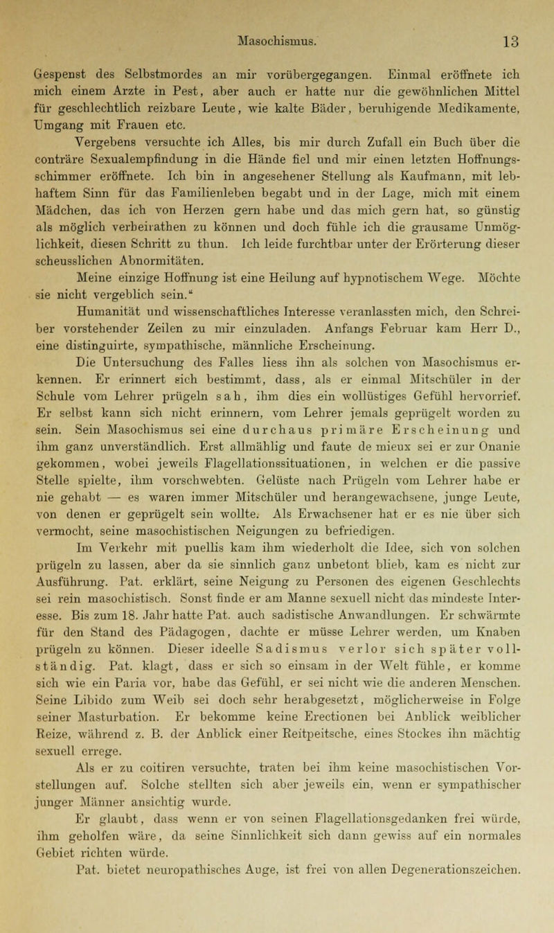 Gespenst des Selbstmordes an mir vorübergegangen. Einmal eröffnete ich mich einem Arzte in Pest, aber auch er hatte nur die gewöhnlichen Mittel für geschlechtlich reizbare Leute, wie kalte Bäder, beruhigende Medikamente, Umgang mit Frauen etc. Vergebens versuchte ich Alles, bis mir durch Zufall ein Buch über die conträre Sexualempfindung in die Hände fiel und mir einen letzten Hoffnungs- schimmer eröffnete. Ich bin in angesehener Stellung als Kaufmann, mit leb- haftem Sinn für das Familienleben begabt und in der Lage, mich mit einem Mädchen, das ich von Herzen gern habe und das mich gern hat, so günstig als möglich verbeirathen zu können und doch fühle ich die grausame Unmög- lichkeit, diesen Schritt zu thun. Ich leide furchtbar unter der Erörterung dieser scheusslichen Abnormitäten. Meine einzige Hoffnung ist eine Heilung auf hypnotischem Wege. Möchte sie nicht vergeblich sein. Humanität und wissenschaftliches Interesse veranlassten mich, den Schrei- ber vorstehender Zeilen zu mir einzuladen. Anfangs Februar kam Herr D., eine distinguirte, sympathische, männliche Erscheinung. Die Untersuchung des Falles Hess ihn als solchen von Masochismus er- kennen. Er erinnert eich bestimmt, dass, als er einmal Mitschüler in der Schule vom Lehrer prügeln sah, ihm dies ein wollüstiges Gefühl hervorrief. Er selbst kann sich nicht erinnern, vom Lehrer jemals geprügelt worden zu sein. Sein Masochismus sei eine durchaus primäre Erscheinung und ihm ganz unverständlich. Erst allmählig und faute de mieux sei er zur Onanie gekommen, wobei jeweils Flagellationssituationen, in welchen er die passive Stelle spielte, ihm vorschwebten. Gelüste nach Prügeln vom Lehrer habe er nie gehabt — es waren immer Mitschüler und herangewachsene, junge Leute, von denen er geprügelt sein wollte. Als Erwachsener hat er es nie über sich vermocht, seine masochistischen Neigungen zu befriedigen. Im Verkehr mit puellis kam ihm wiederholt die Idee, sich von solchen prügeln zu lassen, aber da sie sinnlich ganz unbetont blieb, kam es nicht zur Ausführung. Fat. erklärt, seine Neigung zu Personen des eigenen Geschlechts sei rein masoebistisch. Sonst finde er am Manne sexuell nicht das mindeste Inter- esse. Bis zum 18. Jahr hatte Pat. auch sadistische Anwandlungen. Er schwärmte für den Stand des Pädagogen, dachte er müsse Lehrer werden, um Knaben prügeln zu können. Dieser ideelle Sadismus verlor sich später voll- ständig. Pat. klagt, dass er sich so einsam in der Welt fühle, er komme sich wie ein Paria vor, habe das Gefühl, er sei nicht wie die anderen Menschen. Seine Libido zum Weib sei doch sehr herabgesetzt, möglicherweise in Folge seiner Masturbation. Er bekomme keine Erectionen bei Anblick weiblicher Reize, während z. B. der Anblick einer Reitpeitsche, eines Stockes ihn mächtig sexuell en-ege. Als er zu coitiren versuchte, traten bei ihm keine masochistischen Vor- stellungen auf. Solche stellten sich aber jeweils ein, wenn er sympathischer junger Männer ansichtig wurde. Er glaubt, dass wenn er von seinen Flagellationsgedanken frei würde, ihm geholfen wäre, da seine Sinnlichkeit sich dann gewiss auf ein normales Gebiet richten würde. Pat. bietet neuropathisches Auge, ist frei von allen Degenerationszeichen.