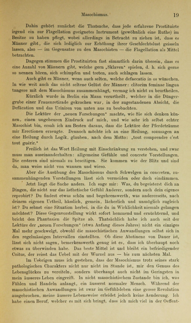 Dahin gehört zunächst die Thatsache, dass jede erfahrene Prostituirte irgend ein zur Flagellation geeignetes Instrument (gewöhnlich eine Ruthe) im Besitze zu haben pflegt, wobei allerdings in Betracht zu ziehen ist, dass es Männer gibt, die sieh lediglich zur Erhöhung ihrer Geschleehtslust geissein lassen, also — im Gegensatze zu den Masochisten — die Flagellation als Mittel betrachten. Dagegen stimmen die Prostituirten fast sämmtlich darin überein, dass es eine Anzahl von Männern gibt, welche gern „Sklaven spielen, d. h. sich gerne so nennen hören, sich schimpfen und treten, auch schlagen lassen. Auch gibt es Männer, wenn auch selten, welche defaecatio in os wünschen. In wie weit auch das nicht seltene Gelüst der Männer: clitorim feminae lingua tangere mit dem Masochismus zusammenhängt, vermag ich nicht zu beurtheilen. Kürzlich wurde in Berlin ein Mann verurtheilt, welcher in die Dünger- grube einer Frauenretirade gekrochen war, in der zugestandenen Absicht, die Defäcation und das Uriniren von unten aus zu beobachten. Die Lektüre der „neuen Forschungen machte, wie Sie sich denken kön- nen, einen ungeheuren Eindruck auf mich, und wie sehr ich selbst echter Masochist bin, ersah ich am Besten daraus, dass die Lektüre der Pferdeträume mir Erectionen erzeugte. Dennoch möchte ich an eine Heilung, sozusagen an eine Heilung durch Logik, glauben, nach dem Motto: „tout comprendre c'est tout guerir. Freilich ist das Wort Heilung mit Einschränkung zu verstehen, und zwar muss man auseinanderhalten: allgemeine Gefühle und concrete Vorstellungen. Die ersteren sind niemals zu beseitigen. Sie kommen wie der Blitz und sind da, man weiss nicht von wannen und wieso. Aber die Ausübung des Masochismus durch Schwelgen in concieten, zu- sammenhängenden Vorstellungen lässt sich vermeiden oder doch eindämmen. Jetzt liegt die Sache anders. Ich sage mir: Was, du begeisterst dich an Dingen, die nicht nur das ästhetische Gefühl Anderer, sondern auch dein eigenes reprobirt? Du findest etwas schön und begehrenswerth, was andererseits, nach deinem eigenen Urtheil, hässlich, gemein, lächerlich und unmöglich zugleich ist? Du sehnst eine Situation herbei, in die du in Wirklichkeit niemals gelangen möchtest? Diese Gegenvorstellung wirkt sofort hemmend und ernüchternd, und bricht den Phantasien die Spitze ab. Thatsächlich habe ich auch seit der Lektüre der „neuen Forschungen (etwa Anfang dieses Jahres) nicht ein einziges Mal mehr geschwelgt, obwohl die masochistischen Anwandlungen selbst sich in den regelmässigen Intervallen einstellten. Ob diese Abstinenz von Dauer ist, lässt sich nicht sagen, bemerkenswerth genug ist es, dass ich überhaupt noch etwas zu überwinden habe. Das beste Mittel ist und bleibt ein befriedigender Coitus, der reisst das Uebel mit der Wurzel aus — bis zum nächsten Mal. Im Uebrigen muss ich gestehen, dass der Masochismus trotz seines stark pathologischen Charakters nicht nur nicht im Stande ist, mir den Genuss des Lebensglückes zu vereiteln, sondern überhaupt auch nicht im Geringsten in mein äusseres Leben eingreift. In nicht masochistischem Zustande bin ich, was Fühlen und Handeln anlangt, ein äusserst normaler Mensch. Während der masochistischen Anwandlungen ist zwar im Gefühlsleben eine grosse Revolution ausgebrochen, meine äussere Lebensweise erleidet jedoch keine Aenderung. Ich habe einen Beruf, welcher es mit sich bringt, dass ich mich viel in der Oeflent-