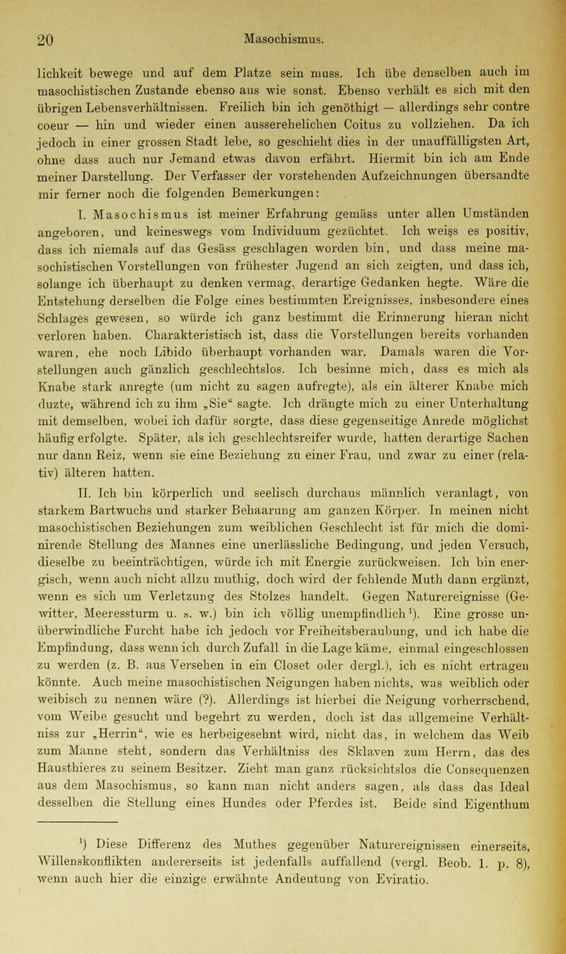 liehkeit bewege und auf dem Platze sein muss. Ich übe denselben auch im masochistischen Zustande ebenso aus wie sonst. Ebenso verhält es sich mit den übrigen Lebensverhältnissen. Freilich bin ich genöthigt — allerdings sehr contre coeur — hin und wieder einen ausserehelichen Coitus zu vollziehen. Da ich jedoch in einer grossen Stadt lebe, so geschieht dies in der unauffälligsten Art, ohne dass auch nur Jemand etwas davon erfährt. Hiermit bin ich am Ende meiner Darstellung. Der Verfasser der vorstehenden Aufzeichnungen übersandte mir ferner noch die folgenden Bemerkungen: I. Masochismus ist meiner Erfahrung gemäss unter allen Umständen angeboren, und keineswegs vom Individuum gezüchtet. Ich weiss es positiv, dass ich niemals auf das Gesäss geschlagen worden bin, und dass meine ma- sochistischen Vorstellungen von frühester Jugend an sich zeigten, und dass ich, solange ich überhaupt zu denken vermag, derartige Gedanken hegte. Wäre die Entstehung derselben die Folge eines bestimmten Ereignisses, insbesondere eines Schlages gewesen, so würde ich ganz bestimmt die Erinnerung hieran nicht verloren haben. Charakteristisch ist, dass die Vorstellungen bereits vorhanden waren, ehe noch Libido überhaupt vorhanden war. Damals waren die Vor- stellungen auch gänzlich geschlechtslos. Ich besinne mich, dass es mich als Knabe stark anregte (um nicht zu sagen aufregte), als ein älterer Knabe mich duzte, während ich zu ihm „Sie sagte. Ich drängte mich zu einer Unterhaltung mit demselben, wobei ich dafür sorgte, dass diese gegenseitige Anrede möglichst häufig erfolgte. Später, als ich geschlechtsreifer wurde, hatten derartige Sachen nur dann Reiz, wenn sie eine Beziehung zu einer Frau, und zwar zu einer (rela- tiv) älteren hatten. II. Ich bin körperlich und seelisch durchaus männlich veranlagt, von starkem Bartwuchs und starker Behaarung am ganzen Körper. In meinen nicht masochistischen Beziehungen zum weiblichen Geschlecht ist für mich die domi- nirende Stellung des Mannes eine unerlässliche Bedingung, und jeden Versuch, dieselbe zu beeinträchtigen, würde ich mit Energie zurückweisen. Ich bin ener- gisch, wenn auch nicht allzu muthig, doch wird der fehlende Muth dann ergänzt, wenn es sich um Verletzung des Stolzes handelt. Gegen Naturereignisse (Ge- witter, Meeressturm u. o. w.) bin ich völlig unempfindlich '). Eine grosse un- überwindliche Furcht habe ich jedoch vor Freiheitsberaubung, und ich habe die Empfindung, dass wenn ich durch Zufall in die Lage käme, einmal eingeschlossen zu werden (z. B. aus Versehen in ein Closet oder dergl.), ich es nicht ertragen könnte. Auch meine masochistischen Neigungen haben nichts, was weiblich oder weibisch zu nennen wäre (?). Allerdings ist hierbei die Neigung vorherrschend, vom Weibe gesucht und begehrt zu werden, doch ist das allgemeine Verhält- niss zur „Herrin*, wie es herbeigesehnt wird, nicht das, in welchem das Weib zum Manne steht, sondern das Verhältniss des Sklaven zum Herrn, das des Hausthieres zu seinem Besitzer. Zieht man ganz rücksichtslos die Consequenzen aus dem Masochismus, so kann man nicht anders sagen, als dass das Ideal desselben die Stellung eines Hundes oder Pferdes ist. Beide sind Eigenthum ') Diese Differenz des Muthes gegenüber Naturereignissen einerseits, Willenskonflikten andererseits ist jedenfalls auffallend (vergl. Beob. 1. p. 8), wenn auch hier die einzige erwähnte Andeutung von Eviratio.