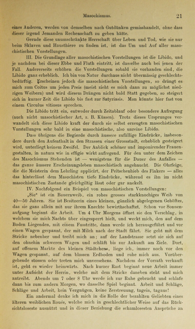 eines Anderen, werden von demselben nach Gutdünken gemisshandelt, ohne dass dieser irgend Jemanden Rechenschaft zu geben hätte. Gerade diese unumschränkte Herrschaft über Leben und Tod, wie sie nur beim Sklaven und Hausthiere zu finden ist, ist das Um und Auf aller maso- chistischen Vorstellungen. III. Die Grundlage aller masochistischen Vorstellungen ist die Libido, und je nachdem bei dieser Ebbe und Fluth eintritt, ist dasselbe auch bei jenen der Fall. Andererseits erhöhen die Vorstellungen sobald sie vorhanden sind, die Libido ganz erheblich. Ich bin von Natur durchaus nicht übermässig geschlechts- bedürftig. Erscheinen jedoch die masochistischen Vorstellungen, so drängt es mich zum Coitus um jeden Preis (meist zieht es mich dann zu möglichst nied- rigen Weibern) und wird diesem Drängen nicht bald Statt gegeben, so steigert sich in kurzer Zeit die Libido bis fast zur Satyriasis. Man könnte hier fast von einem Circulus vitiosus sprechen. Die Libido tritt ein, entweder durch Zeitablauf oder besondere Aufregung (auch nicht masochistischer Art, z. B. Küssen). Trotz dieses Ursprunges ver- wandelt sich diese Libido kraft der durch sie selbst erzeugten masochistischen Vorstellungen sehr bald in eine masochistische, also unreine Libido. Dass übrigens die Begierde durch äussere zufällige Eindrücke, insbeson- dere durch den Aufenthalt in den Strassen einer Grossstadt, erheblich gesteigert wird, unterliegt keinem Zweifel. Der Anblick schöner und imponirender Frauen- gestalten, in natura wie in effigie wirkt aufregend. Für den unter dem Zeichen des Masochismus Stehenden ist — wenigstens für die Dauer des Anfalles — das ganze äussere Erscheinungsleben masochistisch angehaucht. Die Ohrfeige, die die Meisterin dem Lehrling applicirt, der Peitschenhieb des Fiakers — alles das hinterlä.sst dem Masochisten tiefe Eindrücke, während es ihn im nicht masochistischen Zustande gleicbgiltig lässt oder gar anekelt. IV. Nachfolgend ein Beispiel von masochistischen Vorstellungen: „Sie ist ein Bauernweib, ein rohes grosses starkknochiges Weib von 40—50 Jahren. Sie ist Besitzerin eines kleinen, gänzlich abgelegenen Gehöftes, das sie ganz allein mit nur ihrem Knechte bewirthschaftet. Schon vor Sonnen- aufgang beginnt die Arbeit. Um 4 Uhr Morgens öffnet sie den Verschlag, in welchem sie mich Nachts über eingesperrt hielt, und weckt mich, den auf dem Boden Liegenden, mit einem Fusstritte, dann werde ich herausgeführt und vor einen Wagen gespannt, der mit Milch nach der Stadt fährt. Sie geht mit dem Stricke nebenher und treibt mich an; auf der Landstrasse setzt sie sich auf den ohnehin schweren Wagen und schläft bis zur Ankunft am Ziele. Dort, auf offenem Markte des kleinen Städtchens, liege ich, immer noch vor den Wagen gespannt, auf dem blossen Erdboden und ruhe mich aus. Vorüber- gehende stossen oder treten mich unversehens. Nachdem der Vorrath verkauft ist, geht es wieder heimwärts. Nach kurzer Rast beginnt neue Arbeit immer unter Aufsicht der Herrin, welche mit dem Stricke daneben steht und mich antreibt. Abends um 7 oder 8 Uhr werde ich zur Ruhe gebracht und schlafe dann bis zum andern Morgen, wo dasselbe Spiel beginnt. Arbeit und Schläge, Schläge und Arbeit, kein Vergnügen, keine Zerstreuung, tagein, tagaus! Ein andermal denke ich mich in die Rolle der bezahlten Geliebten eines älteren weiblichen Roues, welche mich in geschlechtlicher Weise auf das Rück- sichtsloseste ausnützt und in dieser Beziehung die schamlosesten Ansprüche an