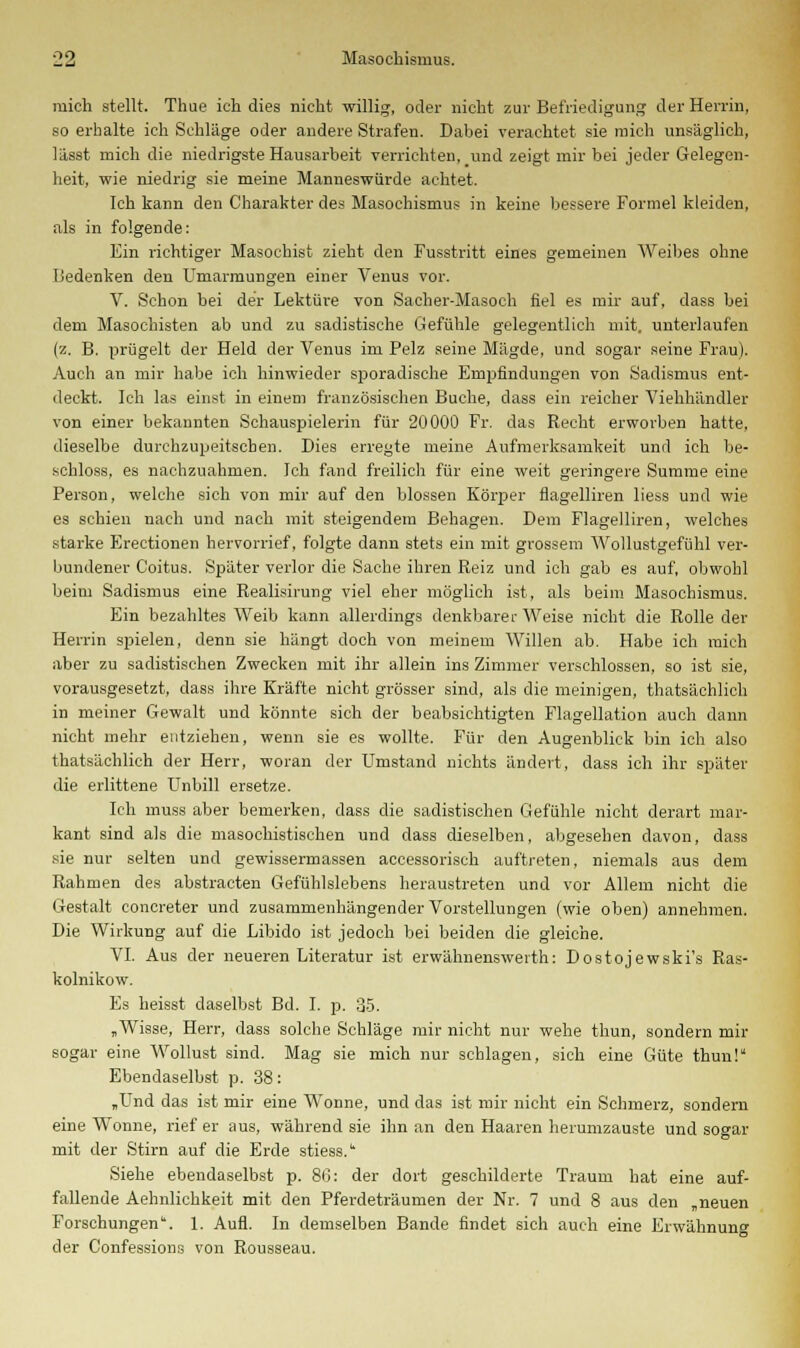 mich stellt. Thue ich dies nicht willig, oder nicht zur Befriedigung der Herrin, so erhalte ich Schläge oder andere Strafen. Dabei verachtet sie mich unsäglich, lässt mich die niedrigste Hausarbeit verrichten, und zeigt mir bei jeder Gelegen- heit, wie niedrig sie meine Manneswürde achtet. Ich kann den Charakter des Masochismus in keine bessere Formel kleiden, als in folgende: Ein richtiger Masochist zieht den Fusstritt eines gemeinen Weibes ohne Bedenken den Umarmungen einer Venus vor. V. Schon bei der Lektiu-e von Sacher-Masoch fiel es mir auf, dass bei dem Masochisten ab und zu sadistische Gefühle gelegentlich mit. unterlaufen (z. B. prügelt der Held der Venus im Pelz seine Mägde, und sogar seine Frau). Auch an mir habe ich hinwieder sporadische Empfindungen von Sadismus ent- deckt. Ich las einst in einem französischen Buche, dass ein reicher Viehhändler von einer bekannten Schauspielerin für 20000 Fr. das Recht erworben hatte, dieselbe durchzupeitschen. Dies erregte meine Aufmerksamkeit und ich be- schloss, es nachzuahmen. Ich fand freilich für eine weit geringere Summe eine Person, welche sich von mir auf den blossen Körper flagelliren liess und wie es schien nach und nach mit steigendem Behagen. Dem Flagelliren, welches starke Erectionen hervorrief, folgte dann stets ein mit grossem Wollustgefühl ver- bundener Coitus. Später verlor die Sache ihren Reiz und ich gab es auf, obwohl beim Sadismus eine Realisirung viel eher möglich ist, als beim Masochismus. Ein bezahltes Weib kann allerdings denkbarer Weise nicht die Rolle der Herrin spielen, denn sie hängt doch von meinem Willen ab. Habe ich mich aber zu sadistischen Zwecken mit ihr allein ins Zimmer verschlossen, so ist sie, vorausgesetzt, dass ihre Kräfte nicht grösser sind, als die meinigen, thatsächlich in meiner Gewalt und könnte sich der beabsichtigten Flagellation auch dann nicht mehr entziehen, wenn sie es wollte. Für den Augenblick bin ich also thatsächlich der Herr, woran der Umstand nichts ändert, dass ich ihr später die erlittene Unbill ersetze. Ich muss aber bemerken, dass die sadistischen Gefühle nicht derart mar- kant sind als die masochistischen und dass dieselben, abgesehen davon, dass sie nur selten und gewissermassen accessorisch auftreten, niemals aus dem Rahmen des abstracten Gefühlslebens heraustreten und vor Allem nicht die Gestalt concreter und zusammenhängender Vorstellungen (wie oben) annehmen. Die Wirkung auf die Libido ist jedoch bei beiden die gleiche. VI. Aus der neueren Literatur ist erwähnenswerth: Dostojewski's Ras- kolnikow. Es heisst daselbst Bd. I. p. 35. „Wisse, Herr, dass solche Schläge mir nicht nur wehe thun, sondern mir sogar eine Wollust sind. Mag sie mich nur schlagen, sich eine Güte thun! Ebendaselbst p. 38: „Und das ist mir eine Wonne, und das ist mir nicht ein Schmerz, sondern eine Wonne, rief er aus, während sie ihn an den Haaren herumzauste und sogar mit der Stirn auf die Erde stiess. Siehe ebendaselbst p. 86: der dort geschilderte Traum hat eine auf- fallende Aehnlichkeit mit den Pferdeträumen der Nr. 7 und 8 aus den „neuen Forschungen. 1. Aufl. In demselben Bande findet sich auch eine Erwähnung der Confessions von Rousseau.