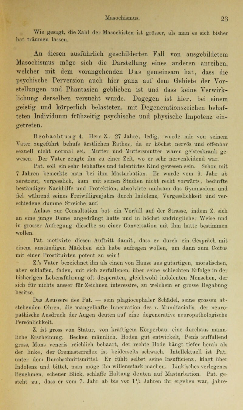 Wie gesagt, die Zahl der Masochisten ist grösser, als man es sich bisher hat träumen lassen. An diesen ausführlich geschilderten Fall von ausgebildetem Masochismus möge sich die Darstellung eines anderen anreihen, welcher mit dem vorangehenden Das gemeinsam hat, dass die psychische Perversion auch hier ganz auf dem Gebiete der Vor- stellungen und Phantasien geblieben ist und dass keine Verwirk- lichung derselben versucht wurde. Dagegen ist hier, bei einem geistig und körperlich belasteten, mit Degenerationszeichen behaf- teten Individuum frühzeitig psychische und physische Impotenz ein- getreten. Beobachtung 4. Herr Z., 27 Jahre, ledig, wurde mir von seinem Vater zugeführt behufs ärztlichen Rathes, da er höchst nervös und offenbar sexuell nicht normal sei. Mutter und Muttersmutter waren geisteskrank ge- wesen. Der Vater zeugte ihn zu einer Zeit, wo er sehr nervenleidend war. Pat. soll ein sehr lebhaftes und talentirtes Kind gewesen sein. Schon mit 7 Jahren bemerkte man bei ihm Masturbation. Er wurde vom 9. Jahr ab zerstreut, vergesslich, kam mit seinen Studien nicht recht vorwärts, bedurfte beständiger Nachhilfe und Protektion, absolvirte mühsam das Gymnasium und fiel während seines Freiwilligenjahrs durch Indolenz, Vergesslichkeit und ver- schiedene dumme Streiche auf. Anlass zur Consultation bot ein Vorfall auf der Strasse, indem Z. sich an eine junge Dame angedrängt hatte und in höchst zudringlicher Weise und in grosser Aufregung dieselbe zu einer Conversatiou mit ihm hatte bestimmen wollen. Pat. motivirte diesen Auftritt damit, dass er durch ein Gespräch mit einem anständigen Mädchen sich habe aufregen wollen, um dann zum Coitus mit einer Prostituirten potent zu sein! Z.'s Vater bezeichnet ihn als einen von Hause aus gutartigen, moralischen, aber schlaffen, faden, mit sich zerfallenen, über seine schlechten Erfolge in der bisherigen Lebensführung oft desperaten, gleichwohl indolenten Menschen, der sich für nichts ausser für Zeichnen interessire, zu welchem er grosse Begabung besitze. Das Aeussere des Pat. — sein plagiocephaler Schädel, seine grossen ab- stehenden Ohren, die mangelhafte Innervation des i. Mundfacialis, der neuro- pathische Ausdruck der Augen deuten auf eine degenerative neuropathologische Persönlichkeit. Z. ist gross von Statur, von kräftigem Körperbau, eine durchaus männ- liche Erscheinung. Becken männlich, Hoden gut entwickelt, Penis auffallend gross, Mons veneris reichlich behaart, der rechte Hode hängt tiefer herab als der linke, der Cremasterretlex ist beiderseits schwach. Intellektuell ist Pat. unter dem Durchschnittsmittel. Er fühlt selbst seine Insufficienz, klagt über Indolenz und bittet, man möge ihn willensstark machen. Linkisches verlegenes Benehmen, scheuer Blick, schlaffe Haltung deuten auf Masturbation. Pat. ge- steht zu, dass er vom 7. Jahr ab bis vor l'/a Jahren ihr ergeben war, jähre-