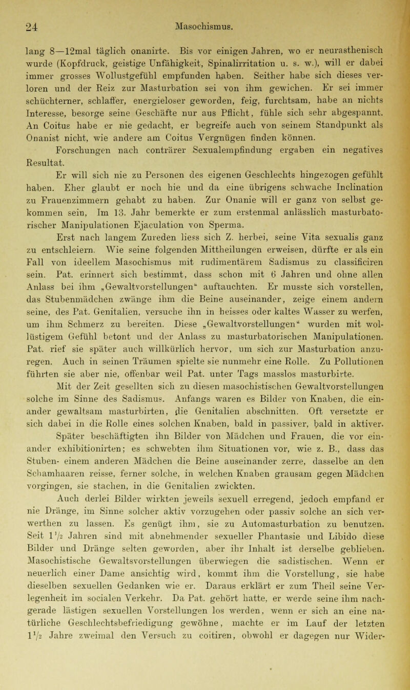 lang 8—12mal täglich onanirte. Bis vor einigen Jahren, wo er neurastheniseh wurde (Kopfdruck, geistige Unfähigkeit, Spinalirritation u. s. w.), will er dabei immer grosses Wollustgefühl empfunden haben. Seither habe sich dieses ver- loren und der Reiz zur Masturbation sei von ihm gewichen. Er sei immer schüchterner, schlaffer, energieloser geworden, feig, furchtsam, habe an nichts Interesse, besorge seine Geschäfte nur aus Pflicht, fühle sich sehr abgespannt. An Coitus habe er nie gedacht, er begreife auch von seinem Standpunkt als Onanist nicht, wie andere am Coitus Vergnügen finden können. Forschungen nach conträrer Sexualempfindung ergaben ein negatives Resultat. Er will sich nie zu Personen des eigenen Geschlechts hingezogen gefühlt haben. Eher glaubt er noch hie und da eine übrigens schwache Inclination zu Frauenzimmern gehabt zu haben. Zur Onanie will er ganz von selbst ge- kommen sein, Im 13. Jahr bemerkte er zum erstenmal anlässlich masturbato- rischer Manipulationen Ejaculation von Sperma. Erst nach langem Zureden liess sich Z. herbei, seine Vita sexualis ganz zu entschleiern. Wie seine folgenden Mittheilungen erweisen, dürfte er als ein Fall von ideellem Masochismus mit rudimentärem Sadismus zu classifieiren sein. Pat. erinnert sich bestimmt, dass schon mit b' Jahren und ohne allen Anlass bei ihm „Gewaltvorstellungen auftauchten. Er musste sich vorstellen, das Stubenmädchen zwänge ihm die Beine auseinander, zeige einem andern seine, des Pat. Genitalien, versuche ihn in heisses oder kaltes Wasser zu werfen, um ihm Schmerz zu bereiten. Diese „ Gewaltvorstellungen wurden mit wol- lüstigem Gefühl betont und der Anlass zu masturbatorischen Manipulationen. Pat. rief sie später auch willkürlich hervor, um sich zur Masturbation anzu- regen. Auch in seinen Träumen spielte sie nunmehr eine Rolle. Zu Pollutionen führten sie aber nie, offenbar weil Pat. unter Tags masslos masturbirte. Mit der Zeit gesellten sich zu diesen masochistischen Gewaltvorstellungen solche im Sinne des Sadismus. Anfangs waren es Bilder von Knaben, die ein- ander gewaltsam masturbirten, die Genitalien abschnitten. Oft versetzte er sich dabei in die Rolle eines solchen Knaben, bald in passiver, bald in aktiver. Später beschäftigten ihn Bilder von Mädchen und Frauen, die vor ein- ander exhibitionirten; es schwebten ihm Situationen vor, wie z. B., dass das Stuben- einem anderen Mädchen die Beine auseinander zerre, dasselbe an den Schamhaaren reisse, ferner solche, in welchen Knaben grausam gegen Mädchen vorgingen, sie stachen, in die Genitalien zwickten. Auch derlei Bilder wirkten jeweils sexuell erregend, jedoch empfand er nie Dränge, im Sinne solcher aktiv vorzugehen oder passiv solche an sich ver- werthen zu lassen. Es genügt ihm, sie zu Automasturbation zu benutzen. Seit 1 '/^ Jahren sind mit abnehmender sexueller Phantasie und Libido diese Bilder und Dränge selten geworden, aber ihr Inhalt ist derselbe geblieben. Masochistische Gewaltsvorstellungen überwiegen die sadistischen. Wenn er neuerlich einer Dame ansichtig wird, kommt ihm die Vorstellung, sie habe dieselben sexuellen Gedanken wie er. Daraus erklärt er zum Theil seine Ver- legenheit im socialen Verkehr. Da Pat. gehört hatte, er werde seine ihm nach- gerade lästigen sexuellen Vorstellungen los werden, wenn er sich an eine na- türliche Geschlechtsbefriedigung gewöhne, machte er im Lauf der letzten V/2 Jahre zweimal den Versuch zu coitiren, obwohl er dagegen nur Wider-