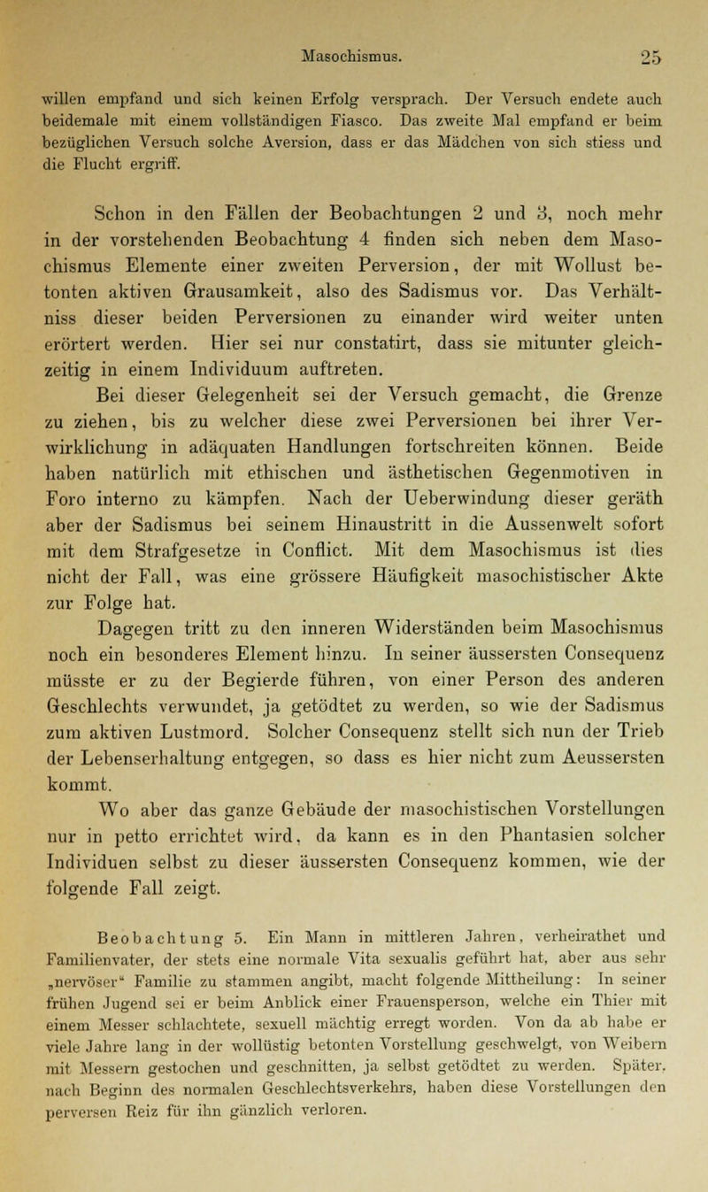willen empfand und sich keinen Erfolg versprach. Der Versuch endete auch beidemale mit einem vollständigen Fiasco. Das zweite Mal empfand er beim bezüglichen Versuch solche Aversion, dass er das Mädchen von sich stiess und die Flucht ergriff. Schon in den Fällen der Beobachtungen 2 und 3, noch mehr in der vorstehenden Beobachtung 4 finden sich neben dem Maso- chismus Elemente einer zweiten Perversion, der mit Wollust be- tonten aktiven Grausamkeit, also des Sadismus vor. Das Verhält- niss dieser beiden Perversionen zu einander wird weiter unten erörtert werden. Hier sei nur constatirt, dass sie mitunter gleich- zeitig in einem Individuum auftreten. Bei dieser Gelegenheit sei der Versuch gemacht, die Grenze zu ziehen, bis zu welcher diese zwei Perversionen bei ihrer Ver- wirklichung in adäquaten Handlungen fortschreiten können. Beide haben natürlich mit ethischen und ästhetischen Gegenmotiven in Foro interno zu kämpfen. Nach der Ueberwindung dieser geräth aber der Sadismus bei seinem Hinaustritt in die Aussenwelt sofort mit dem Strafgesetze in Conflict. Mit dem Masochismus ist dies nicht der Fall, was eine grössere Häufigkeit masochistischer Akte zur Folge hat. Dagegeii tritt zu den inneren Widerständen beim Masochismus noch ein besonderes Element hinzu. In seiner äussersten Consequenz müsste er zu der Begierde führen, von einer Person des anderen Geschlechts verwundet, ja getödtet zu werden, so wie der Sadismus zum aktiven Lustmord. Solcher Consequenz stellt sich nun der Trieb der Lebenserhaltung entgegen, so dass es hier nicht zum Aeussersten kommt. Wo aber das ganze Gebäude der masochistischen Vorstellungen nur in petto errichtet wird, da kann es in den Phantasien solcher Individuen selbst zu dieser äussersten Consequenz kommen, wie der folgende Fall zeigt. Beobachtung 5. Ein Mann in mittleren Jahren, verheirathet und Familienvater, der stets eine normale Vita sexualis geführt hat, aber aus sehr „nervöser Familie zu stammen angibt, macht folgende Mittheilung: In seiner frühen Jugend sei er beim Anblick einer Frauensperson, welche ein Thier mit einem Messer schlachtete, sexuell mächtig erregt worden. Von da ab habe er viele Jahre lang in der wollüstig betonten Vorstellung geschwelgt, von Weibern mit Messern gestochen und geschnitten, ja selbst getödtet zu werden. Später, nach Beginn des normalen Geschlechtsverkehrs, haben diese Vorstellungen den perversen Reiz für ihn gänzlich verloren.
