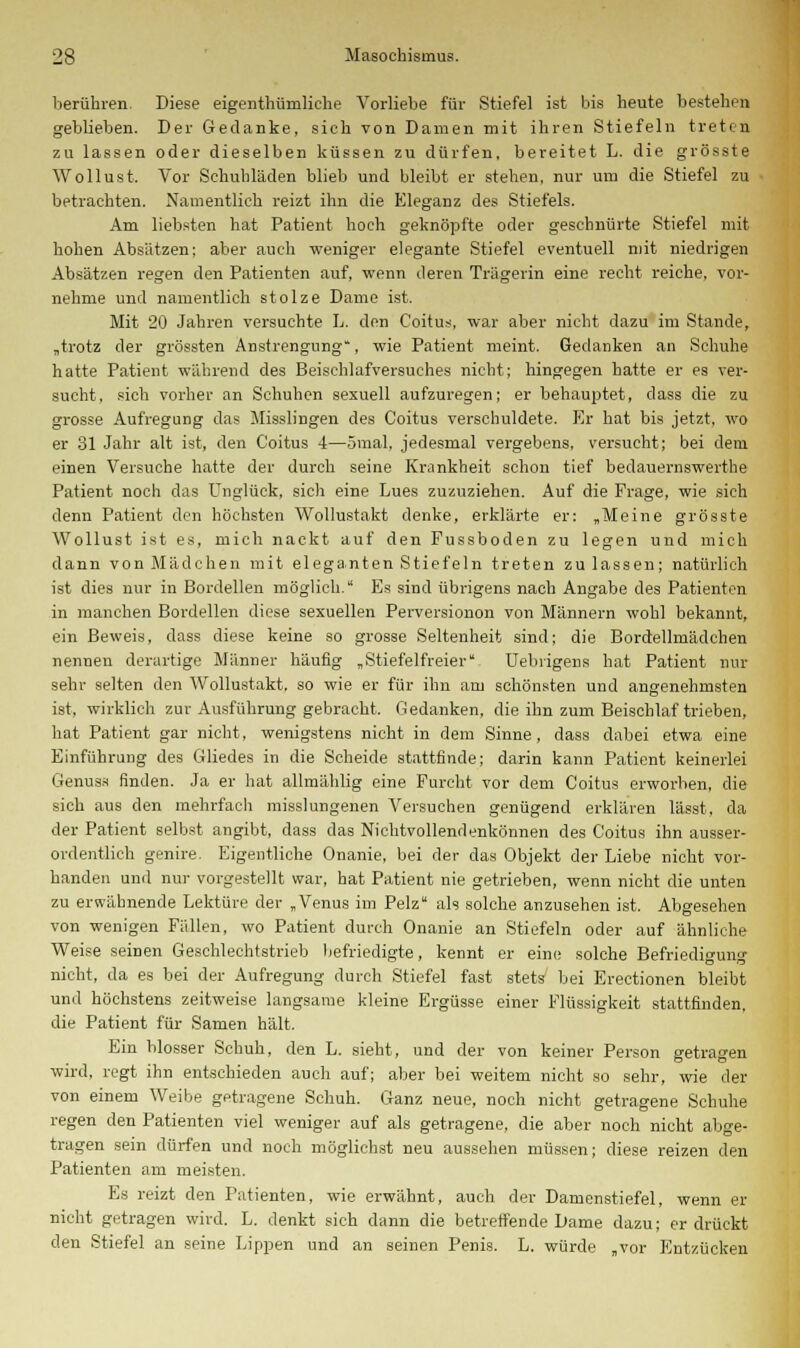 berühren. Diese eigentümliche Vorliebe für Stiefel ist bis heute bestehen geblieben. Der Gedanke, sich von Damen mit ihren Stiefeln treten zu lassen oder dieselben küssen zu dürfen, bereitet L. die grösste Wollust. Vor Schuhläden blieb und bleibt er stehen, nur um die Stiefel zu betrachten. Namentlich reizt ihn die Eleganz des Stiefels. Am liebsten hat Patient hoch geknöpfte oder geschnürte Stiefel mit hohen Absätzen; aber auch weniger elegante Stiefel eventuell mit niedrigen Absätzen regen den Patienten auf, wenn deren Trägerin eine recht reiche, vor- nehme und namentlich stolze Dame ist. Mit 20 Jahren versuchte L. den Coitus, war aber nicht dazu im Stande, „trotz der grössten Anstrengung, wie Patient meint. Gedanken an Schuhe hatte Patient während des Beischlafversuches nicht; hingegen hatte er es ver- sucht, sich vorher an Schuhen sexuell aufzuregen; er behauptet, dass die zu grosse Aufregung das Misslingen des Coitus verschuldete. Er hat bis jetzt, wo er 31 Jahr alt ist, den Coitus 4—ömal, jedesmal vergebens, versucht; bei dem einen Versuche hatte der durch seine Krankheit schon tief bedauernswerthe Patient noch das Unglück, sich eine Lues zuzuziehen. Auf die Frage, wie sich denn Patient den höchsten Wollustakt denke, erklärte er: „Meine grösste Wollust ist es, mich nackt auf den Fussboden zu legen und mich dann von Mädchen mit eleganten Stiefeln treten zulassen; natürlich ist dies nur in Bordellen möglich. Es sind übrigens nach Angabe des Patienten in manchen Bordellen diese sexuellen Perversionon von Männern wohl bekannt, ein Beweis, dass diese keine so grosse Seltenheit sind; die Bordellmädchen nennen derartige Männer häufig „Stiefelfreier Uebrigens hat Patient nur sehr selten den Wollustakt, so wie er für ihn am schönsten und angenehmsten ist, wirklich zur Ausführung gebracht. Gedanken, die ihn zum Beischlaf trieben, hat Patient gar nicht, wenigstens nicht in dem Sinne, dass dabei etwa eine Einführung des Gliedes in die Scheide stattfinde; darin kann Patient keinerlei Genuss finden. Ja er hat allmählig eine Furcht vor dem Coitus erworben, die sich aus den mehrfach misslungenen Versuchen genügend erklären lässt, da der Patient selbst angibt, dass das Nichtvollendenkönnen des Coitus ihn ausser- ordentlich genire. Eigentliche Onanie, bei der das Objekt der Liebe nicht vor- handen und nur vorgestellt war, hat Patient nie getrieben, wenn nicht die unten zu erwähnende Lektüre der „Venus im Pelz als solche anzusehen ist. Abgesehen von wenigen Fällen, wo Patient durch Onanie an Stiefeln oder auf ähnliche Weise seinen Geschlechtstrieb befriedigte, kennt er eine solche Befriedigung nicht, da es bei der Aufregung durch Stiefel fast stets bei Erectionen bleibt und höchstens zeitweise langsame kleine Ergüsse einer Flüssigkeit stattfinden, die Patient für Samen hält. Ein blosser Schuh, den L. sieht, und der von keiner Person getragen wird, regt ihn entschieden auch auf; aber bei weitem nicht so sehr, wie der von einem Weibe getragene Schuh. Ganz neue, noch nicht getragene Schuhe regen den Patienten viel weniger auf als getragene, die aber noch nicht abge- tragen sein dürfen und noch möglichst neu aussehen müssen; diese reizen den Patienten am meisten. Es reizt den Patienten, wie erwähnt, auch der Damenstiefel, wenn er nicht getragen wird. L. denkt sich dann die betreffende Dame dazu; erdrückt den Stiefel an seine Lippen und an seinen Penis. L. würde „vor Entzücken