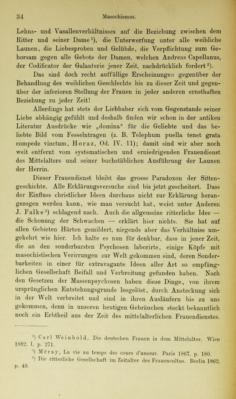 Lehns- und Vasallenverhältnisses auf die Beziehung zwischen dem Ritter und seiner Dame*), die Unterwerfung unter alle weibliche Launen, die Liebesproben und Gelübde, die Verpflichtung zum Ge- horsam gegen alle Gebote der Damen, welchen Andreas Capellanus, der Codificator der Galanterie jener Zeit, nachdrücklich fordert2). Das sind doch recht auffällige Erscheinungen gegenüber der Behandlung des weiblichen Geschlechts bis zu dieser Zeit und gegen- über der inferioren Stellung der Frauen in jeder anderen ernsthaften Beziehung zu jeder Zeit! Allerdings hat stets der Liebhaber sich vom Gegenstande seiner Liebe abhängig gefühlt und deshalb finden wir schon in der antiken Literatur Ausdrücke wie „domina für die Geliebte und das be- liebte Bild vom Fesselntragen (z. B. Telephum puella tenet grata compede vinctum, Horaz, Od. IV. 11); damit sind wir aber noch weit entfernt vom systematischen und erniedrigenden Frauendienst des Mittelalters und seiner buchstäblichen Ausführung der Launen der Herrin. Dieser Frauendienst bleibt das grosse Paradoxon der Sitten- geschichte. Alle Erklärungsversuche sind bis jetzt gescheitert. Dass der Einfluss christlicher Ideen durchaus nicht zur Erklärung heran- gezogen werden kann, wie man versucht hat, weist unter Anderen J. Falke3) schlagend nach. Auch die allgemeine ritterliche Idee — die Schonung der Schwachen — erklärt hier nichts. Sie hat auf allen Gebieten Härten gemildert, nirgends aber das Verhältniss um- gekehrt wie hier. Ich halte es nun für denkbar, dass in jener Zeit, die an den sonderbarsten Psychosen laborirte, einige Köpfe mit masochistischen Verirrungen zur Welt gekommen sind, deren Sonder- barkeiten in einer für extravagante Ideen aller Art so empfäng- lichen Gesellschaft Beifall und Verbreitung gefunden haben. Nach den Gesetzen der Massenpsychosen haben diese Dinge, von ihrem ursprünglichen Entstehungsgrunde losgelöst, durch Ansteckung sich in der Welt verbreitet und sind in ihren Ausläufern bis zu uns gekommen, denn in unseren heutigen Gebräuchen steckt bekanntlich noch ein Erbtheil aus der Zeit des mittelalterlichen Frauendienstes. ') Carl Weinhold. Die deutschen Frauen in dem Mittelalter Wien 1882. I, p. 271. J) Meray, La vie au temps des cours d'amour. Paris 1867. p. 180. 3) Die ritterliche Gesellschaft im Zeitalter des Frauencultus. Berlin 1862, p. 49.