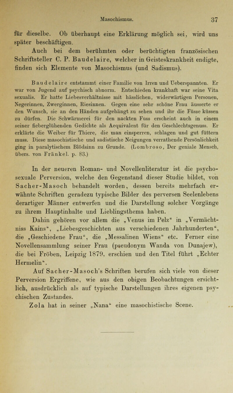 für dieselbe. Ob überhaupt eine Erklärung möglich sei, wird uns später beschäftigen. Auch bei dem berühmten oder berüchtigten französischen Schriftsteller C. P. Baudelaire, welcher in Geisteskrankheit endigte, finden sich Elemente von Masochismus (und Sadismus). Baudelaire entstammt einer Familie von Irren und Ueberspannten. Er war von Jugend auf psychisch abnorm. Entschieden krankhaft war seine Vita sexualis. Er hatte Liebesverhältnisse mit hässlichen, widerwärtigen Personen, Negerinnen, Zwerginnen, Riesinnen. Gegen eine sehr schöne Frau äusserte er den Wunsch, sie an den Händen aufgehängt zu sehen und ihr die Füsse küssen zu dürfen. Die Schwärmerei für den nackten Fuss erscheint auch in einem seiner fieberglühenden Gedichte als Aequivalent für den Geschlechtsgenuss. Er erklärte die Weiber für Thiere, die man einsperren, schlagen und gut füttern muss. Diese masochistische und sadistische Neigungen verrathende Persönlichkeit ging in paralytischem Blödsinn zu Grunde. (Lombroso, Der geniale Mensch, übers, von Fränkel. p. 83.) In der neueren Roman- und Novellenliteratur ist die psycho- sexuale Perversion, welche den Gegenstand dieser Studie bildet, von Sacher-Masoch behandelt worden, dessen bereits mehrfach er- wähnte Schriften geradezu typische Bilder des perversen Seelenlebens derartiger Männer entwerfen und die Darstellung solcher Vorgänge zu ihrem Hauptinhalte und Lieblingsthema haben. Dahin gehören vor allem die „Venus im Pelz in „Vermächt- niss Kains, „Liebesgeschichten aus verschiedenen Jahrhunderten, die „Geschiedene Frau, die „Messalinen Wiens etc. Ferner eine Novellensammlung seiner Frau (pseudonym Wanda von Dunajew), die bei Fröben, Leipzig 1879, erschien und den Titel führt „Echter Hermelin. Auf Sacher-Masoch's Schriften berufen sich viele von dieser Perversion Ergriffene, wie aus den obigen Beobachtungen ersicht- lich, ausdrücklich als auf typische Darstellungen ihres eigenen psy- chischen Zustandes. Zola hat in seiner „Nana eine masochistische Scene.