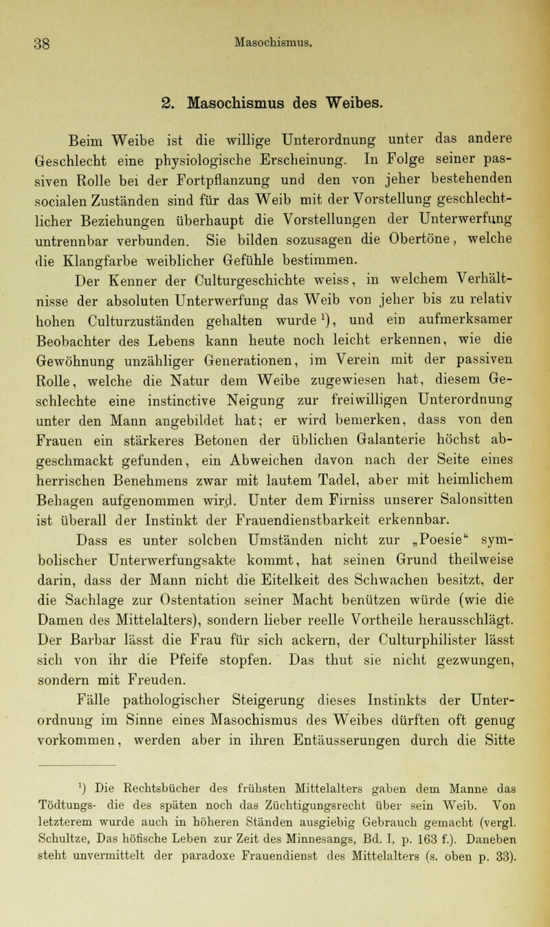 2. Masochismus des Weibes. Beim Weibe ist die willige Unterordnung unter das andere Geschlecht eine physiologische Erscheinung. In Folge seiner pas- siven Rolle bei der Fortpflanzung und den von jeher bestehenden socialen Zuständen sind für das Weib mit der Vorstellung geschlecht- licher Beziehungen überhaupt die Vorstellungen der Unterwerfung untrennbar verbunden. Sie bilden sozusagen die Obertöne, welche die Klangfarbe weiblicher Gefühle bestimmen. Der Kenner der Culturgeschichte weiss, in welchem Verhält- nisse der absoluten Unterwerfung das Weib von jeher bis zu relativ hohen Culturzuständen gehalten wurdex), und ein aufmerksamer Beobachter des Lebens kann heute noch leicht erkennen, wie die Gewöhnung unzähliger Generationen, im Verein mit der passiven Rolle, welche die Natur dem Weibe zugewiesen hat, diesem Ge- schlechte eine instinctive Neigung zur freiwilligen Unterordnung unter den Mann angebildet hat; er wird bemerken, dass von den Frauen ein stärkeres Betonen der üblichen Galanterie höchst ab- geschmackt gefunden, ein Abweichen davon nach der Seite eines herrischen Benehmens zwar mit lautem Tadel, aber mit heimlichem Behagen aufgenommen wird. Unter dem Firniss unserer Salonsitten ist überall der Instinkt der Frauendienstbarkeit erkennbar. Dass es unter solchen Umständen nicht zur „Poesie sym- bolischer Unterwerfungsakte kommt, hat seinen Grund theilweise darin, dass der Mann nicht die Eitelkeit des Schwachen besitzt, der die Sachlage zur Ostentation seiner Macht benützen würde (wie die Damen des Mittelalters), sondern lieber reelle Vortheile herausschlägt. Der Barbar lässt die Frau für sich ackern, der Culturphilister lässt sich von ihr die Pfeife stopfen. Das thut sie nicht gezwungen, sondern mit Freuden. Fälle pathologischer Steigerung dieses Instinkts der Unter- ordnung im Sinne eines Masochismus des Weibes dürften oft genug vorkommen, werden aber in ihren Entäusserungen durch die Sitte ') Die Rechtsbücher des frühsten Mittelalters gaben dem Manne das Tödtungs- die des späten noch das Züchtigungsrecht über sein Weib. Von letzterem wurde auch in höheren Ständen ausgiebig Gebrauch gemacht (vergl. Schultze, Das höfische Leben zur Zeit des Minnesangs, Bd. I, p. 163 f.). Daneben steht unvermittelt der paradoxe Frauendienst des Mittelalters (s. oben p. 33).