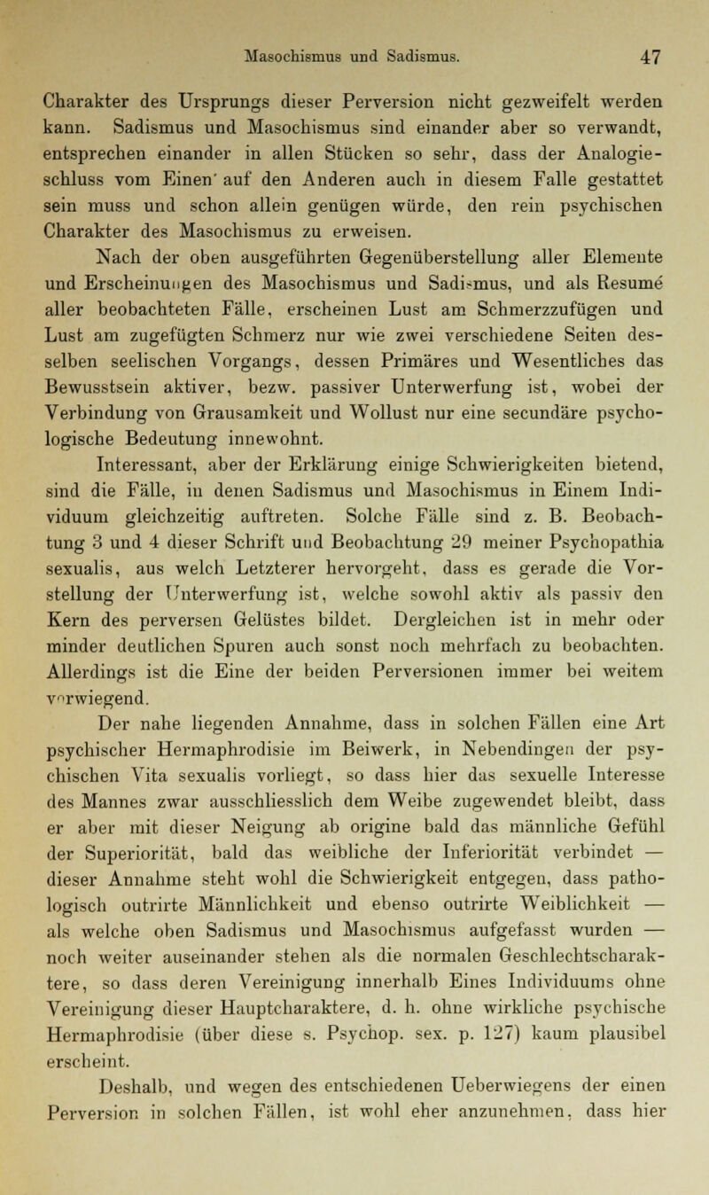 Charakter des Ursprungs dieser Perversion nicht gezweifelt werden kann. Sadismus und Masoehismus sind einander aber so verwandt, entsprechen einander in allen Stücken so sehr, dass der Analogie - schluss vom Einen' auf den Anderen auch in diesem Falle gestattet sein muss und schon allein genügen würde, den rein psychischen Charakter des Masochismus zu erweisen. Nach der oben ausgeführten Gegenüberstellung aller Elemente und Erscheinungen des Masochismus und Sadismus, und als Resume aller beobachteten Fälle, erscheinen Lust am Schmerzzufügen und Lust am zugefügten Schmerz nur wie zwei verschiedene Seiten des- selben seelischen Vorgangs, dessen Primäres und Wesentliches das Bewusstsein aktiver, bezw. passiver Unterwerfung ist, wobei der Verbindung von Grausamkeit und Wollust nur eine secundäre psycho- logische Bedeutung innewohnt. Interessant, aber der Erklärung einige Schwierigkeiten bietend, sind die Fälle, in denen Sadismus und Masochismus in Einem Indi- viduum gleichzeitig auftreten. Solche Fälle sind z. B. Beobach- tung 3 und 4 dieser Schrift und Beobachtung 29 meiner Psychopathia sexualis, aus welch Letzterer hervorgeht, dass es gerade die Vor- stellung der Unterwerfung ist, welche sowohl aktiv als passiv den Kern des perversen Gelüstes bildet. Dergleichen ist in mehr oder minder deutlichen Spuren auch sonst noch mehrfach zu beobachten. Allerdings ist die Eine der beiden Perversionen immer bei weitem verwiegend. Der nahe liegenden Annahme, dass in solchen Fällen eine Art psychischer Hermaphrodisie im Beiwerk, in Nebendingen der psy- chischen Vita sexualis vorliegt, so dass hier das sexuelle Interesse des Mannes zwar ausschliesslich dem Weibe zugewendet bleibt, dass er aber mit dieser Neigung ab origine bald das männliche Gefühl der Superiorität, bald das weibliche der Inferiorität verbindet — dieser Annahme steht wohl die Schwierigkeit entgegen, dass patho- logisch outrirte Männlichkeit und ebenso outrirte Weiblichkeit — als welche oben Sadismus und Masochismus aufgefasst wurden — noch weiter auseinander stehen als die normalen Geschlechtscharak- tere, so dass deren Vereinigung innerhalb Eines Individuums ohne Vereinigung dieser Hauptcharaktere, d. h. ohne wirkliche psychische Hermaphrodisie (über diese s. Psychop. sex. p. 127) kaum plausibel erscheint. Deshalb, und wegen des entschiedenen Ueberwiegens der einen Perversion in solchen Fällen, ist wohl eher anzunehmen, dass hier