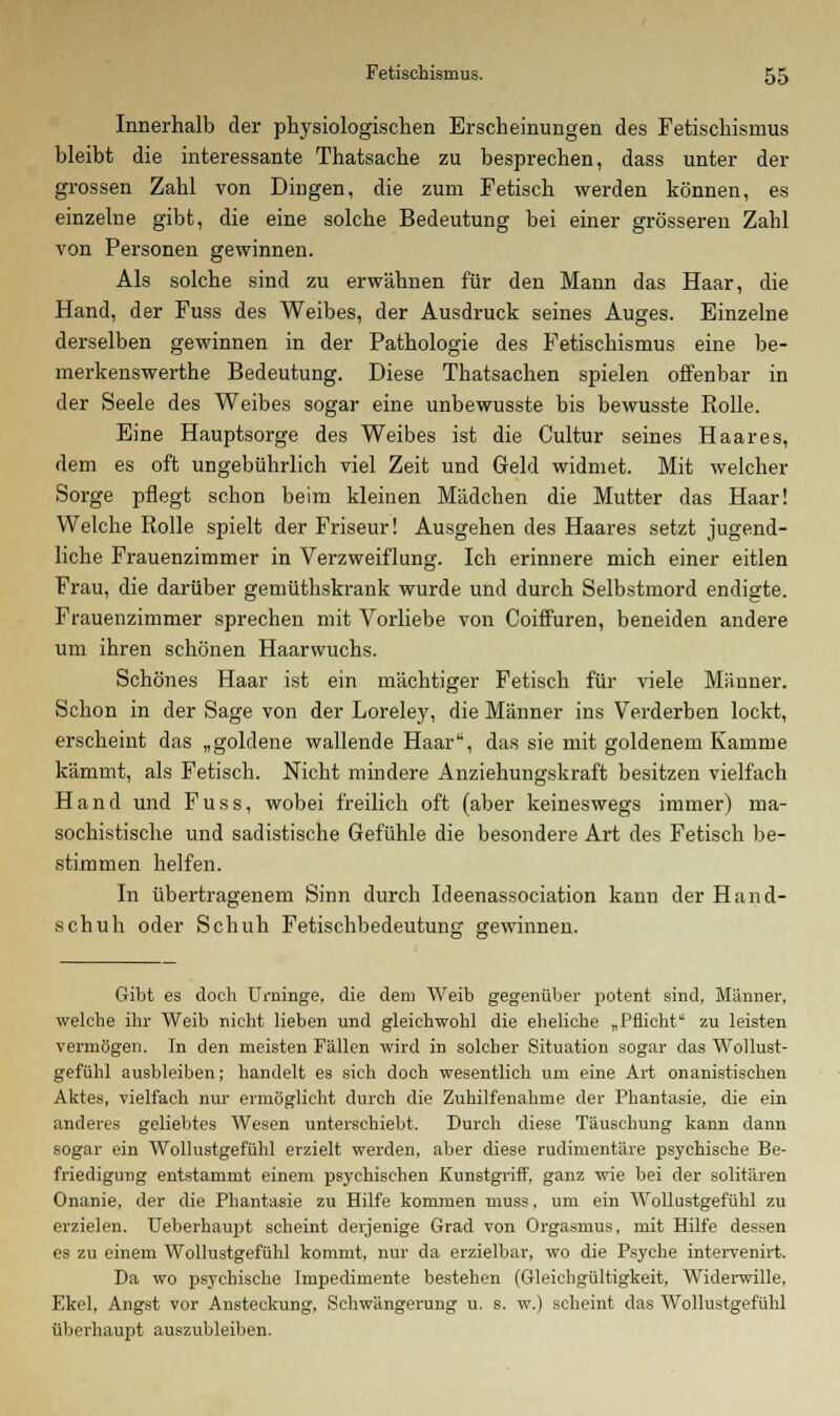 Innerhalb der physiologischen Erscheinungen des Fetischismus bleibt die interessante Thatsache zu besprechen, dass unter der grossen Zahl von Dingen, die zum Fetisch werden können, es einzelne gibt, die eine solche Bedeutung bei einer grösseren Zahl von Personen gewinnen. Als solche sind zu erwähnen für den Mann das Haar, die Hand, der Fuss des Weibes, der Ausdruck seines Auges. Einzelne derselben gewinnen in der Pathologie des Fetischismus eine be- merkenswerthe Bedeutung. Diese Thatsachen spielen offenbar in der Seele des Weibes sogar eine unbewusste bis bewusste Rolle. Eine Hauptsorge des Weibes ist die Cultur seines Haares, dem es oft ungebührlich viel Zeit und Geld widmet. Mit welcher Sorge pflegt schon beim kleinen Mädchen die Mutter das Haar! Welche Rolle spielt der Friseur! Ausgehen des Haares setzt jugend- liche Frauenzimmer in Verzweiflung. Ich erinnere mich einer eitlen Frau, die darüber gemüthskrank wurde und durch Selbstmord endigte. Frauenzimmer sprechen mit Vorliebe von Coiffuren, beneiden andere um ihren schönen Haarwuchs. Schönes Haar ist ein mächtiger Fetisch für viele Männer. Schon in der Sage von der Loreley, die Männer ins Verderben lockt, erscheint das „goldene wallende Haar, das sie mit goldenem Kamme kämmt, als Fetisch. Nicht mindere Anziehungskraft besitzen vielfach Hand und Fuss, wobei freilich oft (aber keineswegs immer) ma- sochistische und sadistische Gefühle die besondere Art des Fetisch be- stimmen helfen. In übertragenem Sinn durch Ideenassociation kann der Hand- schuh oder Schuh Fetischbedeutung gewinnen. Gibt es doch Urninge, die dein Weib gegenüber potent sind, Männer, welche ihr Weib nicht lieben und gleichwohl die eheliche „Pflicht zu leisten vermögen. In den meisten Fällen wird in solcher Situation sogar das Wollust- gefühl ausbleiben; handelt es sich doch wesentlich um eine Art onanistischen Aktes, vielfach nur ermöglicht durch die Zuhilfenahme der Phantasie, die ein anderes geliebtes Wesen unterschiebt. Durch diese Täuschung kann dann sogar ein Wollustgefühl erzielt werden, aber diese rudimentäre psychische Be- friedigung entstammt einem psychischen Kunstgriff, ganz wie bei der solitären Onanie, der die Phantasie zu Hilfe kommen muss, um ein Wollustgefühl zu erzielen. Ueberhaupt scheint derjenige Grad von Orgasmus, mit Hilfe dessen es zu einem Wollustgefühl kommt, nur da erzielbar, wo die Psyche intervenirt. Da wo psychische Impedimente bestehen (Gleichgültigkeit, Widerwille, Ekel, Angst vor Ansteckung, Schwängerung u. s. w.) scheint das Wollustgefühl überhaupt auszubleiben.