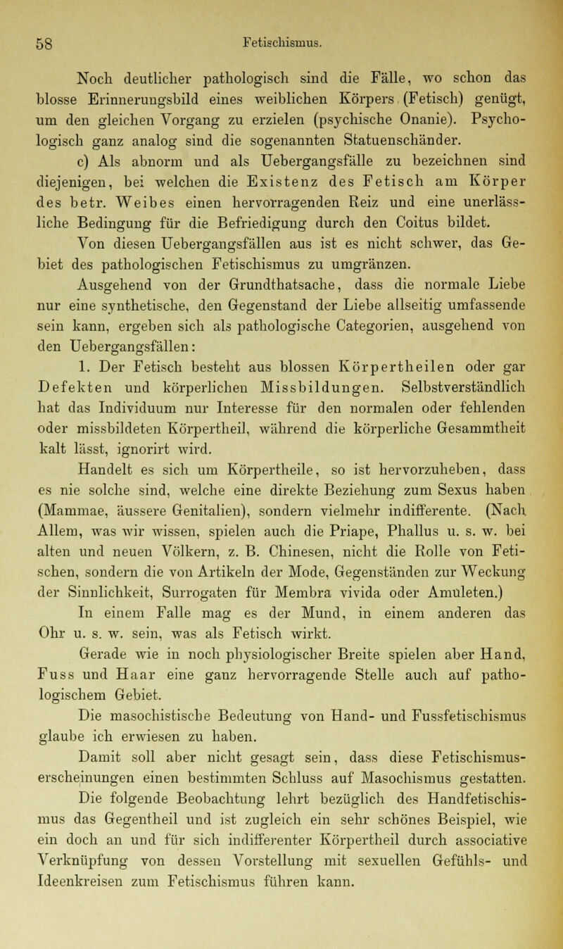 Noch deutlicher pathologisch sind die Fälle, wo schon das blosse Erinnerungsbild eines weiblichen Körpers (Fetisch) genügt, um den gleichen Vorgang zu erzielen (psychische Onanie). Psycho- logisch ganz analog sind die sogenannten Statuenschänder. c) Als abnorm und als Uebergangsfälle zu bezeichnen sind diejenigen, bei welchen die Existenz des Fetisch am Körper des betr. Weibes einen hervorragenden Reiz und eine unerläss- liche Bedingung für die Befriedigung durch den Coitus bildet. Von diesen Uebergangsfällen aus ist es nicht schwer, das Ge- biet des pathologischen Fetischismus zu umgränzen. Ausgehend von der Grundthatsache, dass die normale Liebe nur eine synthetische, den Gegenstand der Liebe allseitig umfassende sein kann, ergeben sich als pathologische Categorien, ausgehend von den Uebergangsfällen: 1. Der Fetisch besteht aus blossen Körpertheilen oder gar Defekten und körperlichen Missbildungen. Selbstverständlich hat das Individuum nur Interesse für den normalen oder fehlenden oder missbildeten Körpertheil, während die körperliche Gesammtheit kalt lässt, ignorirt wird. Handelt es sich um Körpertheile, so ist hervorzuheben, dass es nie solche sind, welche eine direkte Beziehung zum Sexus haben (Mammae, äussere Genitalien), sondern vielmehr indifferente. (Nach Allem, was wir wissen, spielen auch die Priape, Phallus u. s. w. bei alten und neuen Völkern, z. B. Chinesen, nicht die Rolle von Feti- schen, sondern die von Artikeln der Mode, Gegenständen zur Weckung der Sinnlichkeit, Surrogaten für Membra vivida oder Anmieten.) In einem Falle mag es der Mund, in einem anderen das Ohr u. s. w. sein, was als Fetisch wirkt. Gerade wie in noch physiologischer Breite spielen aber Hand, Fuss und Haar eine ganz hervorragende Stelle auch auf patho- logischem Gebiet. Die masochistische Bedeutung von Hand- und Fussfetischismus glaube ich erwiesen zu haben. Damit soll aber nicht gesagt sein, dass diese Fetischismus- erscheinungen einen bestimmten Schluss auf Masochismus gestatten. Die folgende Beobachtung lehrt bezüglich des Handfetischis- mus das Gegentheil und ist zugleich ein sehr schönes Beispiel, wie ein doch an und für sich indifferenter Körpertheil durch associative Verknüpfung von dessen Vorstellung mit sexuellen Gefühls- und Ideenkreisen zum Fetischismus führen kann.