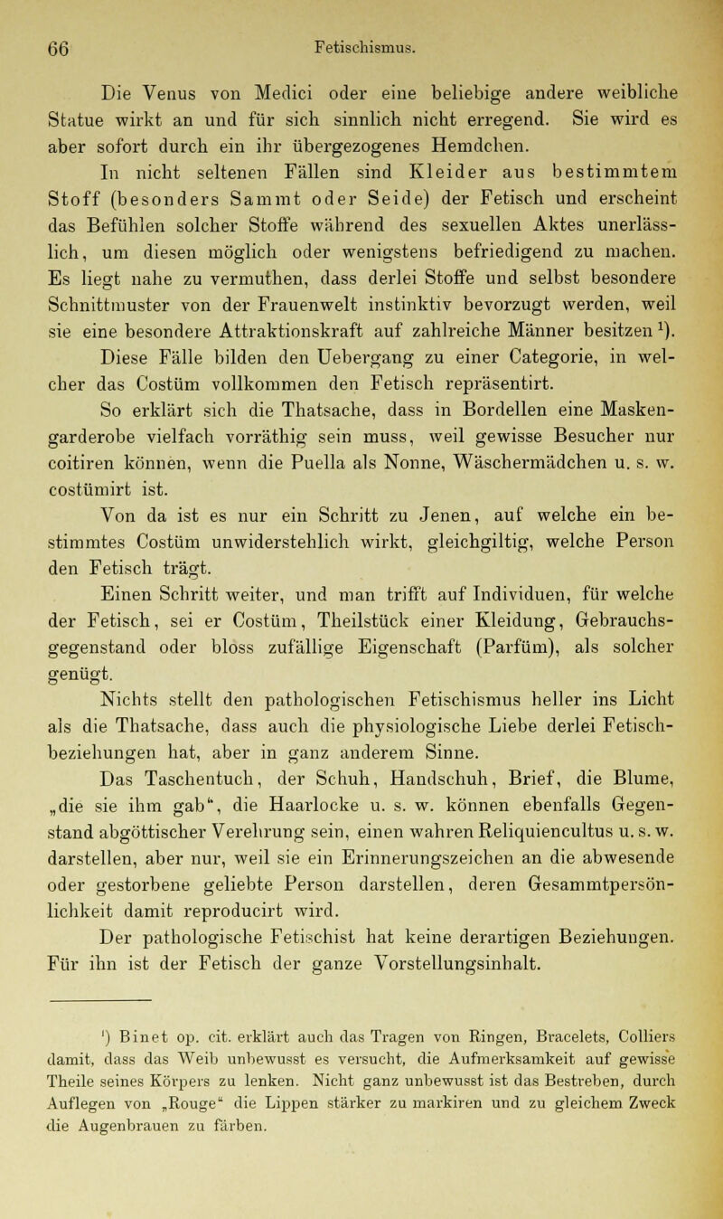 Die Venus von Medici oder eine beliebige andere weibliche Statue wirkt an und für sich sinnlich nicht erregend. Sie wird es aber sofort durch ein ihr übergezogenes Hemdchen. In nicht seltenen Fällen sind Kleider aus bestimmtem Stoff (besonders Sammt oder Seide) der Fetisch und erscheint das Befühlen solcher Stoffe während des sexuellen Aktes unerläss- lich, um diesen möglich oder wenigstens befriedigend zu machen. Es liest nahe zu vermuthen, dass derlei Stoffe und selbst besondere Schnittmuster von der Frauenwelt instinktiv bevorzugt werden, weil sie eine besondere Attraktionskraft auf zahlreiche Männer besitzen 1). Diese Fälle bilden den Uebergang zu einer Categorie, in wel- cher das Costüm vollkommen den Fetisch repräsentirt. So erklärt sich die Thatsache, dass in Bordellen eine Masken- garderobe vielfach vorräthig sein nauss, weil gewisse Besucher nur coitiren können, wenn die Puella als Nonne, Wäschermädchen u. s. w. costümirt ist. Von da ist es nur ein Schritt zu Jenen, auf welche ein be- stimmtes Costüm unwiderstehlich wirkt, gleichgiltig, welche Person den Fetisch trägt. Einen Schritt weiter, und man trifft auf Individuen, für welche der Fetisch, sei er Costüm, Theilstück einer Kleidung, Gebrauchs- gegenstand oder bloss zufällige Eigenschaft (Parfüm), als solcher genügt. Nichts stellt den pathologischen Fetischismus heller ins Licht als die Thatsache, dass auch die physiologische Liebe derlei Fetisch- beziehungen hat, aber in ganz anderem Sinne. Das Taschentuch, der Schuh, Handschuh, Brief, die Blume, „die sie ihm gab1', die Haarlocke u. s. w. können ebenfalls Gegen- stand abgöttischer Verehrung sein, einen wahren Reliquiencultus u. s. w. darstellen, aber nur, weil sie ein Erinnerungszeichen an die abwesende oder gestorbene geliebte Person darstellen, deren Gesammtpersön- lichkeit damit reproducirt wird. Der pathologische Fetischist hat keine derartigen Beziehungen. Für ihn ist der Fetisch der ganze Vorstellungsinhalt. ') Binet op. cit. erklärt auch das Tragen von Ringen, Bracelets, Colliers damit, dass das Weib unbewusst es versucht, die Aufmerksamkeit auf gewisse Theile seines Körpers zu lenken. Nicht ganz unbewusst ist das Bestreben, durch Auflegen von „Rouge die Lippen stärker zu markiren und zu gleichem Zweck die Augenbrauen zu färben.