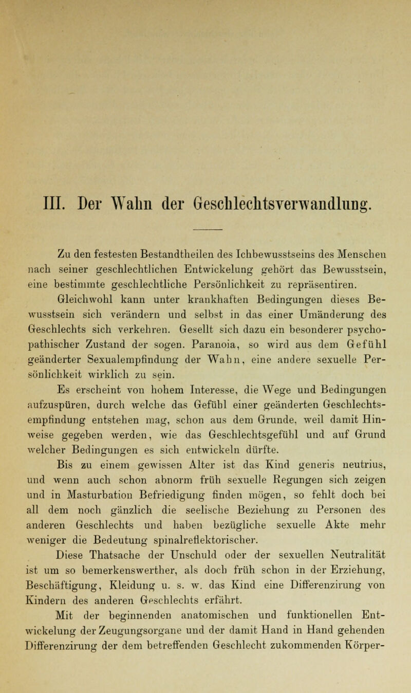 III. Der Wahn der Geschleclitsverwandlung. Zu den festesten Bestandteilen des Ichbewusstseins des Menschen nach seiner geschlechtlichen Entwickelung gehört das Bewusstsein, eine bestimmte geschlechtliche Persönlichkeit zu repräsentiren. Gleichwohl kann unter krankhaften Bedingungen dieses Be- wusstsein sich verändern und selbst in das einer Umänderung des Geschlechts sich verkehren. Gesellt sich dazu ein besonderer psycho- pathischer Zustand der sogen. Paranoia, so wird aus dem Gefühl geänderter Sexualempfindung der Wahn, eine andere sexuelle Per- sönlichkeit wirklich zu sein. Es erscheint von hohem Interesse, die Wege und Bedingungen aufzuspüren, durch welche das Gefühl einer geänderten Geschlechts- empfindung entstehen mag, schon aus dem Grunde, weil damit Hin- weise gegeben werden, wie das Geschlechtsgefühl und auf Grund welcher Bedingungen es sich entwickeln dürfte. Bis zu einem gewissen Alter ist das Kind generis neutrius, und wenn auch schon abnorm früh sexuelle Regungen sich zeigen und in Masturbation Befriedigung finden mögen, so fehlt doch bei all dem noch gänzlich die seelische Beziehung zu Personen des anderen Geschlechts und haben bezügliche sexuelle Akte mehr weniger die Bedeutung spinalreflektorischer. Diese Thatsache der Unschuld oder der sexuellen Neutralität ist um so bemerkenswerther, als doch früh schon in der Erziehung, Beschäftigung, Kleidung u. s. w. das Kind eine Differenzirung von Kindern des anderen Geschlechts erfährt. Mit der beginnenden anatomischen und funktionellen Ent- wickelung der Zeugungsorgane und der damit Hand in Hand gehenden Differenzirung der dem betreffenden Geschlecht zukommenden Körper-