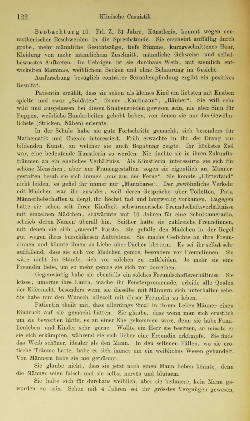 Beobachtung 10. Frl. Z., 31 Jahre, Künstlerin, kommt wegen neu- rasthenischer Beschwerden in die Sprechstunde. Sie erscheint auffällig durch grobe, mehr männliche Gesichtszüge, tiefe Stimme, kurzgeschnittenes Haar, Kleidung von mehr männlichem Zuschnitt, männliche Gehweise und selbst- bewusstes Auftreten. Im Uebrigen ist sie durchaus Weib, mit ziemlich ent- wickelten Mammae, weiblichein Becken und ohne Behaarung im Gesicht. Ausforschung bezüglich conträrer Sexualempfindung ergibt ein positives Resultat. Patientin erzählt, dass sie schon als kleines Kind am liebsten mit Knaben spielte und zwar „Soldaten, ferner „Kaufmann, „Räuber. Sie will sehr wild und ausgelassen bei diesen Knabenspielen gewesen sein, nie aber Sinn für Puppen, weibliche Handarbeiten gehabt haben, von denen sie nur das Gewöhn- lichste (Stricken, Nähen) erlernte. In der Schule habe sie gute Fortschritte gemacht, sich besonders für Mathematik und Chemie interessiert. Früh erwachte in ihr der Drang zur bildenden Kunst, zu welcher sie auch Begabung zeigte. Ihr höchstes Ziel war, eine bedeutende Künstlerin zu werden. Nie dachte sie in ihren Zukunfts- träumen an ein eheliches Verhältniss. Als Künstlerin interessirte sie sich für schöne Menschen, aber nur Frauengestalten zogen sie eigentlich an, Männer- gestalten besah sie sich immer „nur aus der Ferne Sie konnte „Flittertand nicht leiden, es gefiel ihr immer nur „Mannbares. Der gewöhnliche Verkehr mit Mädchen war ihr zuwider, weil deren Gespräche über Toiletten, Putz, Männerliebschaften u. dergl. ihr höchst fad und langweilig vorkamen. Dagegen hatte sie schon seit ihrer Kindheit schwärmerische Freundschaftsverhältnisse mit einzelnen Mädchen, schwärmte mit 10 Jahren für eine Sehulkameradin, schrieb deren Namen' überall hin. Seither hatte sie zahlreiche Freundinnen, mit denen sie sich „rasend küsste. Sie gefalle den Mädchen in der Regel gut wegen ihres burschikosen Auftretens. Sie mache Gedichte an ihre Freun- dinnen und könnte ihnen zu Liebe über Dächer klettern. Es sei ihr selbst sehr auffallend, dass sie sich vor Mädchen genire, besonders vor Freundinnen. Sie wäre nicht im Stande, sich vor solchen zu entkleiden. Je mehr sie eine Freundin liebe, um so mehr genire sie sich vor derselben. Gegenwärtig habe sie ebenfalls ein solches Freundschaftsverhältniss. Sie küsse, umarme ihre Laura, mache ihr Fensterpromenade, erleide alle Qualen der Eifersucht, besonders wenn sie dieselbe mit Männern sich unterhalten sehe. Sie habe nur den Wunsch, allezeit mit dieser Freundin zu leben. Patientin theilt mit, dass allerdings 2mal in ihrem Leben Männer einen Eindruck auf sie gemacht hätten. Sie glaube, dass wenn man sich ernstlich um sie beworben hätte, es zu einer Ehe gekommen wäre, denn sie habe Fami- lienleben und Kinder sehr gerne. Wollte ein Herr sie besitzen, so müsste er sie sich erkämpfen, während sie sich lieber eine Freundin erkämpfe. Sie finde das Weib schöner, idealer als den Mann. In den seltenen Fällen, wo sie ero- tische Träume hatte, habe es sich immer um ein weibliches Wesen gehandelt. Von Männern habe sie nie geträumt. Sie glaube nicht, dass sie jetzt noch einen Mann lieben könnte, denn die Männer seien falsch und sie selbst nervös und blutarm. Sie halte sich für durchaus weiblich, aber sie bedauere, kein Mann ge- worden zu sein. Schon mit 4 Jahren sei ihr grösstes Vergnügen gewesen,