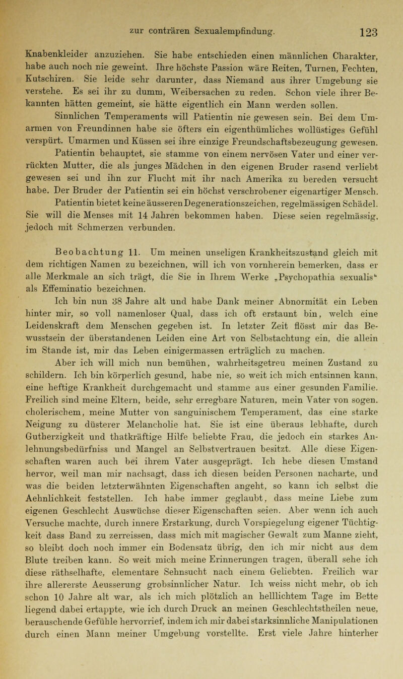 Knabenkleider anzuziehen. Sie habe entschieden einen männlichen Charakter, habe auch noch nie geweint, Ihre höchste Passion wäre Reiten, Tui-nen, Fechten, Kutschiren. Sie leide sehr darunter, dass Niemand aus ihrer Umgebung sie verstehe. Es sei ihr zu dumm, Weibersachen zu reden. Schon viele ihrer Be- kannten hätten gemeint, sie hätte eigentlich ein Mann werden sollen. Sinnlichen Temperaments will Patientin nie gewesen sein. Bei dem Um- armen von Freundinnen habe sie öfters ein eigenthümliches wollüstiges Gefühl verspürt. Umarmen und Küssen sei ihre einzige Freundschaftsbezeugung gewesen. Patientin behauptet, sie stamme von einem nervösen Vater und einer ver- rückten Mutter, die als junges Mädchen in den eigenen Bruder rasend verliebt gewesen sei und ihn zur Flucht mit ihr nach Amerika zu bereden versucht habe. Der Bruder der Patientin sei ein höchst verschrobener eigenartiger Mensch. Patientin bietet keine äusseren Degenerationszeichen, regelmässigen Schädel. Sie will die Menses mit 14 Jahren bekommen haben. Diese seien regelmässig, jedoch mit Schmerzen verbunden. Beobachtung 11. Um meinen unseligen Krankheitszustand gleich mit dem richtigen Namen zu bezeichnen, will ich von vornherein bemerken, dass er alle Merkmale an sich trägt, die Sie in Ihrem Werke „Psyehopathia sexualis als Effeminatio bezeichnen. Ich bin nun 38 Jahre alt und habe Dank meiner Abnormität ein Leben hinter mir, so voll namenloser Qual, dass ich oft erstaunt bin, welch eine Leidenskraft dem Menschen gegeben ist. In letzter Zeit flösst mir das Be- wusstsein der überstandenen Leiden eine Art von Selbstachtung ein, die allein im Stande ist, mir das Leben einigermassen erträglich zu machen. Aber ich will mich nun bemühen, wahrheitsgetreu meinen Zustand zu schildern. Ich bin körperlich gesund, habe nie, so weit ich mich entsinnen kann, eine heftige Krankheit durchgemacht und stamme aus einer gesunden Familie. Freilich sind meine Eltern, beide, sehr erregbare Naturen, mein Vater von sogen, cholerischem, meine Mutter von sanguinischem Temperament, das eine starke Neigung zu düsterer Melancholie hat. Sie ist eine überaus lebhafte, durch Gutherzigkeit und thatkräftige Hilfe beliebte Frau, die jedoch ein starkes An- lehnungsbedürfniss und Mangel an Selbstvertrauen besitzt. Alle diese Eigen- schaften waren auch bei ihrem Vater ausgeprägt. Ich hebe diesen Umstand hervor, weil man mir nachsagt, dass ich diesen beiden Personen nacharte, und was die beiden letzterwähnten Eigenschaften angeht, so kann ich selbst die Aehnlichkeit feststellen. Ich habe immer geglaubt, dass meine Liebe zum eigenen Geschlecht Auswüchse dieser Eigenschaften seien. Aber wenn ich auch Versuche machte, durch innere Erstarkung, durch Vorspiegelung eigener Tüchtig- keit dass Band zu zerreissen, dass mich mit magischer Gewalt zum Manne zieht, so bleibt doch noch immer ein Bodensatz übrig, den ich mir nicht aus dem Blute treiben kann. So weit mich meine Erinnerungen tragen, überall sehe ich diese räthselhafte, elementare Sehnsucht nach einem Geliebten. Freilich war ihre allererste Aeusserung grobsinnlicher Natur. Ich weiss nicht mehr, ob ich schon 10 Jahre alt war, als ich mich plötzlich an helllichtem Tage im Bette liegend dabei ertappte, wie ich durch Druck an meinen Geschlechtstheilen neue, berauschende Gefühle hervorrief, indem ich mir dabei starksinnliche Manipulationen durch einen Mann meiner Umgebung vorstellte. Erst viele Jahre hinterher